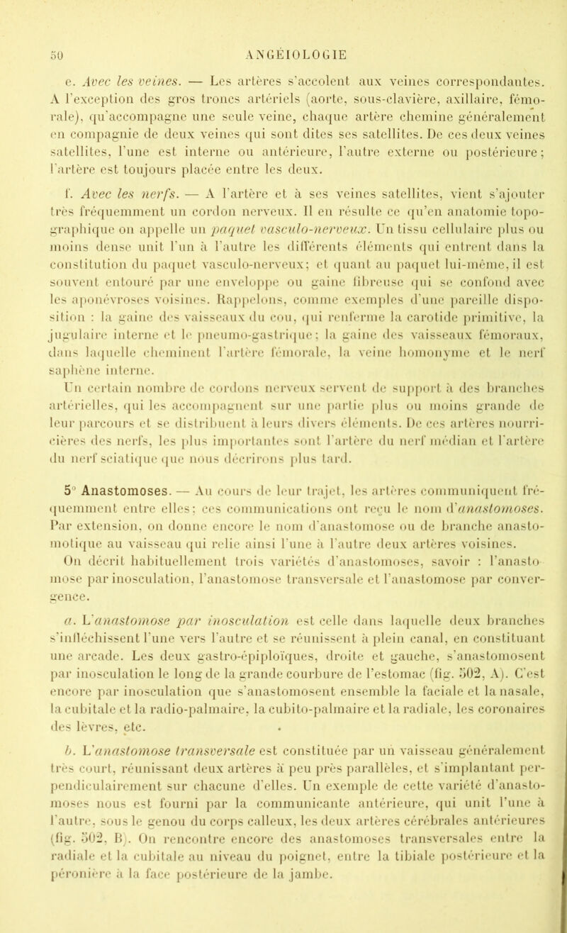 e. Avec les veines. — Les artères s’accolent aux veines correspondantes. A l’exception des gros troncs artériels (aorte, sous-clavière, axillaire, fémo- rale), qu'accompagne une seule veine, chacjue artère chemine généralement en compagnie de deux veines qui sont dites ses satellites. De ces deux veines satellites, l’une est interne ou antérieure, l’autre externe ou postérieure; l’artère est toujours placée entre les deux. f. Avec les nerfs. — A l’artère et à ses veines satellites, vient s’ajouter très fré(|uemnient un cordon nerveux. Il en résulte ce qu’en anatomie topo- graphique on appelle un paquet vasculo-nerveux. Un tissu cellulaire jdus ou nioins dense unit l’iin à l’autre les dillerents éléments qui entrent dans la constitution du paipict vasculo-nerveux; et (juaid au pacjuet lui-niônic,il est souveid entouré par une enveloj»pe ou gaine liln'euse (pii se confond avec les aponévroses voisines. Kajijtelons, comme exemples d'une pareille disiio- sition : la gaine des vaisseaux du cou, (pii renferme la carotide primitive, la jugulaire interne (d 1(‘ pneumo-gastri(pie ; la gaine des vaisseaux fémoraux, dans la(juelle cheminent Tarière fémorale, la veine homonyme et le nerf saphène inlerne. Un certain noml»re de cordons nerveux servent de sujqiort ;i des hixinches artérielles, ([ui les accompagnent sur une partie plus ou moins grande de leur parcours et se distrihuent à leurs divers éléments. De ces artères nourri- (dères des nerfs, les }dus imporlant(‘s sont Tarière du nerf médian et Tarière du nerf sciati(jue (pie nous décrirons jdiis tard. 5® Anastomoses. — Au cours de leur trajet, les artères communiquent fré- ([uemment entre elles; ces communications ont reçu le nom iVanastoJnoses. Par extension, on donne encore le nom (Tanasloniose ou de branche anasto- moti(pie au vaisseau qui relie ainsi Tune à l’autre deux artères voisines. On décrit habituellement trois variétés d’anastomoses, savoir : Tanasto mose par inosculation, Tanastomose transversale et l’anastomose par conver- gence. a. Vanastomose par inosculation est celle dans UKjuelle deux liranches s'intléchissent Tune vers l’autre et se réunissent à plein canal, en constituant une arcade. Les deux gastro-épiploïques, droite et gauche, s’anastomosent par inosculation le long de la grande courbure de Testomac (fig. o02. A). C’est encore par inosculation que s’anastomosent ensemble la faciale et la nasale, la cubitale et la radio-palmaire, la cubito-palmaire et la radiale, les coronaires des lèvres, etc. b. L'anastomose transversale est constituée par un vaisseau généralement très court, réunissant deux artères a peu près parallèles, et s'implantant per- pendiculairement sur chacune d’elles. Un exemple de cette variété d’anasto- moses nous est fourni par la communicante antérieure, qui unit Tune à l’autre, sous le genou du corps calleux, les deux artères cérébrales antérieures (fig. o0:2. B). On rencontre encore des anastomoses transversales entre la radiale et la cubitale au niveau du poignet, entre la tibiale postérieure et la péronière h la face postérieure de la jambe.