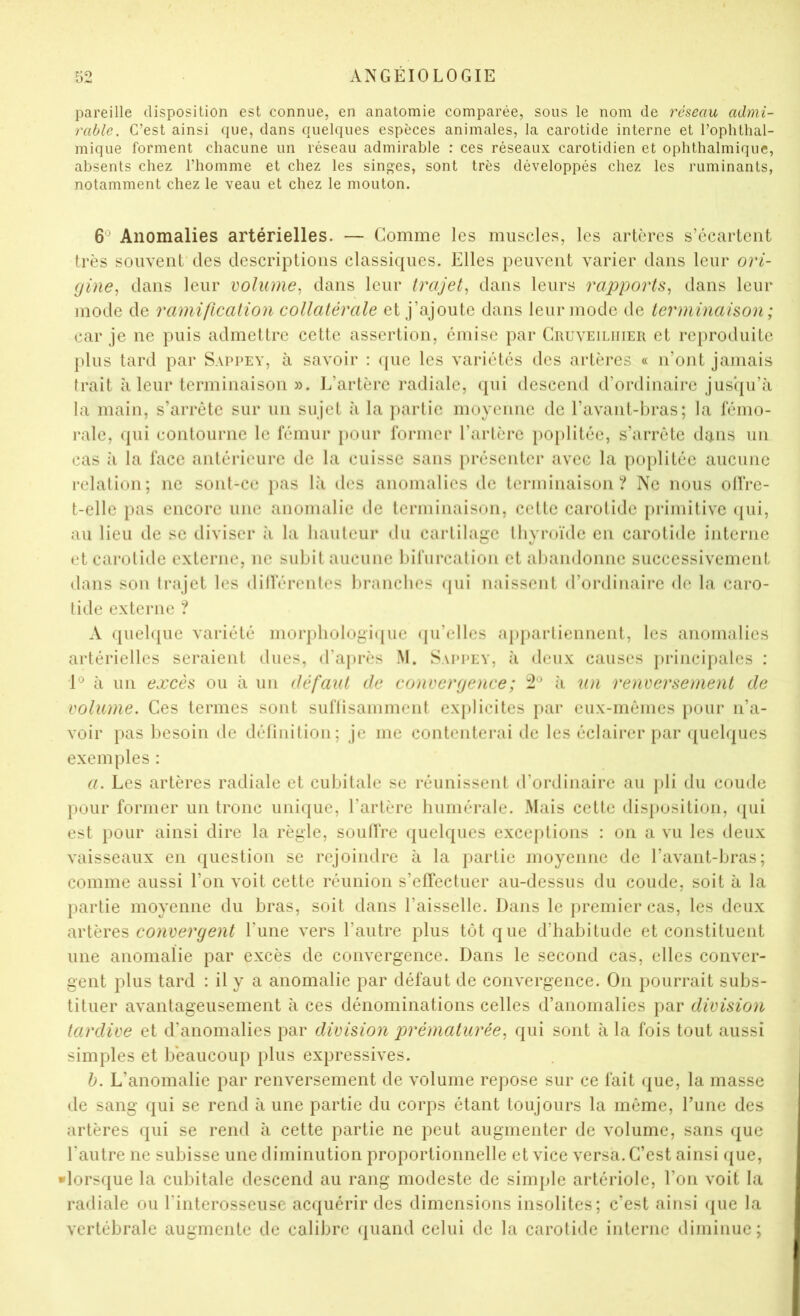 pareille disposition est connue, en anatomie comparée, sous le nom de réseau admi- rable. C’est ainsi que, dans quelques espèces animales, la carotide interne et l’ophthal- mique forment chacune un réseau admirable : ces réseaux carotidien et ophthalmique, absents chez l’homme et chez les singes, sont très développés chez les ruminants, notamment chez le veau et chez le mouton. 6® Anomalies artérielles. — Gomme les muscles, les artères s’ccarlciit très souvent des descriptions classiques. Elles peuvent varier dans leur ori- (jine^ dans leur volume^ dans leur trajet^ dans leurs rapports^ dans leur mode de ramification collatérale et j’ajoute dans leur mode de terminaison; car je ne puis admettre cette assertion, émise par Cruveiliiieii et reproduite plus tard par Sappey, à savoir : (jue les variétés des artères « n’ont jamais trait à leur terminaison ». l.’artèrc radiale, (jui descend d’ordinaire jusqu’à la main, s’arrête sur un sujet à la partie moyenne de l’avant-bras; la Iciiio- ralc, qui contourne le fémur pour former l’artère poi)litéc, s’arrête dans un cas à la face antérieure de la cuisse sans présenter avec la poplitée aucune relation; ne sont-ce pas là des anomalies de terminaison? Ne nous otfre- t-elle pas encore une anomalie de terminaison, cette carotide [>rimitive (|ui, au lieu de se diviser îi la hauteur du cartilage thyroïde en carotide interne et carotide externe, ne subit aucune l)ifurcation et al)andonne successivement dans son trajet les dilVérentes branches (|ui naissent d’ordinaire de la caro- tide externe ? A quelque variété morj)liologi(iuc ({u’clles aj)j)artiennent, les anomalies artérielles seraient dues, d’après M. Sappey, à deux causes princi})ales : à un excès ou à un défaxit de convergence ; 12*^ à un renversement de volume. Ces termes sont suflisamment explicites par eux-mêmes pour n’a- voir pas besoin de délinition; je me contenterai de les éclairer par (juclques exemples : a. Les artères radiale et cubitale se réunissent d’ordinaire au pli du coude pour former un tronc unique, l’artère humérale. Mais cette disposition, (jui est pour ainsi dire la règle, soulTre quelques exceidions : on a vu les deux vaisseaux en question se rejoindre à la partie moyenne de l’avant-bras; comme aussi l’on voit cette réunion s’effectuer au-dessus du coude, soit à la partie moyenne du bras, soit dans l’aisselle. Dans le premier cas, les deux àviéves convergent l’une vers l’autre plus tôt que d’habitude et constituent une anomalie par excès de convergence. Dans le second cas, elles conver- gent plus tard : il y a anomalie par défaut de convergence. On pourrait subs- tituer avantageusement à ces dénominations celles d’anomalies par division tardive et d’anomalies par division prématuréequi sont à la fois tout aussi simples et beaucoup plus expressives. h. L’anomalie par renversement de volume repose sur ce fait (jue, la masse de sang qui se rend à une partie du corps étant toujours la même, l’une des artères qui se rend à cette partie ne peut augmenter de volume, sans que l'autre ne subisse une diminution proportionnelle et vice versa. C’est ainsi (jue, •lorsque la cubitale descend au rang modeste de simple artériole, l’on voit la radiale ou l’interosseuse acquérir des dimensions insolites; c’est ainsi ({ue la vertébrale augmente de calibre quand celui de la carotide interne diminue;
