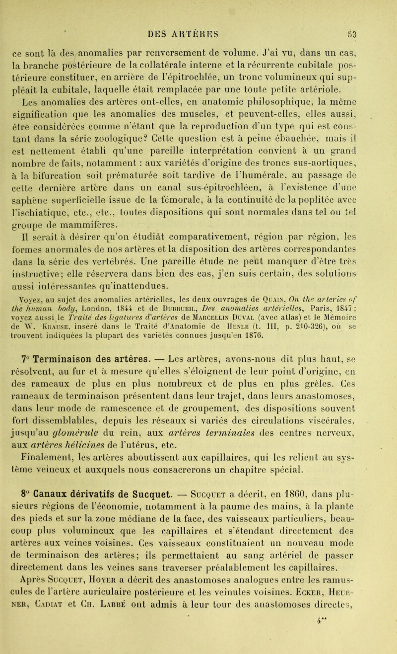 ce sont là des anomalies par renversement de volume. J’ai vu, dans un cas, la branche postérieure de la collatérale interne et la récurrente cubitale pos- térieure constituer, en arrière de l’épitrochlée, un tronc volumineux qui sup- pléait la cubitale, laquelle était remplacée par une toute petite artériole. Les anomalies des artères ont-elles, en anatomie philosophique, la même signification que les anomalies des muscles, et peuvent-elles, elles aussi, être considérées comme n’étant que la reproduction d’un type qui est cons- tant dans la série zoologique? Cette question est à peine ébauchée, mais il est nettement établi qu’une pareille interprétation convient à un grand nombre défaits, notamment : aux variétés d’origine des troncs sus-aortiques, à la bifurcation soit prématurée soit tardive de l’humérale, au passage de cette dernière artère dans un canal sus-épitrochléen, à l’existence d’une saphène superficielle issue de la fémorale, à la continuité de la poplitée avec l’ischiatique, etc., etc., toutes dispositions qui sont normales dans tel ou tel groupe de mammifères. Il serait à désirer qu’on étudiât comparativement, région par région, les formes anormales de nos artères et la disposition des artères correspondantes dans la série des vertébrés. Une pareille étude ne peiU manquer d’être très instructive; elle réservera dans bien des cas, j’en suis certain, des solutions aussi intéressantes qu’inattendues. Voyez, au sujet des anomalies artérielles, les deux ouvrages de Quain, On thc arteries of ihe human body, London, 1844 et de Dubrueil, Des anomalies artérielles^ Paris, 1847 ; voyez aussi le Trailé des ligatures d'artères de Marcellin Duval (avec atlas) et le l\lémoire de W. Krause, inséré dans le Traité d’Anatomie de IIenle (t. 111, p. 210-326), où se trouvent indiquées la plupart des variétés connues jusqu'en 1876. T Terminaison des artères. — Les artères, avons-nous dit plus haut, se résolvent, au fur et à mesure qu’elles s’éloignent de leur point d’origine, en des rameaux de plus en plus nombreux et de plus en plus grêles. Ces rameaux de terminaison présentent dans leur trajet, dans leurs anastomoses, dans leur mode de ramescence et de groupement, des dispositions souvent fort dissemblables, depuis les réseaux si variés des circulations viscérales, jusqu’au glomérule du rein, aux artères terminales des centres nerveux, aux artères hélicines de l’utérus, etc. Finalement, les artères aboutissent aux capillaires, qui les relient au sys- tème veineux et auxquels nous consacrerons un chapitre spécial. 8® Canaux dérivatifs de Sucquet. — Sucquet a décrit, en 1860, dans plu- sieurs régions de l’économie, notamment à la paume des mains, à la plante des pieds et sur la zone médiane de la face, des vaisseaux particuliers, beau- coup plus volumineux que les capillaires et s’étendant directement des artères aux veines voisines. Ces vaisseaux constituaient un nouveau mode de terminaison des artères; ils permettaient au sang artériel de passer directement dans les veines sans traverser préalablement les capillaires. Après Sucquet, Hoyer a décrit des anastomoses analogues entre les ramiis- cules de l’artère auriculaire postérieure et les veinules voisines. Ecker, Heub- NER, Gadiat et Ch. Labbé ont admis à leur tour des anastomoses directes, 4