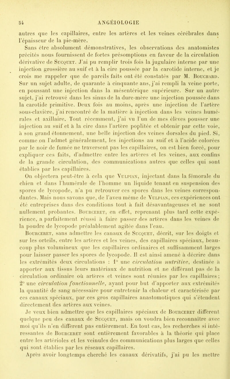 autres que les capillaires, entre les artères et les veines cérébrales dans l’épaisseur de la pie-mère. Sans être absolument démonstratives, les observations des anatomistes précités nous fournissent de fortes présomptions en faveur de la circulation dérivative de Sucquet. J’ai pu remplir trois fois la jugulaire interne par une injection grossière au suif et à la cire poussée par la carotide interne, et je crois me rappeler que de pareils faits ont été constatés par M. Bouchard. Sur un sujet adulte, de quarante à cinquante ans, j’ai rempli la veine porte, en poussant une injection dans la mésentérique supérieure. Sur un autre sujet, j’ai retrouvé dans les sinus de la dure-mère une injection poussée dans la carotide primitive. Deux fois au moins, a})rès une injection de l’artère sous-clavière, j’ai rcnconlré de la malière à injection dans les veines humé- rales et axillaire. Tout récemment, j’ai vu l’un de mes élèves pousser une injection au suif et à la cire dans l’artère poplitée et obtenir par cette voie, à son grand étonnement, une t)elle injection des veines dorsales du pied. Si, comme on l’admet généralement, les injections au suif et à l’acide colorées par le noir de fumée ne traversent pas les caj)illaires, on est bien forcé, pour expli({uer ces faits, d’admettre entre les artères et les veines, aux confins de la grande circulation, des communications autres (pie celles ([ui sont établies par les capillaires. On objectera peut-être à cela <pie Vulpian, injectant dans la fémorale du chien et dans riiumérale de riiomme un liipiide tenant en suspension des spores de lycopode, n’a pu retrouver ces spores dans les veines correspon- dantes. Mais nous savons que, de l’aveu même de Vulpian, ces expériences ont été entreprises dans des conditions tout à fait désavantageuses et ne sont nullement probantes. Bourceret, en elfet, reprenant jilus tard cette expé- rience, a parfaitement réussi à faire passer des artères dans les veines de la poudre de lycopode préalablement agitée dans l’eaii. Bourceret, sans admettre les canaux de Sucquet, décrit, sur les doigts et sur les orteils, entre les artères et les veines, des capillaires spéciaux, beau- coup plus volumineux (jue les capillaires ordinaires et suflisamment larges pour laisser passer les spores de lycopode. Il est ainsi amené à décrire dans les extrémités deux circulations : P une circulation nutritive, destinée h apporter aux tissus leurs matériaux de nutrition et ne dilférant pas de la circulation ordinaire où artères et veines sont réunies par les capillaires ; une circulation fonctionnelle, ayant pour but d’apporter aux extrémités la quantité de sang nécessaire pour entretenir la chaleur et caractérisée par ces canaux spéciaux, par ces gros capillaires anastomotiques qui s’étendent directement des artères aux veines. Je veux bien admettre que les capillaires spéciaux de Bourceret dilTèrent quelque peu des canaux de Sucquet, mais on voudra bien reconnaître avec moi qu’ils n’en diffèrent pas entièrement. En tout cas, les recherches si inté- ressantes de Bourceret sont entièrement favorables à la théorie (jui jilace entre les artérioles et les veinules des communications plus larges (jue celles qui sont établies par les réseaux capillaires. Après avoir longtemps cherché les canaux dérivatifs, j’ai pu les mettre