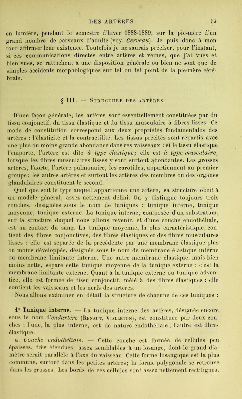 en lumière, pendant le semestre d’hiver 1888-1889, sur la pie-mère d’un grand nombre de cerveaux d’adulte (voy. Cerveau). Je puis donc à mon tour affirmer leur existence. Toutefois je ne saurais préciser, pour l’instant, si ces communications directes entre artères et veines, que j’ai vues et bien vues, se rattachent à une disposition générale ou bien ne sont que de simples accidents morphologiques sur tel ou tel point de la pie-mère céré- brale. § III. — Structure des artères D’une façon générale, les artères sont essentiellement constituées par du tissu conjonctif, du tissu élastique et du tissu musculaire à fibres lisses. Ce mode de constitution correspond aux deux propriétés fondamentales des artères : l’élasticité et la contractilité. Les tissus précités sont répartis avec une plus ou moins grande abondance dans ces vaisseaux : si le tissu élastique l’emporte, l’artère est dite à type élastique; elle est à type musculaire., lorsque les fibres musculaires lisses y sont surtout abondantes. Les grosses artères, l’aorte, l’artère pulmonaire, les carotides, appartiennent au premier groupe ; les autres artères et surtout les artères des membres ou des organes glandulaires constituent le second. Quel que soit le type auquel appartienne une artère, sa structure obéit à un modèle général, assez nettement défini. On y distingue toujours trois couches, désignées sous le nom de tuniques : tunique interne, tunique moyenne, tunique externe. La tunique interne, composée d’un substratum, sur la structure duquel nous allons revenir, et d’une couche endothéliale, est au contact du sang. La tunique moyenne, la plus caractéristique, con- tient des fibres conjonctives, des fibres élastiques et des fibres musculaires lisses : elle est séparée de la précédente par une membrane élastique plus ou moins développée, désignée sous le nom de membrane élastique interne ou membrane limitante interne. Une autre membrane élastique, mais bien moins nette, sépare cette tunique moyenne de la tunique externe : c’est la membrane limitante externe. Quant à la tunique externe ou tunique adven- tice, elle est formée de tissu conjonctif, mêlé à des fibres élastiques : elle contient les vaisseaux et les nerfs des artères. Nous allons examiner en détail la structure de chacune de ces tuniques : 1*^ Tunique interne. — La tunique interne des artères, désignée encore sous le nom à'endartère (Renaut, Vialleton), est constituée par deux cou- ches : l’une, la plus interne, est de nature endothéliale ; l’autre est fibro- élastique. a. Couche endothéliale. — Cette couche est formée de cellules peu épaisses, très étendues, assez semblables à un losange, dont le grand dia- mètre serait parallèle à l’axe du vaisseau. Cette forme losangique est la plus commune, surtout dans les petites artères; la forme polygonale se retrouve dans les grosses. Les bords de ces cellules sont assez nettement rectilignes.