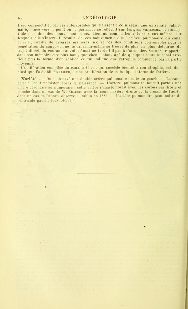 tissu conjonctif et par les intercostales qui naissent à ce niveau; une extrémité pulmo- naire, située vers le point où le péricarde se réfléchit sur les gros vaisseaux, et suscep- tible de subir des mouvements assez étendus comme les vaisseaux eux-mêmes sur lesfiuels elle s’insère. Il résulte de ces mouvements que l’orifice pulmonaire du canal .artériel, tiraillé de diverses manières, n’olTre pas des conditions convenables pour la pénétration du sang, et que le canal lui-même se trouve de plus en plus détourné du trajet direct du courant sanguin. Aussi ne tarde-t-il pas à s’atrophier. Sciiwa.nz rapporte, dans son mémoire cité plus haut, (pie chez l’enfant âgé de quelques jours le canal arté- riel a pris la forme d’un sablier, ce qui indique que l’atrophie commence par la partie moyenne. L’oblitération complète du canal artériel, qui succède bientôt à son atrophie, est due, ainsi que l’a établi Kc^llikeo, à une prolifération de la tunique interne de l’artère. Variétés. — On a observé une double artère pulmonaire droite ou gauche. — Le canal artériel peut persister après la naissance. — L’artère pulmonaire fournit parfois une artère coronaire surnuméraire : cette artère s’anastomosait avec les coronaires droite et gauche dans un cas de ^V. Krause; avec la sous-clavière droite et la crosse de l’aorte, dans un cas de IIrooks observé à Dublin en 1885. — L’artère pulmonaire peut naître du ventricule gauche (voy. Aorlé).