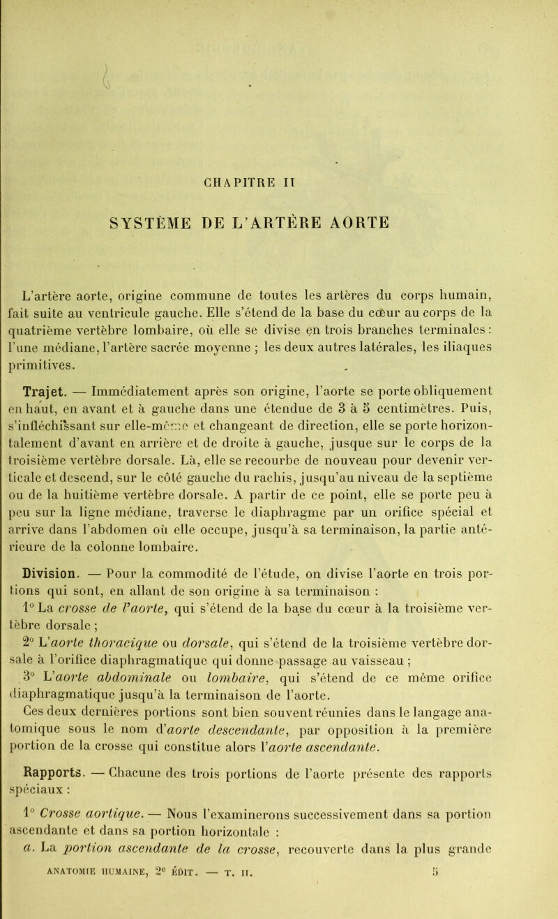 CHAPITRE II SYSTÈME DE L’ARTÉRE AORTE L’artère aorte, origine commune de toutes les artères du corps humain, fait suite au ventricule gauche. Elle s’étend de la base du coèur au corps de la quatrième vertèbre lombaire, où elle se divise en trois branches terminales: l’une médiane, l’artère sacrée moyenne ; les deux autres latérales, les iliaques primitives. Trajet. — Immédiatement après son origine, l’aorte se porte obliquement en haut, en avant et à gauche dans une étendue de 3 à 5 centimètres. Puis, s’infléchissant sur elle-mcmo et changeant de direction, elle se porte horizon- talement d’avant en arrière et de droite à gauche, jusque sur le corps de la troisième vertèbre dorsale. Là, elle se recourbe de nouveau pour devenir ver- ticale et descend, sur le côté gauche du rachis, jusqu’au niveau de la septième ou de la huitième vertèbre dorsale. A partir de ce point, elle se porte peu à peu sur la ligne médiane, traverse le diaphragme par un orifice spécial et arrive dans l’abdomen où elle occupe, jusqu’à sa terminaison, la partie anté- rieure de la colonne lombaire. Division. — Pour la commodité de l’étude, on divise l’aorte en trois por- tions qui sont, en allant de son origine à sa terminaison : La crosse de Vaorte^ qui s’étend de la base du cœur à la troisième ver- tèbre dorsale ; 2® h'aorte thoracique ou dorsale, qui s’étend de la troisième vertèbre dor- sale à l’orifice diaphragmatique qui donne passage au vaisseau ; 3® Vaorte abdominale ou lombaire, qui s’étend de ce même orifice diaphragmatique jusqu’à la terminaison de l’aorte. Ces deux dernières portions sont bien souvent réunies dans le langage ana- tomique sous le nom d'aorte descendante, par opposition à la première portion de la crosse qui constitue alors Vaorte ascendante. Rapports. — Chacune des trois portions de l’aorte présente des rapports spéciaux : Crosse aortique. — Nous l’examinerons successivement dans sa portion ascendante et dans sa portion horizontale : a. La portion ascendante de la crosse, recouverte dans la plus grande ANATOMTE HUMAINE, 2^^ ÉDIT. — T. II. à