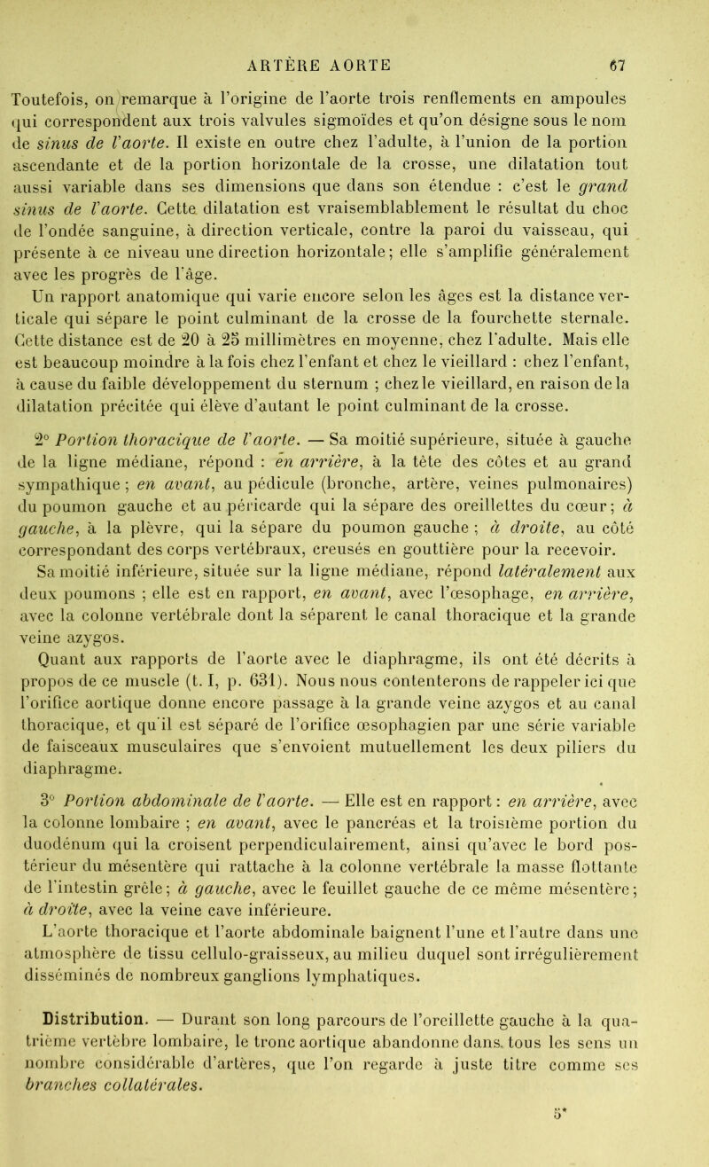 Toutefois, on remarque à l’origine de l’aorte trois renflements en ampoules qui corresponTient aux trois valvules sigmoïdes et qu’on désigne sous le nom de sinus de Vaorte. Il existe en outre chez l’adulte, à l’union de la portion ascendante et de la portion horizontale de la crosse, une dilatation tout aussi variable dans ses dimensions que dans son étendue : c’est le grand sinus de Vaorte. Cette dilatation est vraisemblablement le résultat du choc de l’ondée sanguine, à direction verticale, contre la paroi du vaisseau, qui présente à ce niveau une direction horizontale ; elle s’amplifie généralement avec les progrès de l’âge. Un rapport anatomique qui varie encore selon les âges est la distance ver- ticale qui sépare le point culminant de la crosse de la fourchette sternale. Cette distance est de 20 à 2o millimètres en moyenne, chez l'adulte. Mais elle est beaucoup moindre à la fois chez l’enfant et chez le vieillard : chez l’enfant, à cause du faible développement du sternum ; chez le vieillard, en raison delà dilatation précitée qui élève d’autant le point culminant de la crosse. 2® Portion thoracique de Vaorte. — Sa moitié supérieure, située à gauche de la ligne médiane, répond : en arrière^ à la tête des côtes et au grand sympathique ; en avants au pédicule (bronche, artère, veines pulmonaires) du poumon gauche et au péricarde qui la sépare des oreillettes du cœur; à gauche^ à la plèvre, qui la sépare du poumon gauche ; à droite, au côté correspondant des corps vertébraux, creusés en gouttière pour la recevoir. Sa moitié inférieure, située sur la ligne médiane, répond latéralement aux deux poumons ; elle est en rapport, en aeant^ avec l’œsophage, en arrière, avec la colonne vertébrale dont la séparent le canal thoracique et la grande veine azygos. Quant aux rapports de l’aorte avec le diaphragme, ils ont été décrits à propos de ce muscle (t. I, p. 631). Nous nous contenterons de rappeler ici que l’orifice aortique donne encore passage à la grande veine azygos et au canal thoracique, et qu’il est séparé de l’orifice œsophagien par une série variable de faisceaux musculaires que s’envoient mutuellement les deux piliers du diaphragme. 3^ Portion abdominale de Vaorte. — Elle est en rapport : en arrière, avec la colonne lombaire ; en avant, avec le pancréas et la troisième portion du duodénum qui la croisent perpendiculairement, ainsi qu’avec le bord pos- térieur du mésentère qui rattache à la colonne vertébrale la masse flottante de l’intestin grêle; à gauche, avec le feuillet gauche de ce même mésentère; à droite, avec la veine cave inférieure. L’aorte thoracique et l’aorte abdominale baignent l’une et l’autre dans une atmosphère de tissu cellulo-graisseux, au milieu duquel sont irrégulièrement disséminés de nombreux ganglions lymphatiques. Distribution. — Durant son long parcours de l’oreillette gauche à la qua- trième vertèbre lombaire, le tronc aortique abandonne dans, tous les sens un nombre considérable d’artères, que l’on regarde à juste titre comme ses branches collatérales.