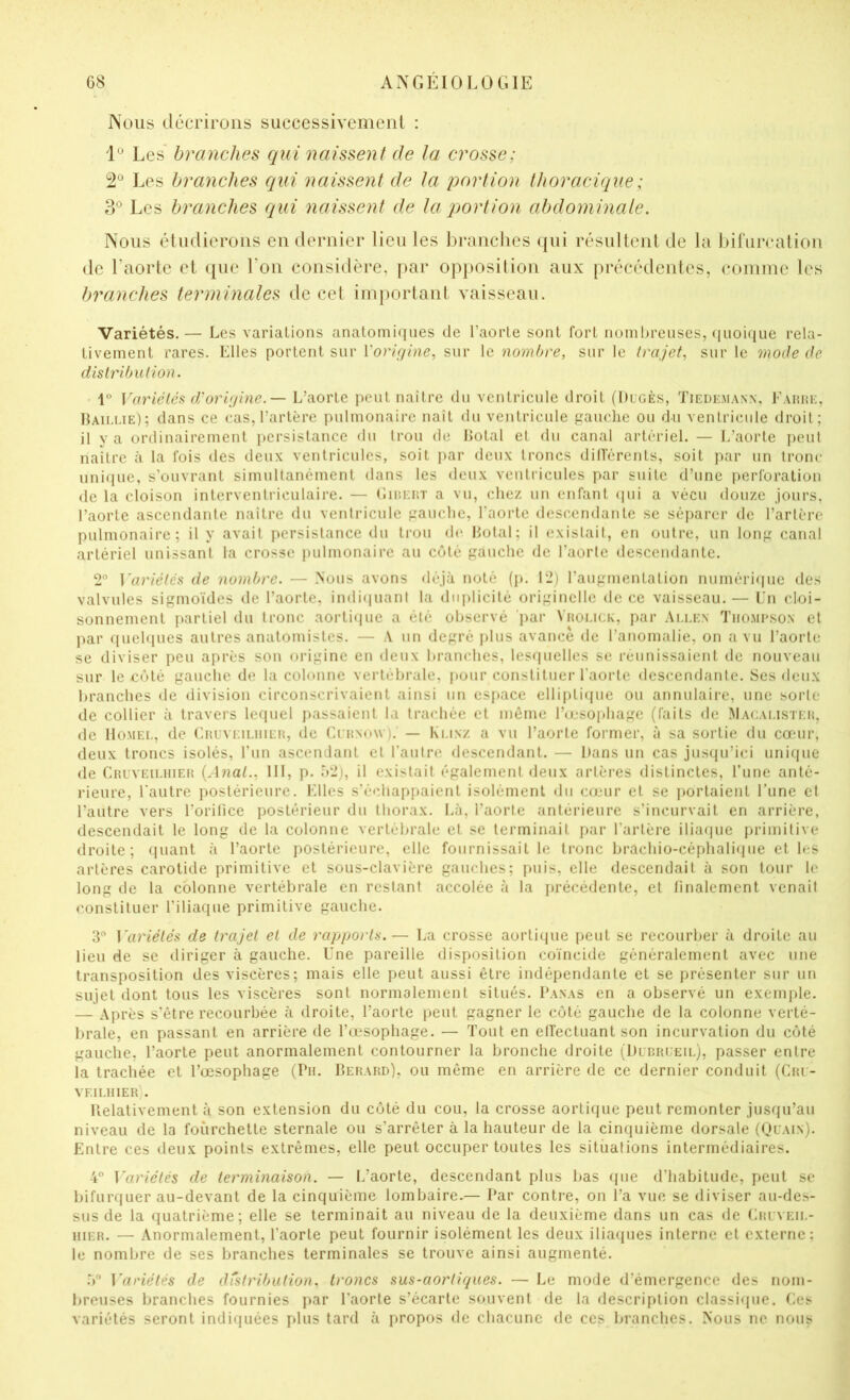Nous décrirons successivement : 'P Les branches qui naissent de la crosse; Les branches qui naissent de la j^ortion thoracique; 3® Les branches qui naissent de la portion abdominale. Nous étudierons en dernier lieu les l)ranclies (|ui résultent de la bifurcation de l’aorte et que l’on considère, par opposition aux précédentes, comme les branches terminales de cet important vaisseau. Variétés.— Los variations anatomi(iiies de l’aorte sont fort nombreuses, quoique rela- tivement rares. Elles portent sur Vorirjine, sur le nombre, sur le trajet, sur le mode de distrUnilion. 1“ Variétés d/orijine.— L’aorte peut naître du ventricule droit (Dugès, Tiedkmann, Eauiu:, Haii-lie); dans ce cas, l’artère pnlmonaire naît du ventricule gauche ou du ventricule droit; il y a ordinairement persistance du trou de llotal et du canal artériel. — L’aorte peut naître à la fois des deux ventricules, soit j)ar deux troncs dillèrents, soit jvir un tronc unique, s’ouvrant simultanément dans les deux ventricules par suite d’une perforation de la cloison interventriculaire. — (’iir.EüT a vu, chez un enfant (pii a vécu douze jours, l’aorte ascendante naître du ventricule gauche, l’aorte descendante se séparer de l’artère pulmonaire; il y avait persistance du trou de Hotal; il existait, en outre, un long canal artériel unissant la crosse pulmonaire au côté gauche de l'aorte descendante. 2“ Wiriétés de nombre. — Nous avons déjà noté (j). 12) l’augmentation numéri(|ue des valvules sigmoïdes de l’aorte, indiquant la diqdicité originelle de ce vaisseau.— En cloi- sonnement partiel du tronc aortiipie a été observé 'j)ar Vaoi.iCK, par Ai.i.en Tiiompson et par quehiues autres anatomistes. — A nn degré plus avance de l’anomalie, on a vu l’aorte se diviser peu après son origine en deux branches, lesquelles se réunissaient de nouveau sur le côté gauche de la colonne vertébrale, pour constituer l’aorte descendante. Ses deux branches de division circonscrivaient ainsi un espace elli[)tique on annulaire, une sorte de collier à travers lequel passaient la trachée et même l’ojsophage (faits de Macai.isteh, ile Homel, de CRUVEiLiiiEn, île CntNow ). — Klinz a vu l’aorte former, à sa sortie du cœur, deux troncs isolés, l’un ascendant et l’autre descendant. — Hans un cas jusqu’ici unique de Cruveilhier {Anat., 111, p. ô2), il existait également deux artères distinctes, l’une anté- rieure, l'autre postérieure. Elles s’échappaient isolément du cœur et se ])ortaient l’une et l’autre vers l’orilice postérieur du thorax. Là, l’aorte antérieure s’incurvait en arrière, descendait le long de la colonne vertébrale et se terminait par l’artère iliaipie jjrimitive droite; ipiant à l’aorte postérieure, elle fournissait le tronc brachio-céphalique et les artères carotide primitive et sous-clavière gauches; puis, elle descendait à son tour le long de la colonne vertébrale en restant accolée à la précédente, et linalement venait constituer l’iliaque primitive gauche. 3“ Variétés de trajet et de rapports.— La crosse aorti(]ue peut se recourber à droite au lieu de se diriger à gauche. Une pareille disposition coïncide généralement avec une transposition des viscères; mais elle peut aussi être indépendante et se présenter sur un sujet dont tous les viscères sont normalement situés. I’anas en a observé un exemple. — Après s’être recourbée à droite, l’aorte peut gagner le côté gauche de la colonne verté- brale, en passant en arrière de l’œ*sophage. — Tout en elfectuant son incurvation du côté gauche, l’aorte peut anormalement contourner la bronche droite (Hlrrleil), passer entre la trachée et l’œsophage (Pu. Berard), ou même en arrière de ce dernier conduit (Crl- veilhier . Uelativement à son extension du côté du cou, la crosse aortique peut remonter jusqu’au niveau de la fourchette sternale ou s’arrêter à la hauteur de la cinquième dorsale (Ql'ain). Entre ces deux points extrêmes, elle peut occuper toutes les situations intermédiaires. 4” Variétés de terminaison. — L’aorte, descendant plus bas que d’habitude, peut se bifurquer au-devant de la cinquième lombaire.— Par contre, on l’a vue se diviser au-des- sus de la quatrième; elle se terminait au niveau de la deuxième dans un cas de Eriveh,- iiiER. — Anormalement, l’aorte peut fournir isolément les deux iliaques interne et externe; le nombre de ses branches terminales se trouve ainsi augmenté. .V Wv'iétés de distribution, troncs sus-aortiques. — Le mode d’émergence des nom- breuses branches fournies par l’aorte s’écarte souvent de la description classique. Ces variétés seront indiquées plus tard à propos de chacune de ces branches. Nous ne nous
