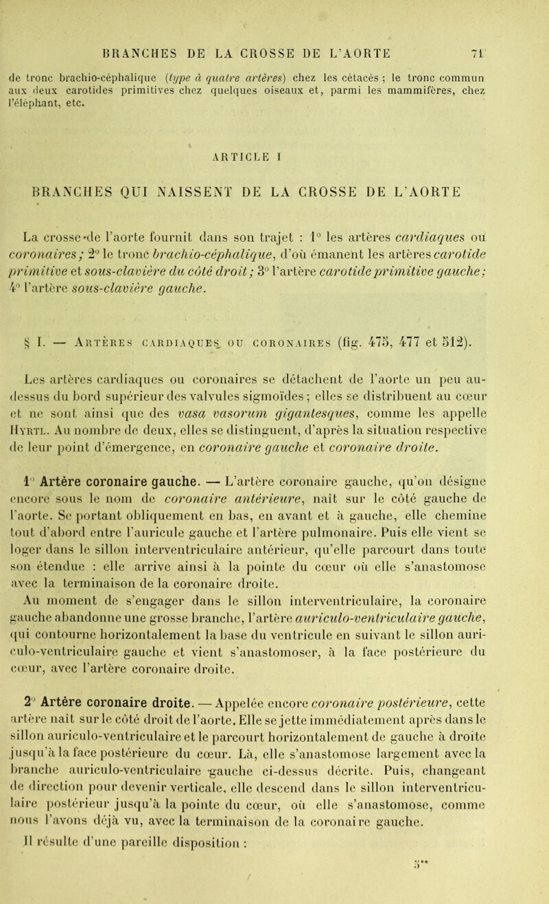 de tronc brachio-céphaliqiie {type à quatre artères) chez les cétacés ; le tronc commun aux deux carotides primitives chez quelques oiseaux et, parmi les mammifères, chez l’éléphant, etc. ARTICLE I BRANCHES QUI NAISSENT DE LA GROSSE DE L’AORTE La crosse'de l’aorte fournit dans son trajet : U les artères cardiaques ou coronaires ; 2^ le tronc hrachio-céphalicque^ d’où émanent les carotide primitive ci sous-clavière du côté droit ; 3° Tartère carotide primitive gauche; 4'^ l’artère sous-clavière gauche. § I. — Artères cardiaques: ou coronaires (fig. 475, 477 et 512). Les artères cardiaques ou coronaires se détachent de l’aorte un peu au- dessus du bord supérieur des valvules sigmoïdes ; elles se distribuent au cœur et ne sont ainsi que des vasa vasorum gigantescques^ comme les appelle Hyrtl. Au nombre de deux, elles se distinguent, d’après la situation respective de leur point d’émergence, en coronaire gauche et coronaire droite. L’ Artère coronaire gauche. — L’artère coronaire gauche, qu’on désigne encore sous le nom de coronaire antérieure^ naît sur le eôté gauche de l’aorte. Se portant obliquement en bas, en avant et à gauche, elle chemine tout d’abord entre l’auricule gauche et l’artère pulmonaire. Puis elle vient se loger dans le sillon interventriculaire antérieur, qu’elle parcourt dans toute son étendue : elle arrive ainsi à la pointe du cœur où elle s’anastomose avec la terminaison de la coronaire droite. Au moment de s’engager dans le sillon interventriculaire, la coronaire gauche abandonne une grosse branche, l’artère auriculo-ventriculaire gauche, qui contourne horizontalement la base du ventrieule en suivant le sillon auri- culo-ventriculaire gauche et vient s’anastomoser, à la face postérieure du cœur, avec l’artère coronaire droite. 2'^ Artère coronaire droite. — Appelée qwcoyq corojiaire postérieure, cette artère naît sur le côté droit de l’aorte. Elle se jette immédiatement après dans le sillon auriculo-ventriculaire et le parcourt horizontalement de gauche à droite jusqu’à la face postérieure du cœur. Là, elle s’anastomose largement avec la branche auriculo-ventriculaire -gauche ci-dessus décrite. Puis, changeant de direction pour devenir verticale, elle descend dans le sillon interventricu- laire postérieur jusqu’à la pointe du cœur, où elle s’anastomose, comme nous l’avons déjà vu, avec la terminaison de la coronaire gauche. Il résulte d’une pareille disposition ;