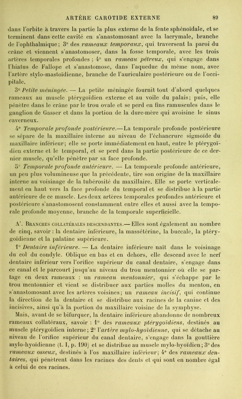 dans l’orbite à travers la partie la plus externe de la fente sphénoïdale, et se terminent dans cette cavité en s’anastomosant avec la lacrymale, branche de l’ophthalmique ; 3® des rameaux temporaux^ qui traversent la paroi du crâne et viennent s’anastomoser, dans la fosse temporale, avec les trois artères temporales profondes ; 4® un rameau pétreux^ qui s’engage dans l’hiatus de Fallope et s’anastomose, dans l’aqueduc du même nom, avec l’artère stylo-mastoïdienne, branche de l’auriculaire postérieure ou de l’occi- pitale. 30 Petite méningée. — La petite méningée fournit tout d’abord quelques rameaux au muscle ptérygoïdien externe et au voile du palais; puis, elle pénètre dans le crâne par le trou ovale et se perd en fins ramuscules dans le ganglion de Gasser et dans la portion de la dure-mère qui avoisine le sinus caverneux. 4° Temporale profonde postérieure.— La temporale profonde postérieure se sépare de la maxillaire interne au niveau de l’échancrure sigmoïde du maxillaire inférieur; elle se porte immédiatement en haut, entre le ptérygoï- dien externe et le temporal, et se perd dans la partie postérieure de ce der- nier muscle, qu’elle pénètre par sa face profonde. 3'^ Temporale profonde antérieure. — La temporale profonde antérieure, un peu plus volumineuse que la précédente, tire son origine delà maxillaire interne au voisinage de la tubérosité du maxillaire. Elle se porte verticale- ment en haut vers la face profonde du temporal et se distribue à la partie antérieure de ce muscle. Les deux artères temporales profondes antérieure et postérieure s’anastomosent constamment entre elles et aussi avec la tempo- rale profonde moyenne, branche de la temporale superficielle. A’. Branches collatérales descendantes.— Elles sont également au nombre de cinq, savoir : la dentaire inférieure, la massétérine, la buccale, la ptéry- goïdienne et la palatine supérieure. Dentaire inférieure. — La dentaire inférieure naît dans le voisinage <lu col du condyle. Oblique en bas et en dehors, elle descend avec le nerf dentaire inférieur vers l’orifice supérieur du canal dentaire, s’engage dans ce canal et le parcourt jusqu’au niveau du trou mentonnier où elle se par- tage en deux rameaux : un rameau mentonnier., qui s’échappe par le trou mentonnier et vient se distribuer aux parties molles du menton, en s’anastomosant avec les artères voisines ; un rameau incisif, qui continue la direction de la dentaire et se distribue aux racines de la canine et des incisives, ainsi qu’à la portion du maxillaire voisine de la symphyse. Mais, avant de se bifurquer, la dentaire inférieure abandonne de nombreux rameaux collatéraux, savoir ; 1® des rameaux ptérygoidiens, destinés au muscle ptérygoïdien interne; 2° \artère mylo-hyoïdienne, qui se détache au niveau de l’orifice supérieur du canal dentaire, s’engage dans la gouttière niylo-hyoïdienne (t. I, p. 190) et se distribue au muscle mylo-hyoïdien; 3® des rameaux osseux, destinés à l’os maxillaire inférieur; 4° des rameaux den- taires, qui pénètrent dans les racines des dents et qui sont en nombre égal à celui de ces racines.