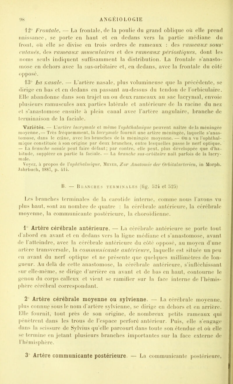 12° Frontale. — La frontale, de la poulie du grand oblique oii elle j)rend naissance, se porte en haut et en dedans vers la partie médiane du front, où elle se divise en trois ordres de rameaux : des rameaux sous~ cutanés, des rameaux musculaires et des rameaux i)ériostiques, dont les noms seuls indi([uent siiffisamment la distribution. La frontale s’anasto- mose en dehors avec la sus-orbitaire et, en dedans, avec la frontale du côté op])osé. 13° ha nasale. — L’artère nasale, plus volumineuse (pu' la |)récédente, se dirige en bas et en dedans en ])assant au-dessus du tendon de l’orbiculaire. Jdle alnandonne dans son trajet un ou deux rameaux au sac lacrymal, envoie plusieurs ramuscules aux paidies latéi-ale et antérieure de la racine du m*/. et s’anastomose ensuite à plein canal avec l’artère angulaire, branche de terminaison de la facial»*. Variétés. — Varlère lacrumale et même Voiihtlialmijue peuvent naître delà méningée moyenne.— Très fréquemment, la lacrijmalc fournit une artère méningée, laquelle s’anas- tomose. dans le crâne, avec les branches delà méningée moyenne.— On a vu roplitlial- miqiie constituée à son origine i>ar deux branches, entre lestpielles passe le nerf opticpie. — ].a branche nasale i>eut faire «lefaut; par «’ontre, elle peut, plus dévelo[»[>ée (|ue d’ha- bitude, suppléer en partie la faciale. — La branche sus-orbilaire naît j)arfois de la lacry- male. Voyez, à propos de Vorhthalmiqiie, MEMat, Zur Analoinic der Orbilalarlcrien, in Mor[)li. .lahrbuch, 1887, p. 41i. IL — blîAMCHKS TEHMI.NALES (fig. .’lL’ict li'io) Los branches terminales de la cai'otid»* int(‘rm*. enmiiK* nous l’avons vu plus haut, sont an nombre de (juatre : la céi-ébrab* aiitéri»*ure, la (îérébrah* moyenne, la commiinicante postérieure, la eboroïdienne. 1° Artère cérébrale antérieure. — I.a cérébral»* antéri»*ure se porte tout »rabor»l en avant et en de»lans vers la ligne mé»liane <ù s’anastomose, avant de l’atteindre, avec la cérébrale antérieure »lu côté »)pposé, au m»)y»*n »l’une artère transversale, la communicante antérieure, hnjuelle est située un peu en avant du nerf optique et ne présente »|ue f[u»*l»jues millimètres de lon- gueur. Au delà de cette anastomose, la cérébrale antérieure, s’inlléclLissant sur elle-même, se dirige »l’arrière en avant et de bas en haut, contourne le genou du corps calleux et vient se ramifier sur la face interne de l’hémis- phère cérébral correspondant. 2° Artère cérébrale moyenne ou sylvienne. — La cérébrale moyenne, |)lus connue sous le nom d’artère sylvienne, se »lirige en dehors et en arrière. Elle fournit, tout près de son origine, de nombreux ]>etits rameaiix »pii pénètrent dans les trous de l’espace perforé antérieur. Puis, elle s’engag»* dans la scissure de Sylvius »(u’elle parcourt dans toute son étendue et où elle se termine en jetant plusieurs branches importantes sur la face externe »h* l’hémisphère. 3° Artère communicante postérieure. — La communicante postérieure,