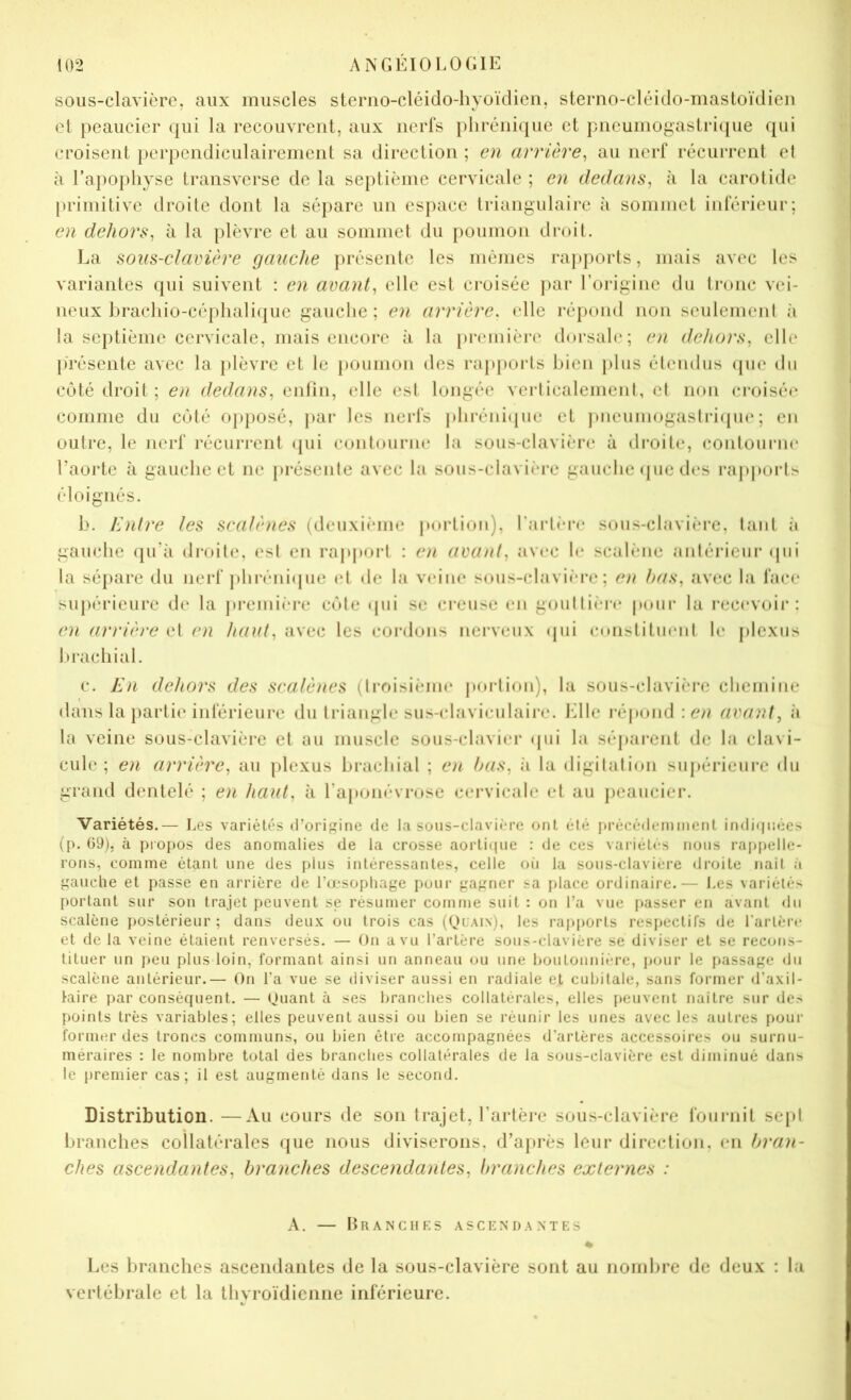 sous-clavière, aux muscles stemo-cléido-hyoïdicn, sterno-cléido-mastoïdien et peaucier qui la recouvrent, aux neiTs phrénique et pneumogastricpie qui croisent perpendiculairement sa direction ; en arrière^ au nerf récurrent el à ra})ophyse transverse de la septième cervicale ; en dedans^ à la carotide primitive droite dont la sépare un espace triangulaire à sommet inlerieur; en dehors^ à la plèvre et au sommet du poumon droit. La sous-clavière gauclæ présente les mêmes rapports, mais avec les variantes qui suivent ; en avants elle est croisée ]nir l’origine du ti‘onc vei- neux bracliio-céplia]i(pie gauche; en arrière, elle répond non seulement à la septième cervicale, mais encore à la première dorsale; en dehors, elle jirésente avec la })lèvre et le poumon des rappoids bien plus étendus (pie du C(jté droit ; en dedans, enlin, elle est longée veidicalement, el non croisée comme du coté ojqiosé, |»ai‘ les nerls phréni(pie et jmeumogastriipn* ; en outre, le nerf récuri’ent (pii contourne la sous-clavière à droite, contoui’iie l’aorte à gauche et ne présente avec la sous-clavière gauche (pie d(*s rajijtortï' éloignés. b. Jènire les scalènes (deuxième portion), rart(‘*re sous-clavière, tant îi gauche qu’à droite, est en rapport : en avant, avec 1(‘ scalèiie antérieur (pii la sépare du iiert phréni(pie et de la V(‘ine sous-clavi(*re ; ot bas, avec la l'ace supérieure de la première côte (pii se creuse en gouttière pour la recevoir: en arrière el en haut, avec les cordons nerveux (pii constituent le plexus brachial. c. En dehors des scalènes (li-r»isiènie jtorlion), la sous-clavière clieiniiie dans la partie intérieure du triangle sus-claviculaire. J'ille répond avant, h la veine sous-clavière et au muscle sous-clavier (pii la séparent de la clavi- cule ; en arrière, au plexus brachial ; C)i bas, îi la digilalion siijiérieiire du grand dentelé ; en haut, à l’aiajiiévrose cervicale et au jieaucier. Variétés.— Los variét('*s d’origine de la sous-clavière ont été i»rêcédeminent indi(|iK.:es (p. 09), à propos des anomalies de la crosse aorli(iiie : de ces variél(‘S nous rappelle- rons, comme étant une des plus intéressantes, celle oii la sous-clavière droite naît à gauche et passe en arrière de l’œsophage pour gagner sa place ordinaire.— I.es variétés portant sur son trajet peuvent se résumer comme suit : on l’a vue passer eu avant du scalène j)Ostérieur ; dans deux ou trois cas (Ouain), les rapports respectifs de l’artèiv et de la veine étaient renversés. — On a vu l’artère sous-clavière se diviser et se recons- tituer un peu plus loin, formant ainsi un anneau ou une boutonnière, ijour le passage du scalène antérieur.— On l’a vue se diviser aussi en radiale et cubitale, sans former d’axil- taire par conséquent. — quant à ses branches collaterales, elles [ieuvent naître sur des points très variables; elles peuvent aussi ou bien se réunir les unes avec les autres pour former des troncs communs, ou bien être accompagnées d’artères accessoires ou surnu- méraires : le nombre total des branches collatérales de la sous-clavière est diminué dans le premier cas; il est augmenté dans le second. Distribution. —Au cours de sou trajet, l’artère sous-clavière l'oiiriiit sept branches collatérales que nous diviserons, d’ajirès leur direction, en bran- ches ascendantes, branches descendantes, branches externes : A. — Branches ascendantes * Les branches ascendantes de la sous-clavière sont au nombre de deux : la vertébrale et la thyroïdienne inférieure.