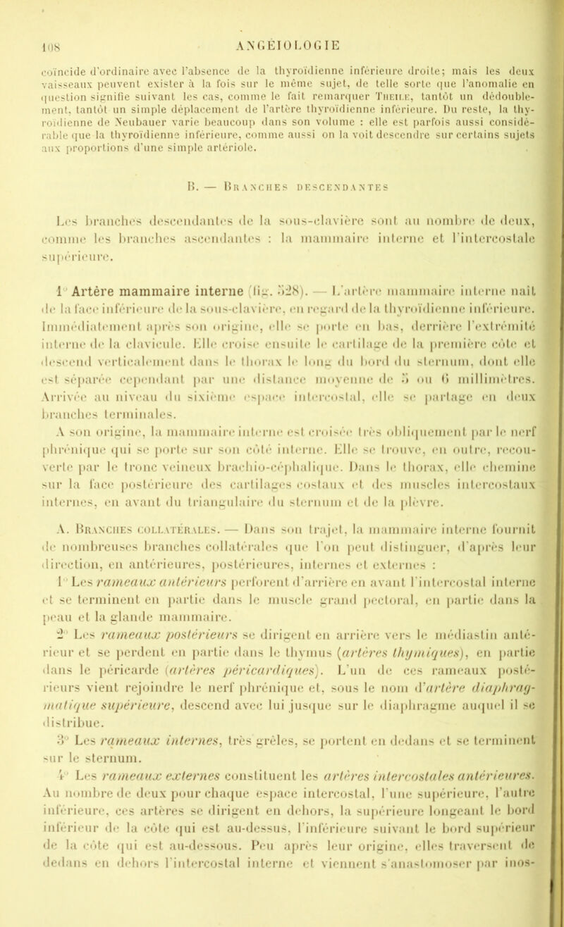 coïncide d’ordinaire avec l’absence de la thyroïdienne inférieure droite; mais les deux vaisseaux peuvent exister à la fois sur le même sujet, de telle sorte (jue l’anomalie en ([uestion signifie suivant les cas, comme le fait remari|uer Tiieii.i:, tantôt un dédouble- ment, tantôt un simple déplacement de l’artère thyroïdienne inférieure. Du reste, la thy- roïdienne de Neubauer varie beaucoup dans son volume : elle est parfois aussi considé- rable (pie la thyroïdienne inférieure, comme aussi on la voit descendre sur certains sujets aux proportions d’une simple artériole. H. — lÎRANClIES DESCENDANTES L(.'s hi’aiichcs doscoiulaiili's de la sous-edavière sc.iiit au iiomltre de deux, eoiniiu* les hrauehes asceudaiites : la inaïuuiaiia* iiiteme et l’iiilen^oslale siijK'rieure. Artère mammaire interne (lig’. ddS). — I/arlùn* mamuiain' iulerue naît de la l'aeo inférieure de la snus-elavière, eu r«‘pai‘d de la lliymïdieuue iiiféiMeun;. Iimuédiah'iueut aprï’S sou nrijiiiie, «die se pnrl»* «mi lias, derriï*re l’exlrémiDî iulcMMie de la elavieule. Idle el•«Ji^«• eiisuile !«* ear(ila,g;e de la preiiiiènî e«M«' «îL d«“seeiid verliealeuuMit dans le llinrax le Iniip du l)or«l «lu sternum, d«mt «die est séparé«‘ eep«'u«laiit par iim* «lislaiiee lunyciiiie d«‘ «m (> luilliiiu'drcs. Arrivée au niveau du sixi«Mii«* «‘spa«*e iiil«*re«»slal, «die s«* parlape «m «leux Itranelies leriuinales. A Sun uripin«‘, la inamnniire intenu* est «n*«ii.sé«* ti-«*s «»l)li«pieinenl par t«* n«‘rf ptiréni«|ue «pii se porte sur s«jn e«'«té int«*nic. l'dl«* se tr«)uv«*, «*n «»utr«*, re«^ju- verti' [»ar le tr«nic veineux lji-a«diiu-eéjdiali«pie. Dans l«* tlujrax, ell«* «-lieiniiui sur la fac«* postérieure «les eartilap«*s e«»staux «*t d«*s muscles inlerc«>staux internes, en avant «lu triaupulain* «lu sternum et de la pl«'*vi*e. A. Branches collatérales.— Dans s«m trajet, la mammaire intei’iie fuui‘nit «le nombreuses brandies collatérales «pie bon peut distiiif;uer, «t'aprÏLS l«*iir «lin'ction, en antérieures, postérieures, internes et externes : lLes rameaux antérieurs perforent «rarriè'recn avant rinlereostal interne et se terminent en }>artie dans le muscle ;^rand pectoral, «*n partie «lans la p«'au et la glande mammaire. Les rameaux postérieurs se dirigent en arrière vers le mé«liastin anté- rieur et se perdent en partie «lans le tliymus {artères thymiques)^ en parti«i dans le jiéricarde {a}‘tères péricardiques). L’un «le ces rameaux |)«»sté- rieurs vient rejoindre le nerf j)liréni«|ue et, sous le nom iVartère diaphray- matique supérieure^ descend avec lui Jus«jue sur le «liapliragme au«pi«*l il s«i distribue. Les rcuneaux internes., très grêles, se portent en «ledans et se terminent sur le sternum. \ ' Les rameaux externes constituent les artères intercostales antérieures. Au nombre de deux p«mr chaque esjiace intercostal, rune su|»érieurc, raulr«i inférieure, ces artères se «lirigent en dehors, la su|»érieure longeant le boni inférieur «le la c«jte «jui est au-dessus, rinférieiire suivant le bord su|«érieur «le la c«jte «pii est au-dessous. Peu après leur origine, «*lles traversent «le «le«lans en «lehors rint«*rcostal interne et viennent s’anasl«mioser par inos-