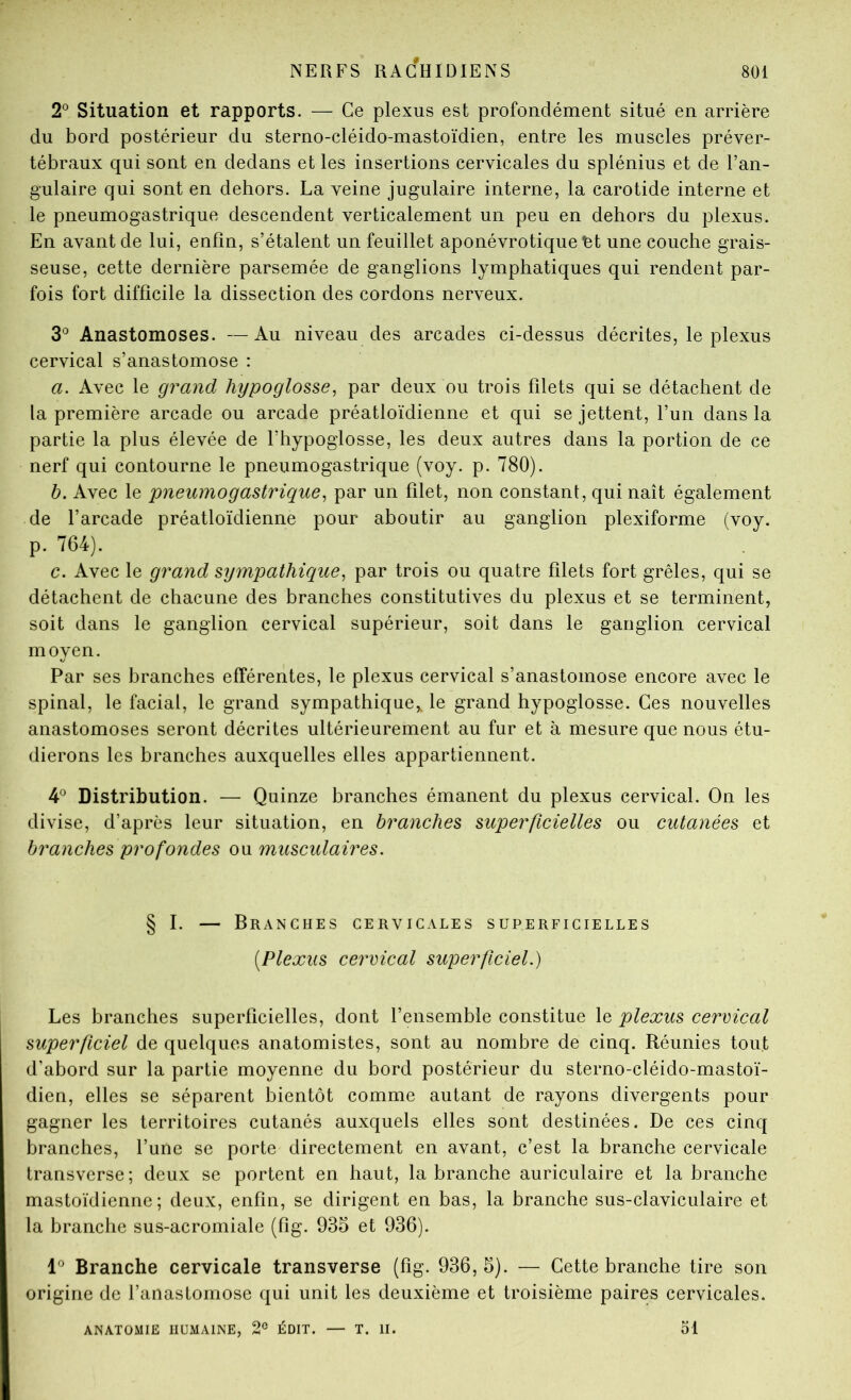 2® Situation et rapports. — Ce plexus est profondément situé en arrière du bord postérieur du sterno-cléido-mastoïdien, entre les muscles préver- tébraux qui sont en dedans et les insertions cervicales du splénius et de l’an- gulaire qui sont en dehors. La veine jugulaire interne, la carotide interne et le pneumogastrique descendent verticalement un peu en dehors du plexus. En avant de lui, enfin, s’étalent un feuillet aponévrotique ^t une couche grais- seuse, cette dernière parsemée de ganglions lymphatiques qui rendent par- fois fort difficile la dissection des cordons nerveux. 3° Anastomoses. — Au niveau des arcades ci-dessus décrites, le plexus cervical s’anastomose : a. Avec le grand hypoglosse^ par deux ou trois filets qui se détachent de la première arcade ou arcade préatloïdienne et qui se jettent, l’un dans la partie la plus élevée de l’hypoglosse, les deux autres dans la portion de ce nerf qui contourne le pneumogastrique (voy. p. 780). h. Avec le pneumogastrique^ par un filet, non constant, qui naît également de l’arcade préatloïdienne pour aboutir au ganglion plexiforme (voy. p. 764). c. Avec le grand sympathique, par trois ou quatre filets fort grêles, qui se détachent de chacune des branches constitutives du plexus et se terminent, soit dans le ganglion cervical supérieur, soit dans le ganglion cervical moyen. Par ses branches efférentes, le plexus cervical s’anastomose encore avec le spinal, le facial, le grand sympathique,, le grand hypoglosse. Ces nouvelles anastomoses seront décrites ultérieurement au fur et à mesure que nous étu- dierons les branches auxquelles elles appartiennent. 4® Distribution. — Quinze branches émanent du plexus cervical. On les divise, d’après leur situation, en branches superficielles ou cutanées et branches profondes ou musculaires. § I. — Branches cervicales superficielles [Plexus cervical superficiel.) Les branches superficielles, dont l’ensemble constitue le plexus cervical superficiel de quelques anatomistes, sont au nombre de cinq. Réunies tout d’abord sur la partie moyenne du bord postérieur du sterno-cléido-mastoï- dien, elles se séparent bientôt comme autant de rayons divergents pour gagner les territoires cutanés auxquels elles sont destinées. De ces cinq branches, l’une se porte directement en avant, c’est la branche cervicale transverse; deux se portent en haut, la branche auriculaire et la branche mastoïdienne; deux, enfin, se dirigent en bas, la branche sus-claviculaire et la branche sus-acromiale (fîg. 935 et 936). Branche cervicale transverse (fig. 936, 5). — Cette branche tire son origine de l’anastomose qui unit les deuxième et troisième paires cervicales. ANATOMIE HUMAINE, 2® ÉDIT. — T. II. ol