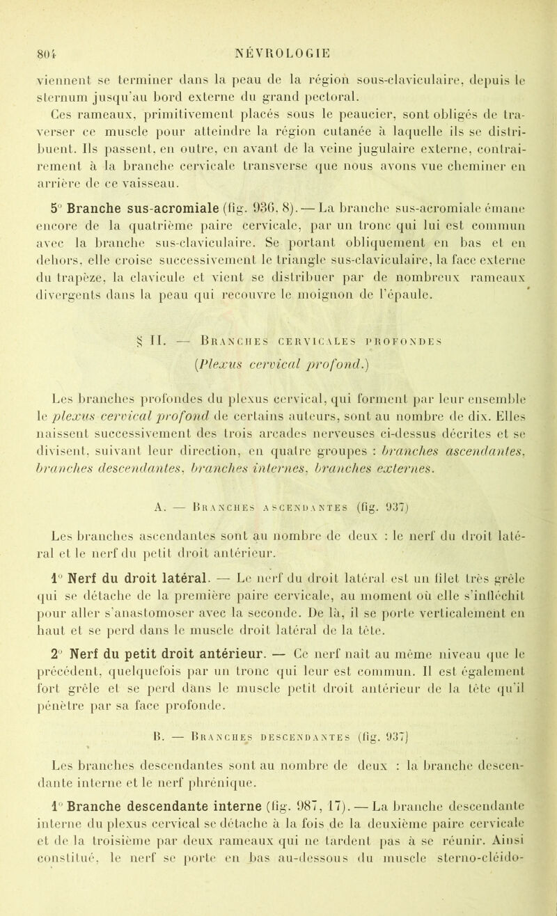 vieimeiit se terminer dans la peau de la région soLis-claviculaire, depuis le sLernum jusqu’au bord externe du grand pectoral. Ces rameaux, primitivement placés sous le peaucier, sont obligés de tra- verser ce muscle pour atteindre la région cutanée à laquelle ils se distri- buent. Ils passent, en outre, en avant de la veine jugulaire externe, contrai- rement à la branche cervicale transverse que nous avons vue cheminer en arrière de ce vaisseau. 5^ Branche sus-acromiale (fig. 93G, 8). — La branche sus-acromiale émane encore de la quatrième paire cervicale, par un tronc qui lui est commun avec la branche sus-claviculaire. Se portant obliquement en bas et en dehors, elle croise successivement le triangle sus-claviculaire, la face externe du trapèze, la clavicule et vient se distribuer par de nombreux rameaux divergents dans la peau qui recouvre le moignon de l’épaule. ^ IL — BrAXCIIES cervicales l'ROFONDES [Plexus cervical j^rofond.) Les branches profondes du plexus cervical, qui forment par leur ensemble le plexus cervical profond de certains auteurs, sont au nombre de dix. Elles naissent successivement des trois arcades nerveuses ci-dessus décrites et se divisent, suivant leur direction, en quatre groupes : branches ascendantes, branches descendantes, branches internes, branches externes. A. — Branches ascendantes (fig. 037) Les branches ascendantes sont au nombre de deux : le nerf du droit laté- ral et le nerf du petit droit antérieur. 1° Nerf du droit latéral. — Le nerf du droit latéral est un filet très grêle qui se détache de la première paire cervicale, au moment où elle s’intléchit pour aller s’anastomoser avec la seconde. De là, il se porte verticalement en haut et se perd dans le muscle droit latéral de la tête. 2^ Nerf du petit droit antérieur. — Ce nerf naît au même niveau que le précédent, quelquefois par un tronc qui leur est commun. Il est également fort grêle et se perd dans le muscle petit droit antérieur de la tête qifil pénètre par sa face profonde. B. — Branches descendantes (fig. 037) Les branches descendantes sont au nombre de deux : la branche descen- dante interne et le nerf phrénique. 1° Branche descendante interne (fig. 987, 17). — La branche descendante interne du plexus cervical se détache à la fois de la deuxième paire cervicale et de la troisième par deux rameaux qui ne tardent pas à se réunir. Ainsi constitué, le nerf se porte en bas au-dessous du muscle sterno-cléido-