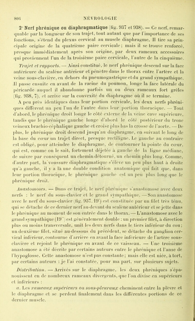 2^ Nerf phrénique ou diaphragmatique (fig. 937 et 938). — Ce nerf, remar- quable par la longueur de son trajet, tout autant que par l’importance de ses fonctions, s’étend du plexus cervical au muscle diaphragme. Il tire sa prin- cipale origine de la quatrième paire cervicale ; mais il se trouve renforcé, presque immédiatement après son origine, par deux rameaux accessoires qui proviennent l’un de la troisième paire cervicale, l’autre de la cinquième. Trajet et rapports. — Ainsi constitué, le nerf phrénique descend sur la face antérieure du scaléne antérieur et pénètre dans le thorax entre l’artère et la veine sous-clavière, en dehors du pneumogastrique et du grand sympathique. Il passe ensuite en avant de la racine du poumon, longe la face latérale du péricarde auquel il abandonne parfois un ou deux rameaux fort grêles (fig. 938, 7), et arrive sur la convexité du diaphragme où il se termine. A peu près identiques dans leur portion cervicale, les deux nerfs phréni- ques diffèrent un peu l’un de l’autre dans leur portion thoracique. — Tout d’abord, le phrénique droit longe le côté externe de la veine cave supérieure, tandis que le phrénique gauche longe d’abord le côté postérieur du tronc veineux brachio céphalique gauche et croise plus bas la crosse de l’aorte. — De plus, le phrénique droit descend jusqu'au diaphragme, en suivant le long de la base du cœur un trajet direct, presque rectiligne. Le gauche au contraire est obligé, pour atteindre le diaphragme, de contourner la pointe du cœur, qui est, comme on le sait, fortement déjetée à gauche de la ligne médiane, de suivre par conséquent un chemin détourné, un chemin plus long. Comme, d’autre part, la voussure diaphragmatique s’élève un peu plus haut à droite qu’a gauche, il y a là une double condition anatomique qui fait que, dans leur portion thoracique, le phrénique gauche est un peu plus long que le ])hrénique droit. Anastomoses. — Dans ce trajet, le nerf phrénique s’anastomose avec deux nerfs : le nerf du sous-clavier et le grand sympathique.—Son anastomose avec le nerf du sous-clavier (fig. 937,19’) est constituée par un filet très ténu, qui se détache de ce dernier nerf au-devant du scalène antérieur et se jette dans le phrénique au moment de son entrée dans le thorax. — L’anastomose avec le grand sympathique (19'’) est généralement double : un premier filet, à direction plus ou moins transversale, unit les deux nerfs dans le tiers inférieur du cou; un deuxième filet, situé au-dessous du précédent, se détache du ganglion cer- vical inférieur, contourne d’arrière en avant la face inférieure de l’artère sous- clavière et rejoint le phrénique en avant de ce vaisseau. — Une troisième anastomose a été décrite par certains auteurs entre le phrénique et l’anse de l’hypoglosse. Cette anastomose n'est pas constante; mais elle est niée, à tort, par certains auteurs : je l’ai constatée, pour ma part, sur plusieurs sujets. Distribution. — Arrivés sur le diaphragme, les deux phréniques s’épa- nouissent en de nombreux rameaux divergents, que l’on divise en supérieurs et inférieurs : a. Les rameaux supérieurs ou sous-pleuraux cheminent entre la plèvre et le diaphragme et se perdent finalement dans les différentes portions de ce dernier muscle.