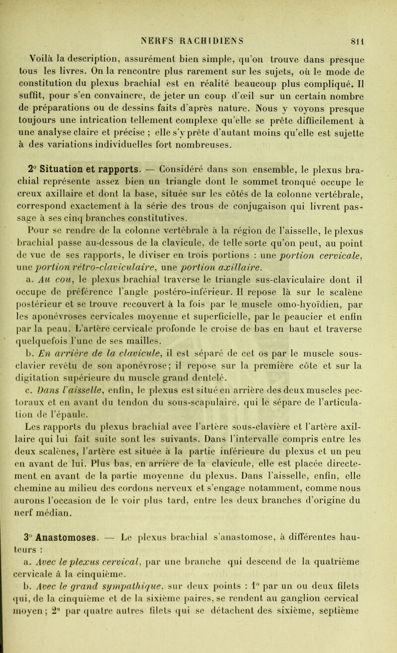 Voilà la description, assurément bien simple, qu’on trouve dans presque tous les livres. On la rencontre plus rarement sur les sujets, où le mode de constitution du plexus brachial est en réalité beaucoup plus compliqué. Il suffît, pour s’en convaincre, de jeter un coup d’œil sur un certain nombre de préparations ou de dessins faits d’après nature. Nous y voyons presque toujours une intrication tellement complexe qu’elle se prête difficilement à une analyse claire et précise ; elle s’y prête d’autant moins qu’elle est sujette à des variations individuelles fort nombreuses. 2^ Situation et rapports. — Considéré dans son ensemble, le plexus bra- chial représente assez bien un triangle dont le sommet tronqué occupe le creux axillaire et dont la base, située sur les côtés de la colonne vertébrale, correspond exactement à la série des trous de conjugaison qui livrent pas- sage à ses cinq branches constitutives. Pour se rendre de la colonne vertébrale à la région de l’aisselle, le plexus brachial passe au-dessous de la clavicule, de telle sorte qu’on peut, au point de vue de ses rapports, le diviser en trois portions : une portion cervicale, miQ portion rétro-claviculaire, une portion axillaire. a. Au cou, le plexus brachial traverse le triangle sus-claviculaire dont il occupe de préférence l’angle postéro-inférieur. Il repose là sur le scalène postérieur et se trouve recouvert à la fois par le.muscle omo-hyoïdien, par les aponévroses cervicales moyenne et superficielle, par le peaucier et enfin par la peau. L’artère cervicale profonde le croise de bas en haut et traverse quelquefois l’une de ses mailles. b. En arrière de la clavicule, il est séparé de cet os par le muscle sous- clavier revêtu de son aponévrose; il repose sur la première côte et sur la digitation supérieure du muscle grand dentelé. c. Dans Vaisselle, enfin, le plexus est situé en arrière des deux muscles pec- toraux et en avant du tendon du sous-scapulaire, qui le sépare de l’articula- tion de l’épaule. Les rapports du plexus brachial avec l’artère sous-clavière et l’artère axil- laire qui lui fait suite sont les suivants. Dans l’intervalle compris entre les deux scalènes, l’artère est située à la partie inferieure du plexus et un peu en avant de lui. Plus bas, en arrière de la clavicule, elle est placée directe- ment en avant de la partie moyenne du plexus. Dans l’aisselle, enfin, elle chemine au milieu des cordons nerveux et s’engage notamment, comme nous aurons l’occasion de le voir plus tard, entre les deux branches d’origine du nerf médian. 3*^ Anastomoses. — Le plexus brachial s'anastomose, à différentes hau- teurs : a. Avec le plexus cervical, par une branche qui descend de la quatrième cervicale à la cinquième. b. Avec le grand sympathique, sur deux points : 1*^ par un ou deux filets (pii, de la cinquième et de la sixième paires, se rendent au ganglion cervical moyen; 2“ par ([uatre autres filets qui se détachent des sixième, septième