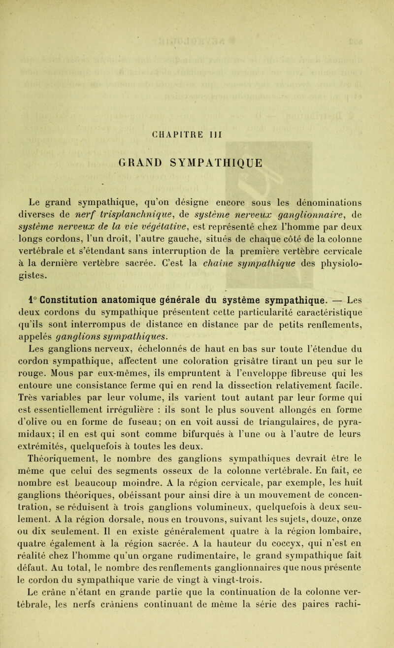 CHAPITRE IJI GRAND SYMPATHIQUE Le grand sympathique, qu’on désigne encore sous les dénominations diverses de nerf trisplanclinique^ de système nerveux ganglionnaire^ de système nerveux de la vie végétative^ est représenté chez l’homme par deux longs cordons, l’un droit, l’autre gauche, situés de chaque côté de la colonne vertébrale et s’étendant sans interruption de la première vertèbre cervicale à la dernière vertèbre sacrée. C’est la chaîne sympathique des physiolo- gistes. l Constitution anatomique générale du système sympathique. — Les deux cordons du sympathique présentent cette particularité caractéristique qu’ils sont interrompus de distance en distance par de petits renflements, appelés ganglions sympathiques. Les ganglions nerveux, échelonnés de haut en bas sur toute l’étendue du cordon sympathique, affectent une coloration grisâtre tirant un peu sur le rouge. Mous par eux-mêmes, ils empruntent à l’enveloppe fibreuse qui les entoure une consistance ferme qui en rend la dissection relativement facile. Très variables par leur volume, ils varient tout autant par leur forme qui est essentiellement irrégulière : ils sont le plus souvent allongés en forme d’olive ou en forme de fuseau; on en voit aussi de triangulaires, de pyra- midaux; il en est qui sont comme bifurqués à l’une ou à l’autre de leurs extrémités, quelquefois à toutes les deux. Théoriquement, le nombre des ganglions sympathiques devrait être le même que celui des segments osseux de la colonne vertébrale. En fait, ce nombre est beaucoup moindre. A la région cervicale, par exemple, les huit ganglions théoriques, obéissant pour ainsi dire à un mouvement de concen- tration, se réduisent à trois ganglions volumineux, quelquefois à deux seu- lement. A la région dorsale, nous en trouvons, suivant les sujets, douze, onze ou dix seulement. 11 en existe généralement quatre à la région lombaire, quatre également à la région sacrée. A la hauteur du coccyx, qui n’est en réalité chez l’homme qu’un organe rudimentaire, le grand sympathique fait défaut. Au total, le nombre des renflements ganglionnaires que nous présente le cordon du sympathique varie de vingt à vingt-trois. Le crâne n’étant en grande partie que la continuation de la colonne ver- tébrale, les nerfs crâniens continuant de même la série des paires rachi-