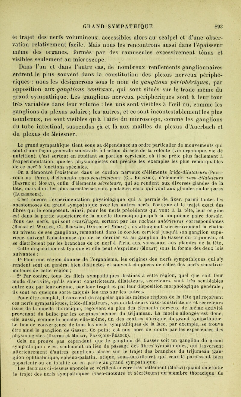 le trajet des nerfs volumineux, accessibles alors au scalpel et d’une obser- vation relativement facile. Mais nous les rencontrons aussi dans l’épaisseur même des organes, formés par des ramuscules excessivement ténus et visibles seulement au microscope. Dans l’un et dans l’autre cas, de nombreux renflements ganglionnaires entrent le plus souvent dans la constitution des plexus nerveux périphé- riques : nous les désignerons sous le nom de ganglions périphériques, par opposition aux ganglions centraux, qui sont situés sur le tronc même du grand sympathique. Les ganglions nerveux périphériques sont à leur tour très variables dans leur volume : les uns sont visibles à l’œil nu, comme les ganglions du plexus solaire ; les autres, et ce sont incontestablement les plus nombreux, ne sont visibles qu’à l’aide du microscope, comme les ganglions du tube intestinal, suspendus çà et là aux mailles du plexus d’Auerbach et du plexus de Meissner. Le grand sympathique tient sous sa dépendance un ordre particulier de mouvements qui sont d’une façon générale soustraits à l’action directe de la volonté (vie organique, vie de nutrition). C’est surtout en étudiant sa portion cervicale, où il se prête plus facilement à l’expérimentation, que les physiologistes ont précisé les exemples les plus remarquables de ce nerf à fonctions spéciales. On a démontré l’existence dans ce cordon nerveux d’éléments irido-düatateurs (Pour- tour DU Petit), d’éléments vaso-constricteurs (Cl. Bernard), d’éléments vaso-dilatateurs (Dastre et JMorat), enfin d’éléments sécréteurs, qui se rendent aux diverses glandes de la tête, mais dont les plus caractérisés sont peut-être ceux qui vont aux glandes sudoripares (Luchsinger). C’est encore l'expérimentation physiologique qui a permis de fixer, parmi toutes les anastomoses du grand sympathique avec les autres nerfs, l’origine et le trajet exact des fibrés qui le composent. Ainsi, pour les nerfs précédents qui vont à la tête, leur origine est dans la partie supérieure de la moelle thoracique jusqu’à la cinquième paire dorsale. Tous ces nerfs, qui sont centrifuges, sortent par les racines antérieures correspondantes (Budge et Waller, Cl. Bernard, Dastre et Morat) ; ils atteignent successivement la chaîne au niveau de ses ganglions, remontent dans le cordon cervical jusqu’à son ganglion supé- rieur, suivent l’anastomose qui de ce dernier va au ganglion de Casser du trijumeau, et se distribuent par les branches de ce nerf à l’iris, aux vaisseaux, aux glandes de la tête. Cette disposition est typique et elle peut s’exprimer (Morat) sous la forme des deux lois suivantes : 1» Pour une région donnée de l’organisme, les origines des nerfs sympathiques qui s’y rendent sont en général bien distinctes et souvent éloignées de celles des nerfs sensitivo- moteurs de cette région ; 2° Par contre, tous les filets sympathiques destinés à cette région, quel que soit leur mode d’activité, qu’ils soient constricteurs, dilatateurs, sécréteurs, sont très semblables entre eux par leur origine, par leur trajet et par leur disposition morphologique générale; ils sont en quelque sorte calqués les uns sur les autres. Pour être complet, il convient de rappeler que les mêmes régions de la tête qui reçoivent ces nerfs sympathiques, irido-dilatateurs, vaso-dilatateurs vaso-constricteurs et sécréteurs issus de la moelle thoracique, reçoivent en plus des éléments nerveux de même activité provenant du bulbe par les origines mêmes du trijumeau. La moelle allongée est donc, elle aussi, comme la moelle elle-même, un des centres d’origine du grand sympathique. Le lieu de convergence de tous les nerfs sympathiques de la face, par exemple, se trouve être ainsi le ganglion de Casser. Ce point est mis hors de doute par les expériences des physiologistes (Dastre et Morat, François-Franck).. Cela ne prouve pas cependant que le ganglion de Casser soit un ganglion du grand syinpathique : c’est seulement un lieu de passage des fibres sympathiques, qui traversent ultérieurement d’autres ganglions placés sur le trajet des branches du trijumeau (gan- glion ophthalmique, sphéno-palatiii, otique, sous-maxillaire), qui ceux-là paraissent bien appartenir ou en totalité ou en partie au grand sympathique. - Les deux cas ci-dessus énoncés se vérifient encore très nettement (Morat) quand on étudie le trajet des nerfs sympathiques (vaso-moteurs et sécréteurs) du membre thoracique Ce