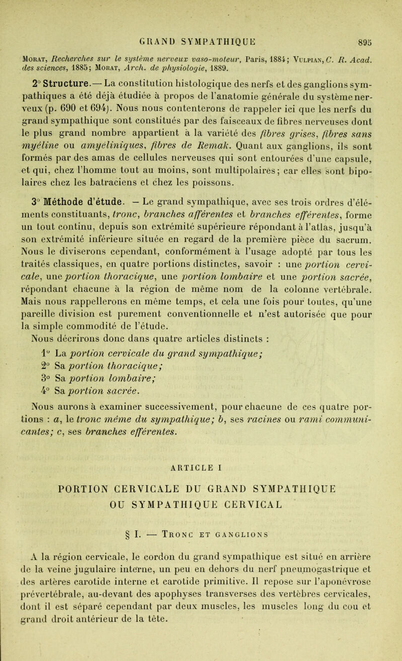 Morat, Recherches sur le système nerveux vaso-moteur, Paris, 1884; Vulpian, C. R. Acad, des sciences, 1885; Morat, Arch. de physiologie, 1889. 2^ Structure.— La constitution histologique des nerfs et des ganglions sym- pathiques a été déjà étudiée à propos de l’anatomie générale du système ner- veux (p. 690 et 694j. Nous nous contenterons de rappeler ici que les nerfs du grand sympathique sont constitués par des faisceaux de fibres nerveuses dont le plus grand nombre appartient à la variété des fibres grises, fibres sans myéline ou amyéliniques, fibres de Remak. Quant aux ganglions, ils sont formés par des amas de cellules nerveuses qui sont entourées d’une capsule, et qui, chez l’homme tout au moins, sont multipolaires; car elles sont bipo- laires chez les batraciens et chez les poissons. 3® Méthode d’étude. — Le grand sympathique, avec ses trois ordres d’élé- ments constituants, tronc, branches afférentes et branches efférentes, forme un tout continu, depuis son extrémité supérieure répondant à l’atlas, jusqu’à son extrémité inférieure située en regard de la première pièce du sacrum. Nous le diviserons cependant, conformément à l’usage adopté par tous les traités classiques, en quatre portions distinctes, savoir : une portion cervi- cale, une portion thoracique, une portion lombaire et une portion sacrée, répondant chacune à la région de même nom de la colonne vertébrale. Mais nous rappellerons en même temps, et cela une fois pour toutes, qu’une pareille division est purement conventionnelle et n’est autorisée que pour la simple commodité de l’étude. Nous décrirons donc dans quatre articles distincts : La portion cervicale du grand sympathique ; 2° Sa portion thoracique ; 3° Sa portion lombaire; 4*^ 'ès. portion sacrée. Nous aurons à examiner successivement, pour chacune de ces quatre por- tions : a, le tronc même du sympathique ; b, ses racines ou rami communi- cantes; c, ses branches efférentes. ARTICLE I PORTION CERVICALE DU GRAND SYMPATHIQUE OU SYMPATHIQUE CERVICAL § I. — Tronc et ganglions A la région cervicale, le cordon du grand sympathique est situé en arrière de la veine jugulaire interne, un peu en dehors du nerf pneumogastrique et des artères carotide interne et carotide primitive. H repose sur l’aponévrose prévertébrale, au-devant des apophyses transverses des vertèbres cervicales, dont il est séparé cependant par deux muscles, les muscles long du cou et grand droit antérieur de la tête.