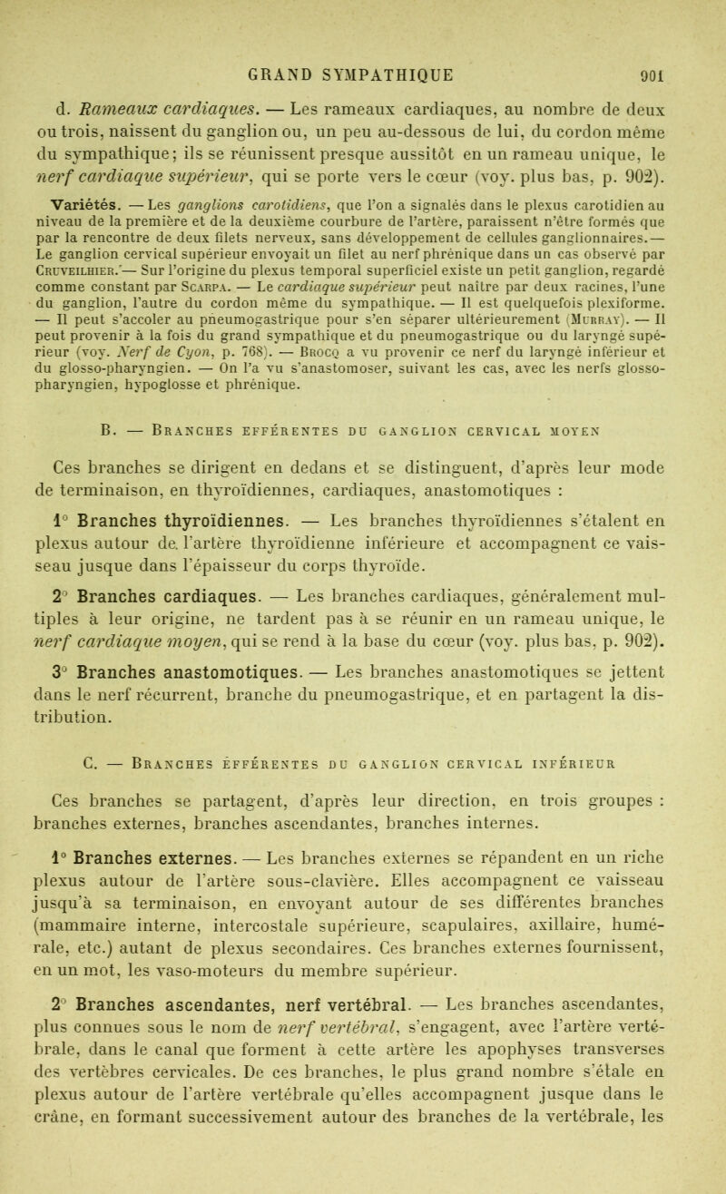 d. Rameaux cardiaques. — Les rameaux cardiaques, au nombre de deux ou trois, naissent du ganglion ou, un peu au-dessous de lui, du cordon même du sympathique; ils se réunissent presque aussitôt en un rameau unique, le nerf cardiaque supérieur^ qui se porte vers le cœur (voy. plus bas, p. 90:2). Variétés. —Les ganglions carotidiens, que l’on a signalés dans le plexus carotidien au niveau de la première et de la deuxième courbure de l’artère, paraissent n’être formés que par la rencontre de deux filets nerveux, sans développement de cellules ganglionnaires.— Le ganglion cervical supérieur envoyait un filet au nerf phrénique dans un cas observé par Cruveilhier.'— Sur l’origine du plexus temporal superficiel existe un petit ganglion, regardé comme constant par Scarpa. — Le cardiaque supérieur peut naître par deux racines, l’une du ganglion, l’autre du cordon même du sympathique. — Il est quelquefois plexiforme. — Il peut s’accoler au pneumogastrique pour s’en séparer ultérieurement (Murray). — Il peut provenir à la fois du grand sympathique et du pneumogastrique ou du laryngé supé- rieur (voy. Kerf de Cyon, p. 768). — Brocq a vu provenir ce nerf du laryngé inférieur et du glosso-pharyngien. — On l’a vu s’anastomoser, suivant les cas, avec les nerfs glosso- pharyngien, hypoglosse et phrénique. B. — Branches efférentes du ganglion cervical moyen Ces branches se dirigent en dedans et se distinguent, d’après leur mode de terminaison, en thyroïdiennes, cardiaques, anastomotiques : 1° Branches thyroïdiennes. — Les branches thyroïdiennes s’étalent en plexus autour de. l’artère thyroïdienne inférieure et accompagnent ce vais- seau jusque dans l’épaisseur du corps thyroïde. 2^ Branches cardiaques. — Les branches cardiaques, généralement mul- tiples à leur origine, ne tardent pas à se réunir en un rameau unique, le nerf cardiacque moyen, qui se rend à la base du cœur (voy. plus bas, p. 902). 3® Branches anastomotiques. — Les branches anastomotiques se jettent dans le nerf récurrent, branche du pneumogastrique, et en partagent la dis- tribution. C. — Branches efférentes du ganglion cervical inférieur Ces branches se partagent, d’après leur direction, en trois groupes : branches externes, branches ascendantes, branches internes. 1° Branches externes. — Les branches externes se répandent en un riche plexus autour de l’artère sous-clavière. Elles accompagnent ce vaisseau jusqu’à sa terminaison, en envoyant autour de ses différentes branches (mammaire interne, intercostale supérieure, scapulaires, axillaire, humé- rale, etc.) autant de plexus secondaires. Ces branches externes fournissent, en un mot, les vaso-moteurs du membre supérieur. 2*^ Branches ascendantes, nerf vertébral. — Les branches ascendantes, plus connues sous le nom de nerf vertébral, s’engagent, avec l’artère verté- brale, dans le canal que forment à cette artère les apophyses transverses des vertèbres cervicales. De ces branches, le plus grand nombre s’étale en plexus autour de l’artère vertébrale qu’elles accompagnent jusque dans le crâne, en formant successivement autour des branches de la vertébrale, les