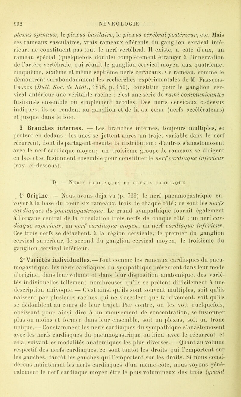 plexus spinaux^ \q plexus basilaire, \q plexus cérébral postérieur, etc. Mais ces rameaux vasculaires, vrais rameaux efférents du ganglion cervical infé- rieur, ne constituent pas tout le nerf vertébral. Il existe, à côté d’eux, un rameau spécial (quelquefois double) complètement étranger à l’innervation de l’artère vertébrale, qui réunit le ganglion cervical moyen aux quatrième, cinquième, sixième et même septième nerfs cervicaux. Ce rameau, comme le démontrent surabondamment les recherches expérimentales de M. François- Franck {Bull. Soc. de Biol., 1878, p. 140), constitue pour le ganglion cer- vical antérieur une véritable racine : c’est une série de rami communicantes fusionnés ensemble ou simplement accolés. Des nerfs cervicaux ci-dessus indiqués, ils se rendent au ganglion et de là au cœur (nerfs accélérateurs) et jusque dans le foie. 3° Branches internes. — Les branches internes, toujours multiples, se portent en dedans : les unes se jettent après un trajet variable dans le nerf récurrent, dont ils partagent ensuite la distribution ; d’autres s’anastomosent avec le nerf cardiaque moyen; un troisième groupe de rameaux se dirigent en bas et se fusionnent ensemble pour constituer le nerf cardiaque inférieur (voy. ci-dessous). D. — Nerfs cardiaques et plexus cardiaque Origine. — Nous avons déjà vu (p. 769) le nerf pneumogastrique en- voyer à la base du cœur six rameaux, trois de chaque côté ; ce sont les nerfs cardiaques du pneumogastrique. Le grand sympathique fournit également à l’organe central de la circulation trois nerfs de chaque côté : un nerf car- diaque supérieur, un nerf cardiaque moyen, un nerf cardiaque inférieur. Ces trois nerfs se détachent, à la région cervicale, le premier du ganglion cervical supérieur, le second du ganglion cervical moyen, le troisième du ganglion cervical inférieur. 2° Variétés individuelles.—Tout comme les rameaux cardiaques du pneu- mogastrique, les nerfs cardiaques du sympathique présentent dans leur mode d’origine, dans leur volume et dans leur disposition anatomique, des varié- tés individuelles tellement nombreuses qu’ils se prêtent difficilement à une description univoque.— C’est ainsi qu’ils sont souvent multiples, soit qu’ils naissent par plusieurs racines qui ne s'accolent que tardixœment, soit qu’ils se dédoublent au cours de leur trajet. Par contre, on les voit quelquefois, obéissant pour ainsi dire à un mouvement de concentration, se fusionner plus ou moins et former dans leur ensemble, soit un plexus, soit un tronc unique. — Constamment les nerfs cardiaques du sympathique s’anastomosent avec les nerfs cardiaques du pneumogastrique ou bien avec le récurrent et cela, suivant les modalités anatomiques les plus diverses. — Quant au volume respectif des nerfs cardiaques, ce sont tantôt les droits qui l’emportent sur les gauches, tantôt les gauches qui l’emportent sur les droits. Si nous consi- dérons maintenant les nerfs cardiaques d’un même côté, nous voyons géné- ralement le nerf cardiaque moyen être le plus volumineux des trois {grand