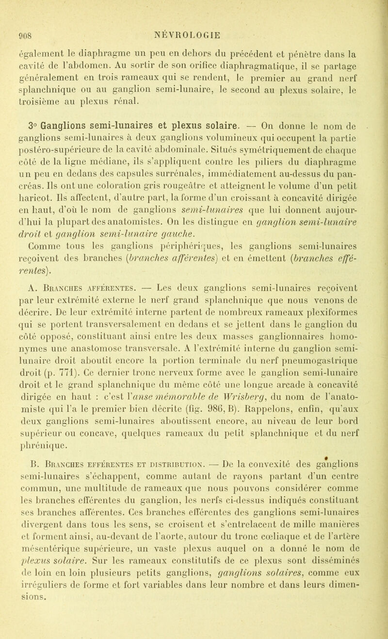 également le diaphragme un peu en dehors du précédent et pénètre dans la cavité de l’abdomen. Au sortir de son orifice diaphragmatique, il se partage généralement en trois rameaux qui se rendent, le premier au grand nerf splanchnique ou au ganglion semi-lunaire, le second au plexus solaire, le troisième au plexus rénal. 3° Ganglions semi-lunaires et plexus solaire. — On donne le nom de ganglions semi-lunaires à deux ganglions volumineux qui occupent la partie postéro-supérieure de la cavité abdominale. Situés symétriquement de chaque côté de la ligne médiane, ils s’appliquent contre les piliers du diaphragme un peu en dedans des capsules surrénales, immédiatement au-dessus du pan- créas. Ils ont une coloration gris rougeâtre et atteignent le volume d’un petit haricot. Ils affectent, d’autre part, la forme d’un croissant à concavité dirigée en haut, d’où le nom de ganglions semi-lunaires que lui donnent aujour- d’hui la plupart des anatomistes. On les distingue en ganglion semi-lunaire droit et ganglion semi-lunaire gauche. Comme tous les ganglions périphériques, les ganglions semi-lunaires reçoivent des branches [branches afférentes) et en émettent [branches effé- rentes). A. Branches afférentes. — Les deux ganglions semi-lunaires reçoivent par leur extrémité externe le nerf grand splanchnique que nous venons de décrire. De leur extrémité interne partent de nombreux rameaux plexiformes qui se portent transversalement en dedans et se jettent dans le ganglion du côté opposé, constituant ainsi entre les deux masses ganglionnaires homo- nymes une anastomose transversale. A l’extrémité interne du ganglion semi- lunaire droit aboutit encore la portion terminale du nerf pneumogastrique droit (p. 771). Ce dernier tronc nerveux forme avec le ganglion semi-lunaire droit et le grand splanchnique du même côté une longue arcade à concavité dirigée en haut : c’est Vanse mémorable de Wrisberg^ du nom de l’anato- miste qui l’a le premier bien décrite (fig. 986, B). Rappelons, enfin, qu’aux deux ganglions semi-lunaires aboutissent encore, au niveau de leur bord supérieur ou concave, quelques rameaux du petit splanchnique et du nerf phrénique. B. Branches efférentes et distribution. — De la convexité des ga*nglions semi-lunaires s’échappent, comme autant de rayons partant d’un centre commun, une multitude de rameaux que nous pouvons considérer comme les branches efférentes du ganglion, les nerfs ci-dessus indiqués constituant ses branches afférentes. Ces branches efférentes des ganglions semi-lunaires divergent dans tous les sens, se croisent et s’entrelacent de mille manières et forment ainsi, au-devant de l’aorte, autour du tronc cœliaque et de l’artère mésentérique supérieure, un vaste plexus auquel on a donné le nom de XÀexus solaire. Sur les rameaux constitutifs de ce plexus sont disséminés de loin en loin plusieurs petits ganglions, ganglions solaires, comme eux irréguliers de forme et fort variables dans leur nombre et dans leurs dimen- sions.