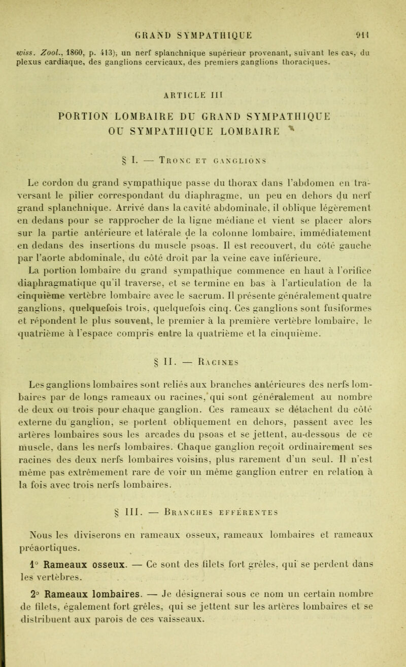 wiss. ZooL, 1860, p. 413), un nerf splanchnique supérieur provenant, suivant les ca=;, du plexus cardiaque, des ganglions cervicaux, des premiers ganglions thoraciques. ARTICLE III PORTION LOMBAIRE DU GRAND SYMPATHIQUE OU SYMPATHIQUE LOMBAIRE ^ § I. — Tronc et ganglions Le cordon du grand sympathique passe du thorax dans rahdomen en tra- versant le pilier correspondant du diaphragme, un peu en dehors du nerf grand splanchnique. Arrivé dans la cavité abdominale, il oblique légèrement en dedans pour se rapprocher de la ligne médiane et vient se placer alors sur la partie antérieure et latérale de la colonne lombaire, immédiatement en dedans des insertions du muscle psoas. H est recouvert, du coté gauche par l’aorte abdominale, du côté droit par la veine cave inférieure. La portion lombaire du grand sympathique commence en haut à rorillce diaphragmatique qu’il traverse, et se termine en bas à l’articuiation de la einquième vertèbre lombaire avec le sacrum. Il présente généralement quatre ganglions, quelquefois trois, quelquefois cinq. Ces ganglions sont fusiformes et répondent le plus souvent, le premier à la première vertèbre lombaire, le quatrième à l’espace compris entre la quatrième et la cinquième. § II. — Racines Les ganglions lombaires sont reliés aux branches antérieures des nerfs lom- baires par de longs rameaux ou racines, qui sont généralement au nombre de deux ou trois pour chaque ganglion. Ges rameaux se détachent du côté externe du ganglion, se portent obliquement en dehors, passent avec les artères lombaires sous les arcades du psoas et se jettent, au-dessous de ce muscle, dans les nerfs lombaires. Chaque ganglion reçoit ordinairement ses racines des deux nerfs lombaires voisins, plus rarement d’un seul. H n’est même pas extrêmement rare de voir un même ganglion entrer en relation à la fois avec trois nerfs lombaires. S III. — Branches efferentes O Nous les diviserons en rameaux osseux, rameaux lombaires et rameaux préaortiques. Rameaux osseux. — Ce sont des filets fort grêles, qui se perdent dans les vertèbres. 2° Rameaux lombaires. — Je désignerai sous ce nom un certain nombre de filets, également fort grêles, qui se jettent sur les artères lombaires et se distribuent aux parois de ces vaisseaux.