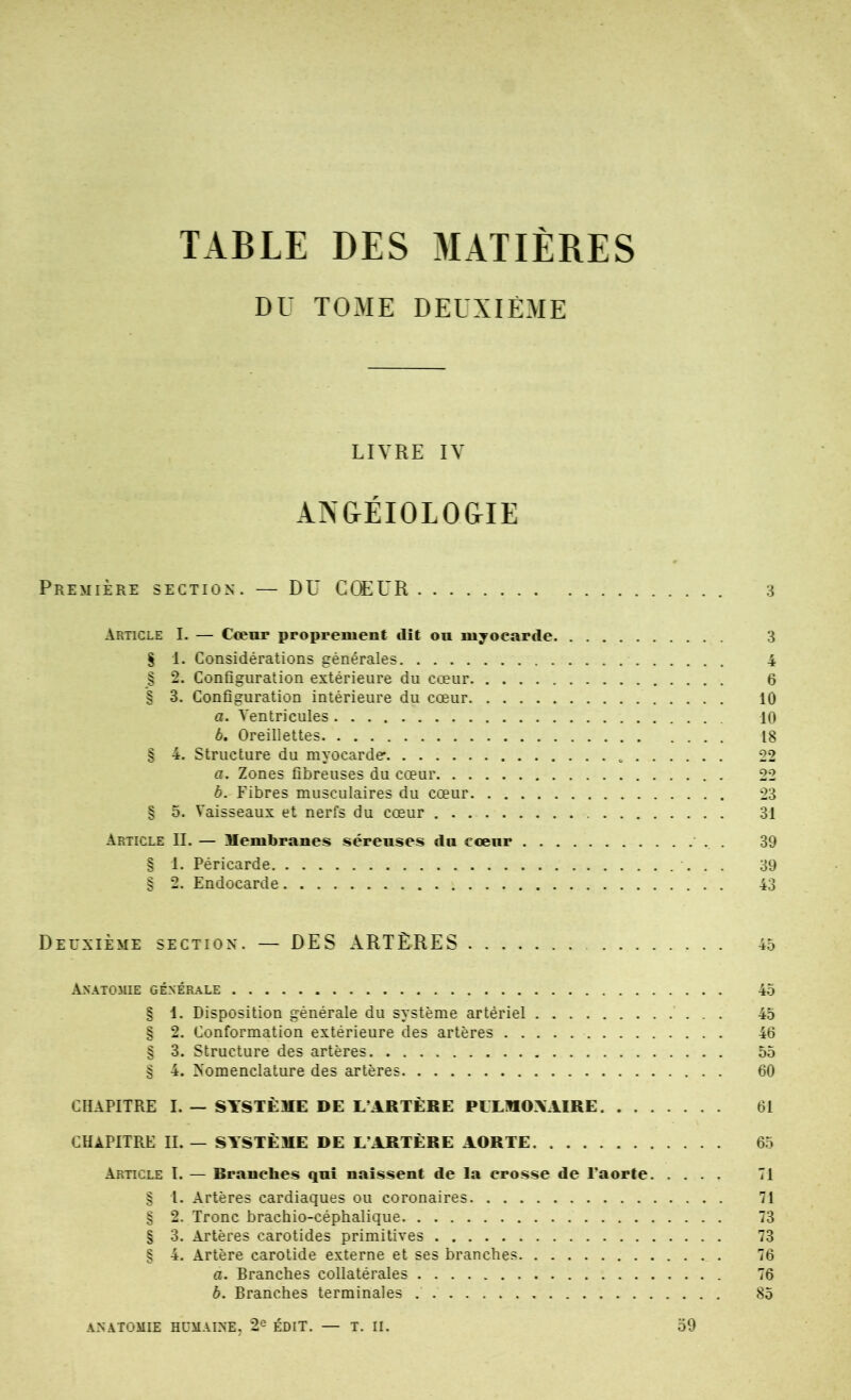 TABLE DES MATIÈRES DU TOME DEUXIÈME LIVRE IV AN&ÉIOLO&IE Première section. — DU COEUR 3 Article I. — Cœnr proprement dît on myocarde 3 S 1. Considérations générales 4 § 2. Configuration extérieure du cœur 6 § 3. Configuration intérieure du cœur 10 a. Ventricules 10 b. Oreillettes 18 § 4. Structure du myocarde 22 a. Zones fibreuses du cœur 22 b. Fibres musculaires du cœur 23 § 5. Vaisseaux et nerfs du cœur 31 Article IL — Uembranes séreuses du cœur . 39 § 1, Péricarde 39 § 2. Endocarde 43 Deuxième section. — DES ARTÈRES 45 Ax.^tomie générale 45 § 1. Disposition générale du système artériel 45 § 2. Conformation extérieure des artères 46 § 3. Structure des artères 55 § 4. Nomenclature des artères 60 CHAPITRE I. — SYSTÈME DE L’ARTÈRE PLLMOYAIRE 61 chapitre II. — SYSTÈME DE L’ARTÈRE AORTE 65 Article I. — Rranches qui naissent de la crosse de l’aorte 71 § I. Artères cardiaques ou coronaires 71 § 2. Tronc brachio-céphalique 73 § 3. Artères carotides primitives 73 § 4. Artère carotide externe et ses branches 76 a. Branches collatérales 76 b. Branches terminales 85