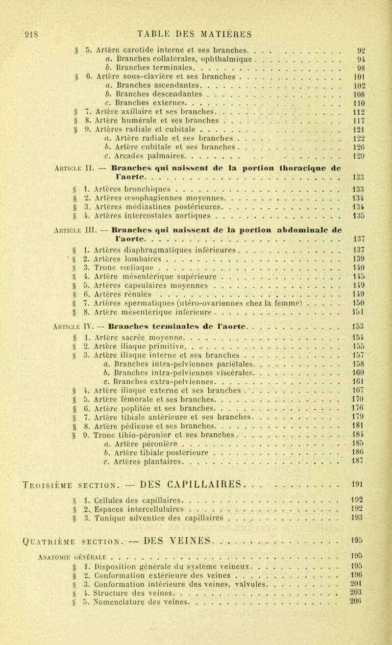 § 5. Artère carotide interne et ses branches. 92 а. Branches collatérales, ophthalmique 94 б. Branches terminales 98 § 6. Artère sous-clavière et ses branches 101 а. Branches ascendantes 102 б. Branches descendantes 108 c. Branches externes 110 § 7. Artère axillaire et ses branches 112 § 8. Artère humérale et ses branches 117 § 9. Artères radiale et cubitale 121 a. Artère radiale et ses branches 122 h. Artère cubitale et ses branches 126 c. Arcades palmaires 129 Article IL — Branches qui naissent de la portion thoraciqne de l'aorte 133 § 1. Artères bronchiques 133 § 2. Artères œsophagiennes moyennes 134 § 3. Artères médiastines postérieures 134 § 4. Artères intercostales aortiques 135 Article III. — Branches qui naissent de la portion abdominale de l’aorte 137 § 1. Artères diaphragmatiques inférieures 137 * § 2. Artères lombaires 139 § 3. Tronc cœliaque 140 § 4. Artère mésentérique supérieure 145 § 5. Artères capsulaires moyennes 149 § 6. Artères rénales 149 § 7. Artères spermatiques (utéro-ovariennes chez la femme) 150 § 8. Artère mésentérique inférieure 151 Article IV. — Branches terminales de l’aorte 153 § 1. Artère sacrée moyenne 154 § 2. Artère iliaque primitive. 155 § 3. Artère iliaque interne et ses branches 157 a. Branches intra-pelviennes pariétales 158 b. Branches intra-pelviennes viscérales 160 c. Branches extra-pelviennes 161 § 4. Artère iliaque externe et ses branches .' 167 § 5. Artère fémorale et ses branches 170 § 0. Artère poplitée et ses branches 176 § 7. Artère tibiale antérieure et ses branches 179 § 8. Artère pédieuse et ses branches 181 § 9. Tronc tibio-péronier et ses branches 184 a. Artère péronière 185 b. Artère tibiale postérieure 186 c. Artères plantaires 187 Troisième section. — DES CAPILLAIRES. . . 191 § 1. Cellules des capillaires 192 § 2.. Espaces intercellulaires 192 § 3. Tunique adventice des capillaires . . . , 193 Quatrième section. — DES VEINES 195 Anatomie générale 195 § 1. Disposition générale du système veineux 195 § 2. Conformation extérieure des veines 196 § 3. Conformation intérieure des veines, valvules 201 § 4. Structure des veines 203 § 5. Nomenclature des veines 206