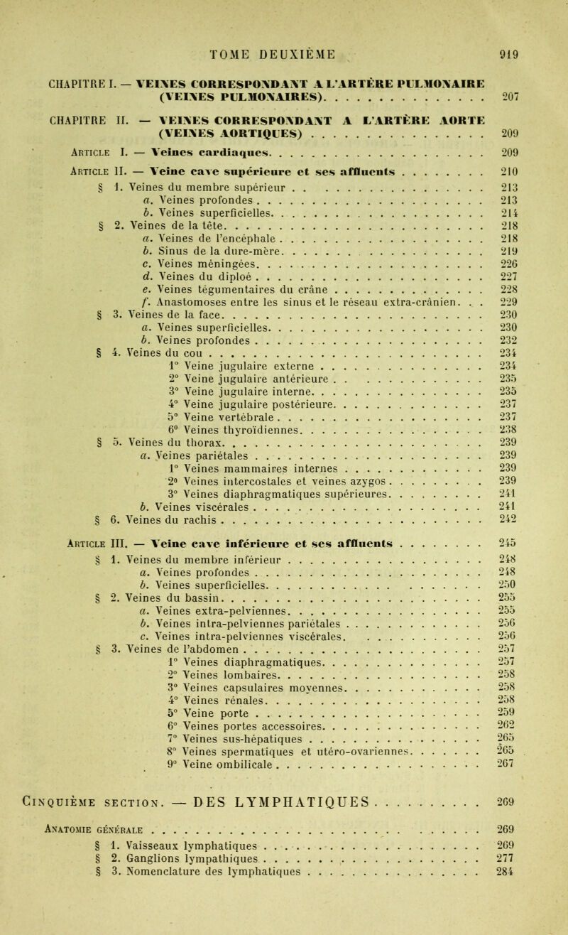CHAPITRE I. — VEIXES CORRESPOXDAI\T A L’ARTÈRE PLLROXAIRE (VEIXES PLLMOXAIRES) 207 CHAPITRE II. — YEIXES CORRESPOADAXT A L’ARTÈRE AORTE (VEIXES AORTIQLES) 209 Article I. — A’eînes cardiaques 209 Article II. — Veine cave supérieure et ses affluents 210 § I. Veines du membre supérieur 213 a. Veines profondes 213 b. Veines superficielles 214 § 2. Veines de la tête 218 a. Veines de l’encéphale 218 b. Sinus de la dure-mère 219 c. Veines méningées 226 d. Veines du diploé 227 e. Veines tégumentaires du crâne 228 /'. Anastomoses entre les sinus et le réseau extra-crânien. . . 229 § 3. Veines de la face 230 a. Veines superficielles 230 b. Veines profondes 232 § 4. V^’eines du cou 234 1° Veine jugulaire externe 234 2° Veine jugulaire antérieure 235 3° Veine jugulaire interne 235 4° Veine jugulaire postérieure 237 5° Veine vertébrale 237 6® Veines thyroïdiennes 238 § 5. Veines du thorax 239 a. Veines pariétales 239 1° Veines mammaires internes 239 2» Veines intercostales et veines azygos 239 3° Veines diaphragmatiques supérieures 241 b. Veines viscérales 241 § 6. Veines du rachis 242 Article III. — Veine cave inférieure et ses affluents 245 § 1. Veines du membre inférieur 248 a. Veines profondes 248 b. Veines superficielles 250 § 2. Veines du bassin 2.55 a. Veines extra-pelviennes 255 b. Veines intra-pelviennes pariétales 256 c. Veines intra-pelviennes viscérales 256 § 3. Veines de l’abdomen 257 1° Veines diaphragmatiques 257 2° Veines lombaires 258 3 Veines capsulaires moyennes 2.58 4° Veines rénales 258 5° Veine porte 259 6® Veines portes accessoires 262 7“ Veines sus-hépatiques 265 8 Veines spermatiques et utéro-ovariennes. ...... 265 9° Veine ombilicale 267 Cinquième section.— DES LYMPHATIQUES 269 Anàtomie générale 269 § 1. Vaisseaux lymphatiques 269 § 2. Ganglions lympathiques 277 .§ 3. Nomenclature des lymphatiques 284