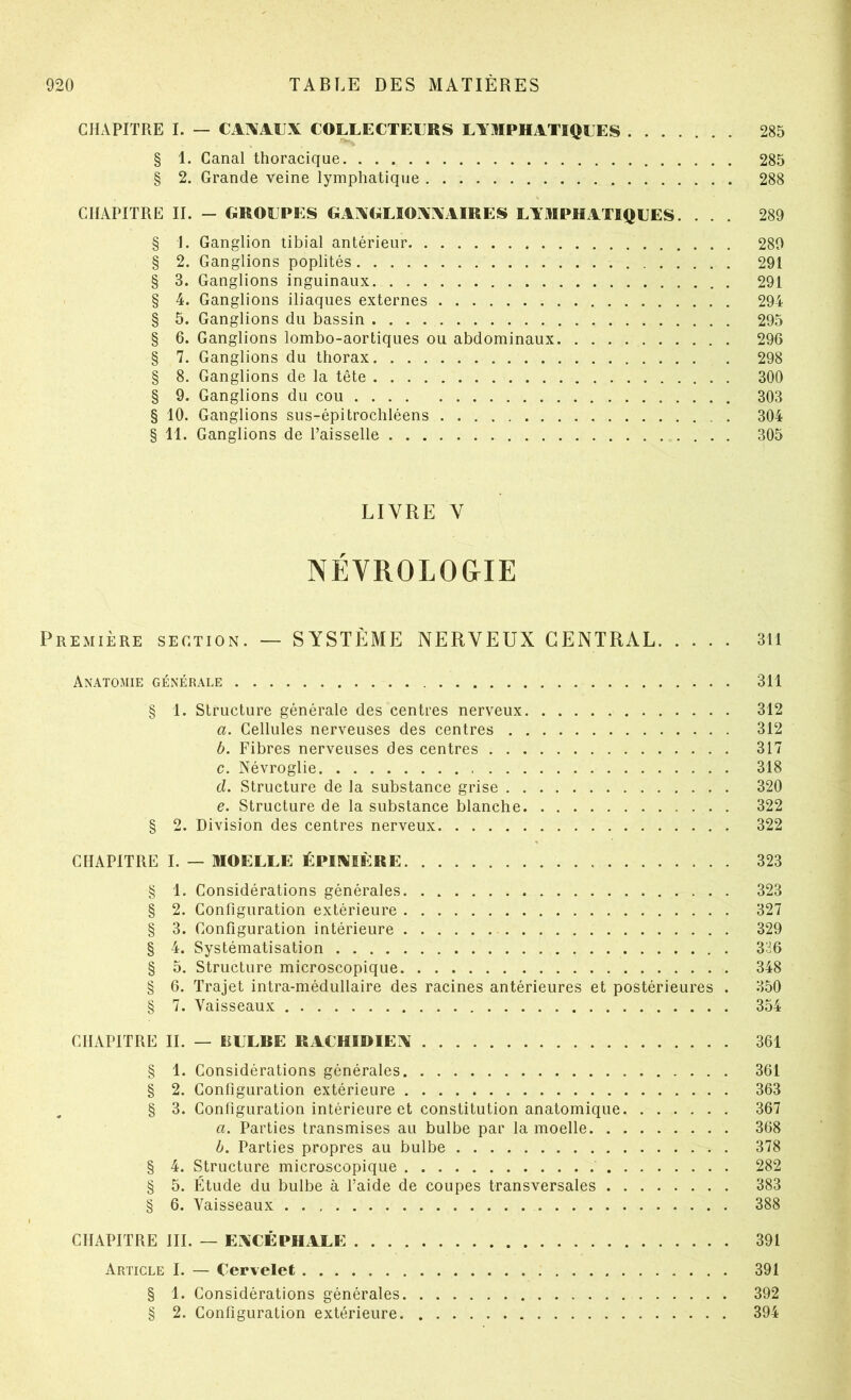 CHxVPITRE I. — CAIVAUX COLLECTEL^RS LYMPHATIQEES 285 § 1. Canal thoracique 285 § 2. Grande veine lymphatique 288 CHAPITRE II. - GROUPES GAAGLÎOXXAIRES LYMPHATIQUES. ... 289 § I. Ganglion tibial antérieur 289 § 2. Ganglions poplités 291 § 3. Ganglions inguinaux 291 § 4. Ganglions iliaques externes 294 § 5. Ganglions du bassin 295 § 6. Ganglions lombo-aortiques ou abdominaux 296 § 7. Ganglions du thorax 298 § 8. Ganglions de la tête 300 § 9. Ganglions du cou 303 § 10. Ganglions sus-épitrochléens 304 § 11. Ganglions de Faisselle 305 LIVRE V NÉVROLOGIE Première section. — SYSTÈME NERVEUX CENTRAL 311 Anatomie générale 311 § 1. Structure générale des centres nerveux 312 a. Cellules nerveuses des centres 312 b. Fibres nerveuses des centres 317 c. Névroglie 318 d. Structure de la substance grise 320 e. Structure de la substance blanche 322 § 2. Division des centres nerveux 322 CHAPITRE I. — MOELLE ÉPINIÈRE 323 § 1. Considérations générales 323 § 2. Configuration extérieure 327 § 3. Configuration intérieure 329 § 4. Systématisation 336 § 5. Structure microscopique 348 § 6. Trajet intra-médullaire des racines antérieures et postérieures . 350 § 7. Vaisseaux 354 CHAPITRE II. — EULRE RACHIDIEN 361 § 1. Considérations générales 361 § 2. Configuration extérieure 363 § 3. Configuration intérieure et constitution anatomique 367 a. Parties transmises au bulbe par la moelle 368 b. Parties propres au bulbe 378 § 4. Structure microscopique 282 § 5. Étude du bulbe à l’aide de coupes transversales 383 § 6. Vaisseaux 388 CHAPITRE III. — ENCÉPHALE 391 Article I. — Cervelet 391 § 1. Considérations générales 392 § 2. Configuration extérieure 394