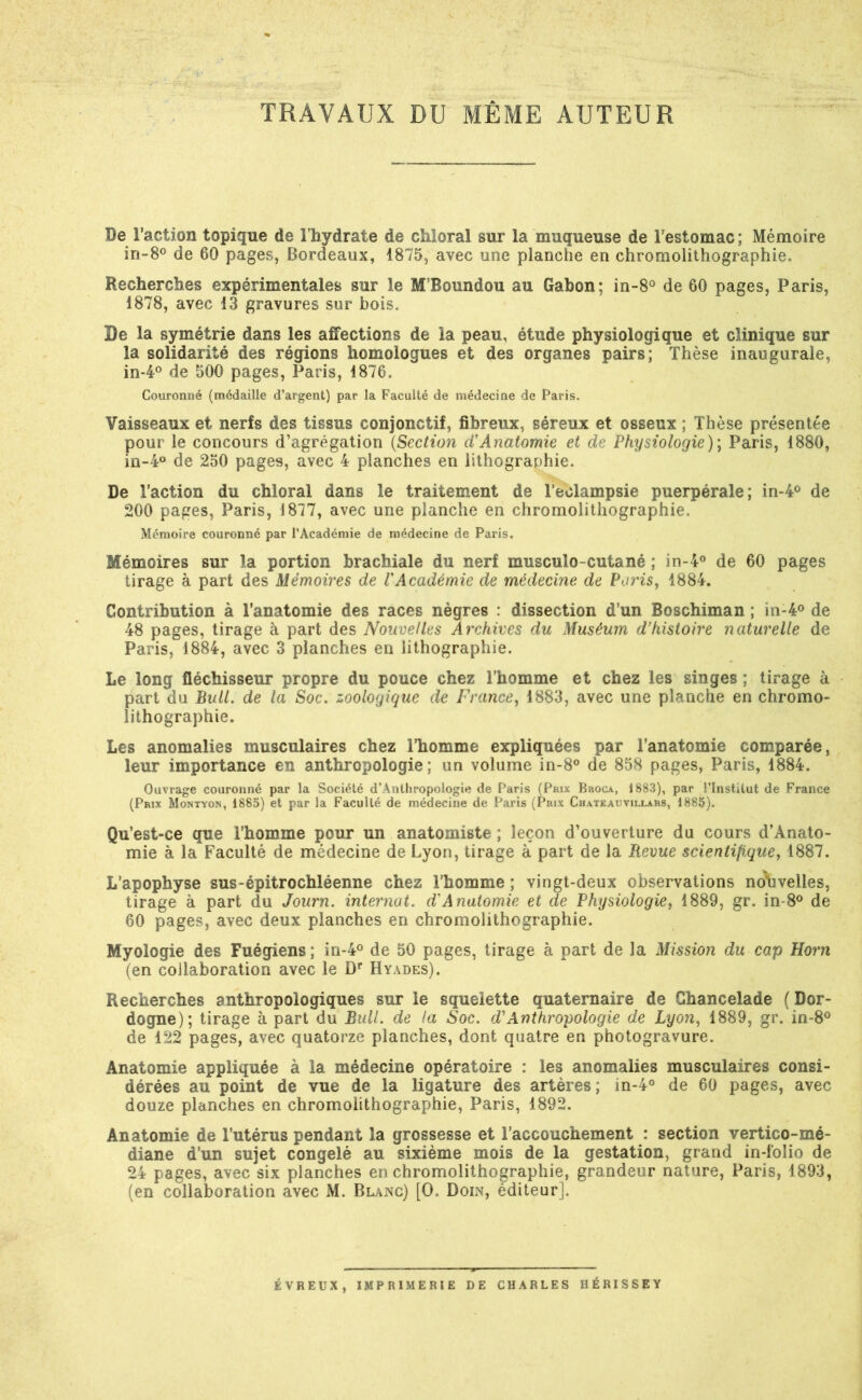 TRAVAUX DU MÊME AUTEUR De l’action topique de l’hydrate de chîoral sur la muqueuse de l’estomac; Mémoire in-8® de 60 pages, Bordeaux, 1875, avec une planche en chromolithographie. Recherches expérimentales sur le M’Boundou au Gabon; in-8° de 60 pages, Paris, 1878, avec 13 gravures sur bois. De la symétrie dans les affections de la peau, étude physiologique et clinique sur la solidarité des régions homologues et des organes pairs; Thèse inaugurale, in-4® de 500 pages, Paris, 1876. Couronné (médaille d’argent) par la Faculté de médecine de Paris. Vaisseaux et nerfs des tissus conjonctif, fibreux, séreux et osseux ; Thèse présentée pour le concours d’agrégation {Section cVAnatomie et de Physiologie)] Paris, 1880, in-4° de 250 pages, avec 4 planches en lithographie. De l’action du chloral dans le traitement de Teolampsie puerpérale; in-4® de 200 pages, Paris, 1877, avec une planche en chromolithographie. Mémoire couronné par l’Académie de médecine de Paris. Mémoires sur la portion brachiale du nerf musculo-cutané ; in-4® de 60 pages tirage à part des Mémoires de l'Académie de médecine de Paris, 1884. Contribution à l’anatomie des races nègres : dissection d’un Boschiman ; in-4® de 48 pages, tirage à part des Nouvelles Archives du Muséum d’histoire naturelle de Paris, 1884, avec 3 planches en lithographie. Le long fléchisseur propre du pouce chez l’homme et chez les singes ; tirage à part du Bull, de la Soc. zoologique de France, 1883, avec une planche en chromo- lithographie. Les anomalies musculaires chez l’homme expliquées par l’anatomie comparée, leur importance en anthropologie; un volume in-8° de 858 pages, Paris, 1884. Ouvrage couronné par la Société d’Anlhropologie de Paris (Prix Broca, 1883), par l’Institut de France (Prix Montyon, 1885) et par la Faculté de médecine de Paris (Prix Chateauvillars, 1885). Qu’est-ce que l’homme pour un anatomiste ; leçon d’ouverture du cours d’Anato- mie à la Faculté de médecine de Lyon, tirage à part de la Revue scientifique, 1887. L’apophyse sus-épitrochléenne chez l’homme ; vingt-deux observations no\]velles, tirage à part du Journ. internat, d'Anatomie et de Physiologie, 1889, gr. in-8® de 60 pages, avec deux planches en chromolithographie. Myologie des Fuégiens ; in-4® de 50 pages, tirage à part de la Mission du cap Horn (en collaboration avec le D* Hyades). Recherches anthropologiques sur le squelette quaternaire de Ghancelade ( Dor- dogne); tirage à part du Bull, de la Soc. d'Anthropologie de Lyon, 1889, gr. in-S*^ de 122 pages, avec quatorze planches, dont quatre en photogravure. Anatomie appliquée à la médecine opératoire : les anomalies musculaires consi- dérées au point de vue de la ligature des artères; in-4® de 60 pages, avec douze planches en chromolithographie, Paris, 1892. Anatomie de l’utérus pendant la grossesse et l’accouchement : section vertico-mé- diane d’un sujet congelé au sixième mois de la gestation, grand in-folio de 24 pages, avec six planches en chromolithographie, grandeur nature, Paris, 1893, (en collaboration avec M. Blanc) [O. Doin, éditeur]. ÉVREUX, IMPRIMERIE DE CHARLES HÉRISSEY
