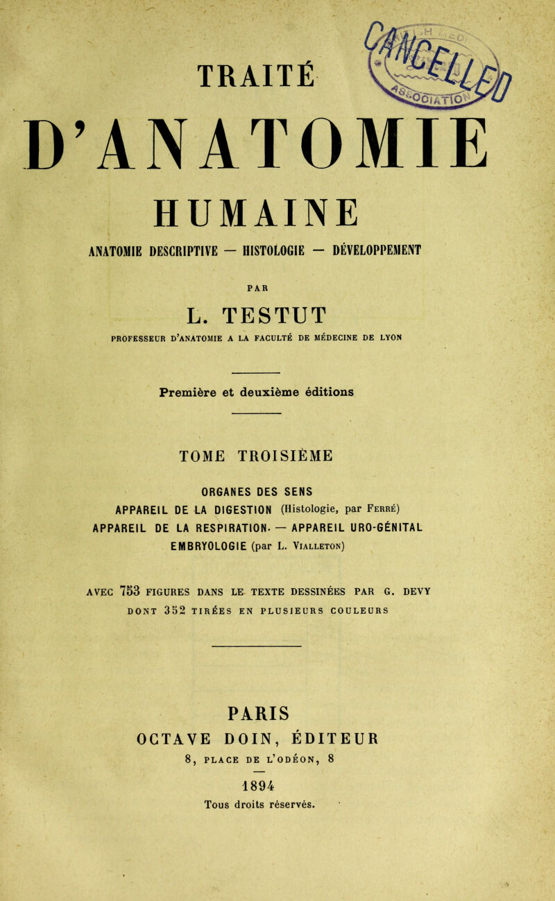 D’ANATOMIE HUMAINE ANATOMIE DESCRIPTIVE — HISTOLOGIE — DÉVELOPPEMENT PAR L. TESTUT PROFESSEUR D’ANATOMIE A LA FACULTÉ DE MÉDECINE DE LYON Première et deuxième éditions TOME TROISIÈME ORGANES DES SENS APPAREIL DE LA DIGESTION (Histologie, par Ferré) APPAREIL DE LA RESPIRATION-— APPAREIL URO-GÉNITAL EMBRYOLOGIE (par L. Vialleton) AVEC 753 FIGURES DANS LE TEXTE DESSINÉES PAR G. DEVY DONT 352 TIRÉES EN PLUSIEURS COULEURS PARIS OCTAVE DOIN, ÉDITEUR 8, PLACE DE l’oDÉON, 8 1894 Tous droits réservés.