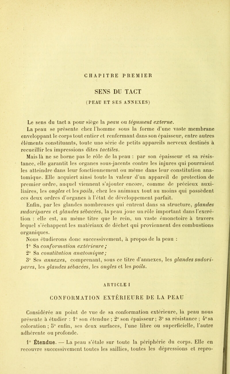CHAPITRE PREMIER SENS DU TACT (PEAU ET SES ANNEXES) Le sens du tact a pour siège la peau ou tégument externe. La peau se présente chez l’homme sous la forme d’une vaste membrane enveloppant le corps tout entier et renfermant dans son épaisseur, entre autres éléments constituants, toute une série de petits appareils nerveux destinés à recueillir les impressions dites tactiles. Mais là ne se borne pas le rôle de la peau : par son épaisseur et sa résis- tance, elle garantit les organes sous-jacents contre les injures qui pourraient les atteindre dans leur fonctionnement ou même dans leur constitution ana- tomique. Elle acquiert ainsi toute la valeur d’un appareil de protection de premier ordre, auquel viennent s’ajouter encore, comme de précieux auxi- liaires, les ongles et lesJ90^7s, chez les animaux tout au moins qui possèdent ces deux ordres d’organes à l’état de développement parfait. Enfin, par les glandes nombreuses qui entrent dans sa structure, glandes sudoripares et glandes sébacées, la peau joue un rôle important dans l’excré- tion : elle est, au même titre que le rein, un vaste émonctoire à travers lequel s’échappent les matériaux de déchet qui proviennent des combustions organiques. Nous étudierons donc successivement, à propos de la peau : co7iformation extérieure ; 2® Sa constitution anatomique ; 3*^ Ses annexes, comprenant, sous ce titre d’annexes, les glandes sudori- pares, les glandes sébacées, les ongles et les poils. ARTICLE I CONFORMATION EXTÉRIEURE DE LA PEAU Considérée au point de vue de sa conformation extérieure, la peau nous présente à étudier : son étendue ; 2® son épaisseur; 3® sa résistance ; 4®sa coloration ; 5® enfin, ses deux surfaces, l’une libre ou superficielle, l’autre adhérente ou profonde. Étendue. — La peau s’étale sur toute la périphérie du corps. Elle en recouvre successivement toutes les saillies, toutes les dépressions et repro-