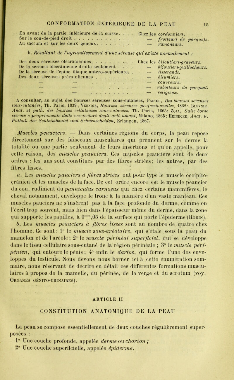 En avant de la partie inférieure de la cuisse. . . . Chez les cordonniers. Sur le cou-de-pied droit — frotteurs de parquets. Au sacrum et sur les deux genoux .• • • — ramoneurs, b. Résultant de Vagrandissement d'une séreuse qui existe normalement : Des deux séreuses olécraniennes . Chez les bijoutiers-graveurs. De la séreuse olécranienne droite seulement .... — bijoutiers-guillocheurs. De la séreuse de l’épine iliaque antéro-supérieure. . — tisserands. Des deux séreuses prérotuliennes — bitumiers. — — — couvreurs. — — — rabotteurs de parquet. — — — religieux. A consulter, au sujet des bourses séreuses sous-cutanées, Padieü, Des boui^ses séreuses sous-cutanées, Th. Paris, 1839 ; Vernois, Bourses séreuses professionnelles, 1862 ; Bleynie, Anat. et path. des bourses celluleuses sous-cutanées, Th. Paris, 1865; Zoja, Suite borse sierose e propriamente dette vescicolari degti arli umani, Milano, 1865; Heinecke, Anat. u. Pathol, der Schleimbeutel und Sehjie?ischeiden, Erlangen, 1867. Muscles peauciers. — Dans certaines régions du corps, la peau repose directement sur des faisceaux musculaires qui prennent sur le derme la totalité ou une partie seulement de leurs insertions et qu’on appelle, pour cette raison, des muscles peauciers. Ces muscles peauciers sont de deux ordres : les uns sont constitués par des fdDres striées ; les autres, par des fibres lisses. a. Les muscles pauciers à fibres striées ont pour type le muscle occipito- crànien et les muscles de la face. De cet ordre ,encore est le muscle peaucier du cou, rudiment éiM panniculus carnosus qui chez certains mammifères, le cheval notamment, enveloppe le tronc à la manière d’un vaste manteau. Ces muscles pauciers ne s’insèrent pas à la face profonde du derme, comme on l’écrit trop souvent, mais bien dans l’épaisseur même du derme, dans la zone qui supporte les papilles, à 0‘™,0o de la surface qui porte l’épiderme (Robin). b. Les muscles peauciers à fibres lisses sont au nombre de quatre chez l’homme. Ce sont : le muscle sous-aréolaire, qui s’étale sous la peau du mamelon et de l’aréole ; 2® le muscle périnéal superficiel, qui se développe dans le tissu cellulaire sous-cutané de la région périnéale ; 3*^ le muscle péri- pénien, qui entoure le pénis ; 4° enfin le dartos, qui forme l’une des enve- loppes du testicule. Nous devons nous borner ici à cette énumération som- maire, nous réservant de décrire en détail ces différentes formations muscu- laires à propos de la mamelle, du périnée, de la verge et du scrotum (voy. Organes génito-urinaires). ARTICLE II CONSTITUTION ANATOMIQUE DE LA PEAU La peau se compose essentiellement de deux couches régulièrement super- posées : 1*^ Une couche profonde, appelée derme chorion ; 2*^ Une couche superficielle, appelée épiderme.