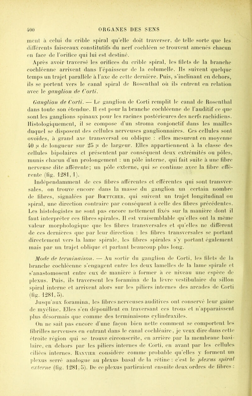 ment à celui du crible spiral qu’elle doit traverser, de telle sorte que les dilïerents faisceaux constitutifs du nerf cochléen se trouvent amenés chacun en face de l’orifice qui lui est destiné. Après avoir traversé les orifices du crible spiral, les filets de la branche cochléenne arrivent dans l’épaisseur de la columelle. Ils suivent quelque temps un trajet parallèle à l’axe de cette dernière. Puis, s’inclinant en dehors, ils se portent vers le canal spiral de Rosenthal où ils entrent en relation avec le ganglion de Corti. Ganglion de Corti. — Le ganglion de Corti remplit le canal de Rosenthal dans toute son étendue. Il est pour la branche cochléenne de l’auditif ce que sont les ganglions spinaux pour les racines postérieures des nerfs rachidiens. Histologiquement, il se compose d’un stroma conjonctif dans les mailles duquel se disposent des cellules nerveuses ganglionnaires. Ces cellules sont ovoïdes, à grand axe transversal ou oblique : elles mesurent en moyenne 40 g de longueur sur 25 g de largeur. Elles appartiennent à la classe des cellules bipolaires et présentent par conséquent deux extrémités ou pôles, munis chacun dhin prolongement : un pôle interne, qui fait suite à une fd3re nerveuse dite afférente; un pôle externe, qui se continue avec la fibre effé- rente (fig. 1281, 1). Indépendamment de ces fibres afférentes et efférentes qui sont transver- sales, on trouve encore dans la masse du ganglion un certain nombre de fibres, signalées par Rükttcher, qui suivent un trajet longitudinal ou spiral, une direction contraire par conséquent à celle des fibres précédentes. Les histologistes ne sont pas encore nettement fixés sur la manière dont il faut interpréter ces fibres spirales. Il est vraisemblable qu’elles ont la môme valeur morphologique que les fibres transversales et qu’elles ne diffèrent de ces dernières que par leur direction : les fibres transversales se portant directement vers la lame spirale, les fibres spirales s’y portant également mais par un trajet oblique et partant beaucoup plus long. Mode de terniinahon. — Au sortir du ganglion de Corti, les filets de la branche cochléenne s’engagent entre les deux lamelles de la lame spirale et s’anastomosent entre eux de manière à former à ce niveau une espèce de plexus. Puis, ils traversent les foramina de la lèvre vestibulaire du sillon spiral interne et arrivent alors sur les piliers internes des arcades de Corti (fig. 1281,5). Jusqu’aux foramina, les fibres nerveuses auditives ont conservé leur gaine de myéline. Elles s’en dépouillent en traversant ces trous et n’apparaissent plus désormais que comme des terminaisons cylindraxiles. On ne sait pas encore d’une façon bien nette comment se comportent les fibrilles nerveuses en entrant dans le canal cochléaire, je veux dire dans cette étroite région qui se trouve circonscrite, en arrière par la membrane basi- laire, en dehors par les piliers internes de Corti, en avant par les cellules ciliées internes. Ranvier considère comme probable qu’elles y forment un plexus serré analogue au plexus basal de la rétine : c’est le plexus spnral externe (fig. 1281,5). De ce plexus partiraient ensuite deux ordres de fibres :