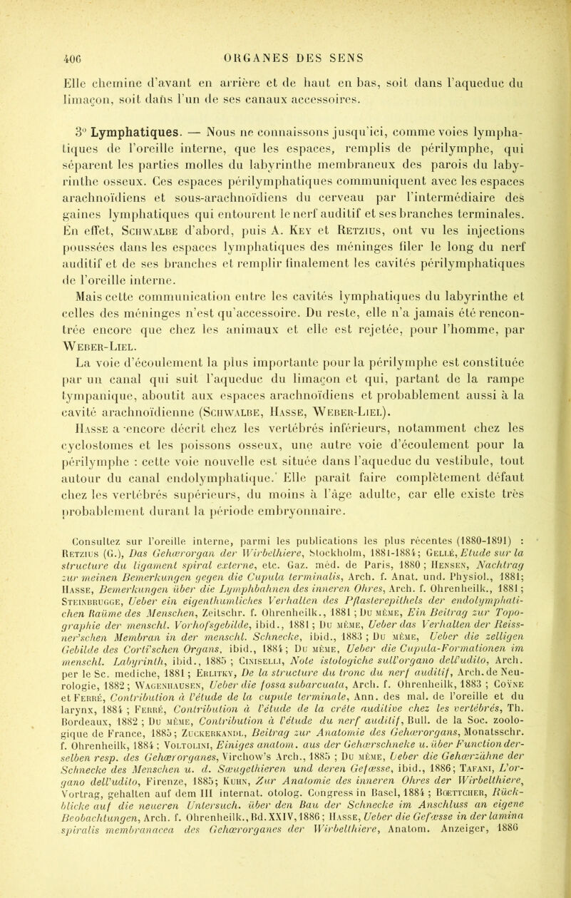 Elle chemine d’avant en arrière et de haut en bas, soit dans l’aquediic du limaçon, soit dans l’iin de ses canaux accessoires. 3*^ Lymphatiques. — Nous ne connaissons jusqu’ici, comme voies lympha- tiques de l’oreille interne, que les espaces, remplis de périlymphe, qui séparent les parties molles du labyrinthe membraneux des parois du laby- rinthe osseux. Ces espaces périlymphatiques communiquent avec les espaces arachnoïdiens et sous-arachnoïdiens du cerveau par l’intermédiaire des gaines lymphatiques qui entourent le nerf auditif et ses branches terminales. En effet, Schwalbe d’abord, puis A. Key et Retzius, ont vu les injections poussées dans les espaces lymphatiques des méninges filer le long du nerf auditif et de ses branches et remplir finalement les cavités périlymphatiques de l’oreille interne. Mais cette communication entre les cavités lymphatiques du labyrinthe et celles des méninges n’est qu’accessoire. Du reste, elle n’a jamais été rencon- trée encore que chez les animaux et elle est rejetée, pour l’homme, par Weber-Liel. La voie d’écoulement la plus importante pour la périlymphe est constituée [)ar un canal qui suit l’aqueduc du limaçon et qui, partant de la rampe tympanique, aboutit aux espaces arachnoïdiens et probablement aussi à la cavité arachnoïdienne (Schwalbe, Masse, Weber-Liel). Masse a -encore décrit chez les vertébrés inférieurs, notamment chez les cyclostomes et les poissons osseux, une autre voie d’écoulement pour la périlymphe : cette voie nouvelle est située dans l’aqueduc du vestibule, tout autour du canal endolymphatique.’ Elle paraît faire complètement défaut chez les vertébrés supérieurs, du moins à l’àge adulte, car elle existe très probablement durant la période embryonnaire. Consultez sur l’oreille interne, parmi les publications les plus récentes (1880-1891) : Retzius (G.), Das Gehœrorgan der Wirbdhiere, blockholm, 1881-1884; GeliA, Etude sur la structure du ligament spiral externe, etc. Gaz. méd. de Paris, 1880 ; Hensen, Nachtrag :.ur meinen Bemerkungen gegen die Cupula terminalis, Arch. f. Anat. und. Physiol., 1881; Hasse, Bemerkungen über die Lymphbahnen des inneren Ohres, kvcX\. f. Ohrenheilk., 1881; Steinbrugge, Ueber ein eigenthumliches Verhalten des Pflasterejoithels der endolymphati- chen liaüme des Menschen, Zeitschr. f. Ohrenheilk., 1881 ; Du même, Ein Beitrag zur Topo- graphie der menschl. Vorhofsgebilde, ibid., 1881; Du même, Ueber das Verhalten der Pieiss- nePscfien Membran in der menschl. Schnecke, ibid., 1883 ; Du même, Ueber die zelligen Gebilde des CortVschen Organs, ibid., 1884; Du même, Ueber die Cupula-Formationen im menschl. Labyrinth, ibid., 1885 ; Ciniselli, Note istologiche sulVorgano deli’udito, Arch. per le Sc. mediche, 1881 ; Érlitky, De la structure du tronc du nerf auditif, Arch. de Neu- rologie, 1882 ; Wageniiausen, Ueber die fossa subarcuata, Arch. f. Ohrenheilk, 1883 ; Goÿne et Ferré, Contribution à Vétude de la cupule terminale, Ann. des mal. de l’oreille et du larynx, 1884 ; Ferré, Contribution à Vétude de la crête auditive chez les vertébrés, ïh. Bordeaux, 1882 ; Du même, Contribution à Vétude du nerf auditif. Bull, de la Soc. zoolo- gique de France, 1885; Zuckerkandl, Beitrag zur Anatomie des Gehærorgans,M.ond.i?,sch\\ f. Ohrenheilk, 1884 ; Voltolini, Einiges anatom. aus der Gehœrschneke u. über Functionder- selben resp. des Gehærorganes,^'\Yç\\o\NA Arch., 1885 ; Du même, Leber die Gehœrz'àhne der Schnecke des Menschen u. d. Sœugethieren und deren Gefæsse, ibid., 1886; Tafani, Vor- gano delVudito, Firenze, 1885; Kuhn, Zur Anatomie des inneren Ohres der Wirbelthiere^ Vortrag, gehalten auf dem III internat, otolog. Congress in Basel, 1884 ; Boettcher, Bück- blicke auf die neueren Untersuch. über den Bau der Schnecke im Anschluss an eigene Beobachtungen, Arch. f. Ohrenheilk., Bd.XXIV,1886 ; Ueber die Gefæsse in derlamina spiralis membranacea des Gehœrorganes der Wirbelthiere, Anatom. Anzeiger, 1886