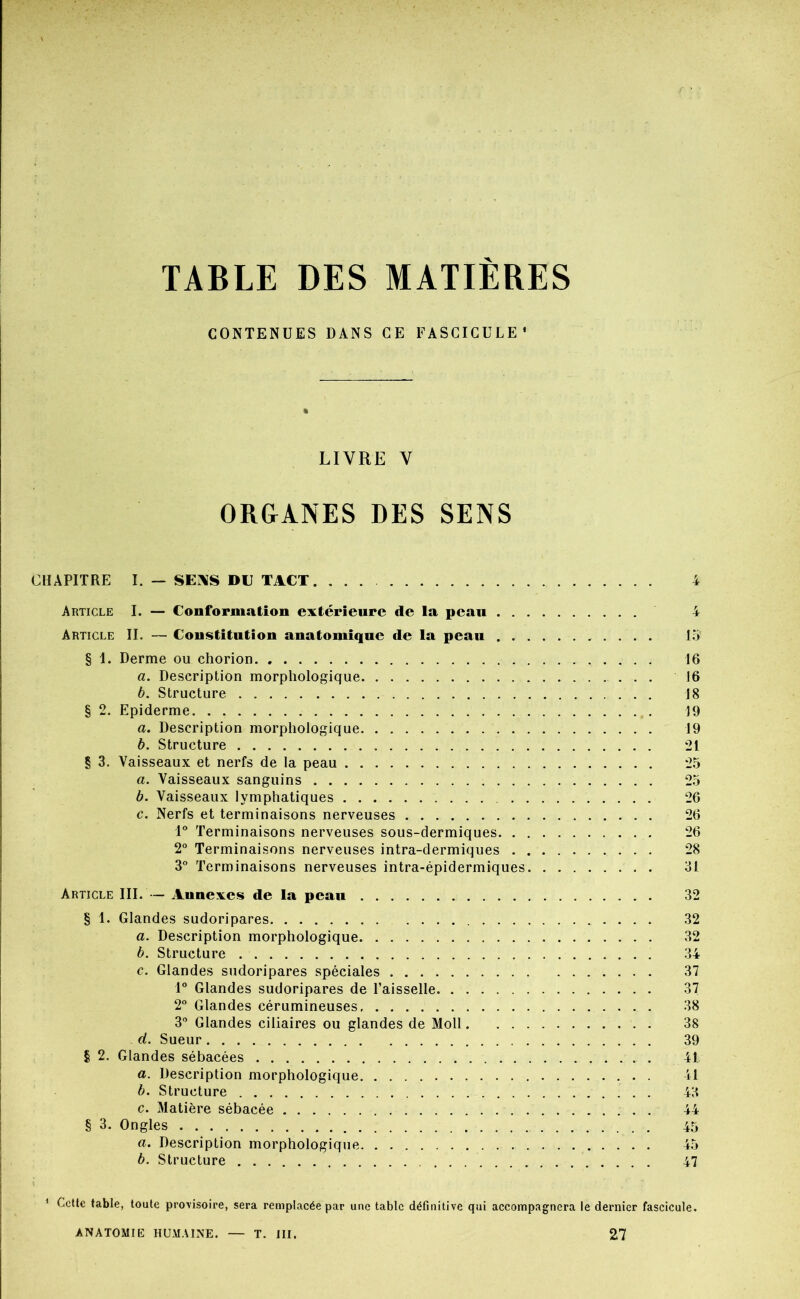 TABLE DES MATIÈRES CONTENUES DANS GE FASCICULE' LIVRE V ORGANES DES SENS CHAPITRE I. — SEiXS DU TACT Article I. — Conformation extérieure de la peau . . . Article II. — Constitution anatomique de la peau . . . § 1. Derme ou chorion a. Description morphologique b. Structure § 2. Epiderme a. Description morphologique b. Structure § 3. Vaisseaux et nerfs de la peau a. Vaisseaux sanguins b. Vaisseaux lymphatiques c. Nerfs et terminaisons nerveuses Terminaisons nerveuses sous-dermiques. . . 2° Terminaisons nerveuses intra-dermiques . . 3° Terminaisons nerveuses intra-épidermiques. Article III. — Annexes de la pean § 1. Glandes sudoripares a. Description morphologique b. Structure c. Glandes sudoripares spéciales 1° Glandes sudoripares de l’aisselle 2 Glandes cérumineuses 3” Glandes ciliaires ou glandes de Moll. ... d. Sueur § 2. Glandes sébacées a. Description morphologique b. Structure c. Matière sébacée . § 3. Ongles a. Description morphologique b. Structure 10 16 16 18 19 19 21 25 25 26 26 26 28 31 32 32 32 34 37 37 38 38 39 41 11 43 44 45 45 47 ' Celle table, toute pro\isoire, sera remplacée par uae table définitive qui accompagnera le dernier fascicule.