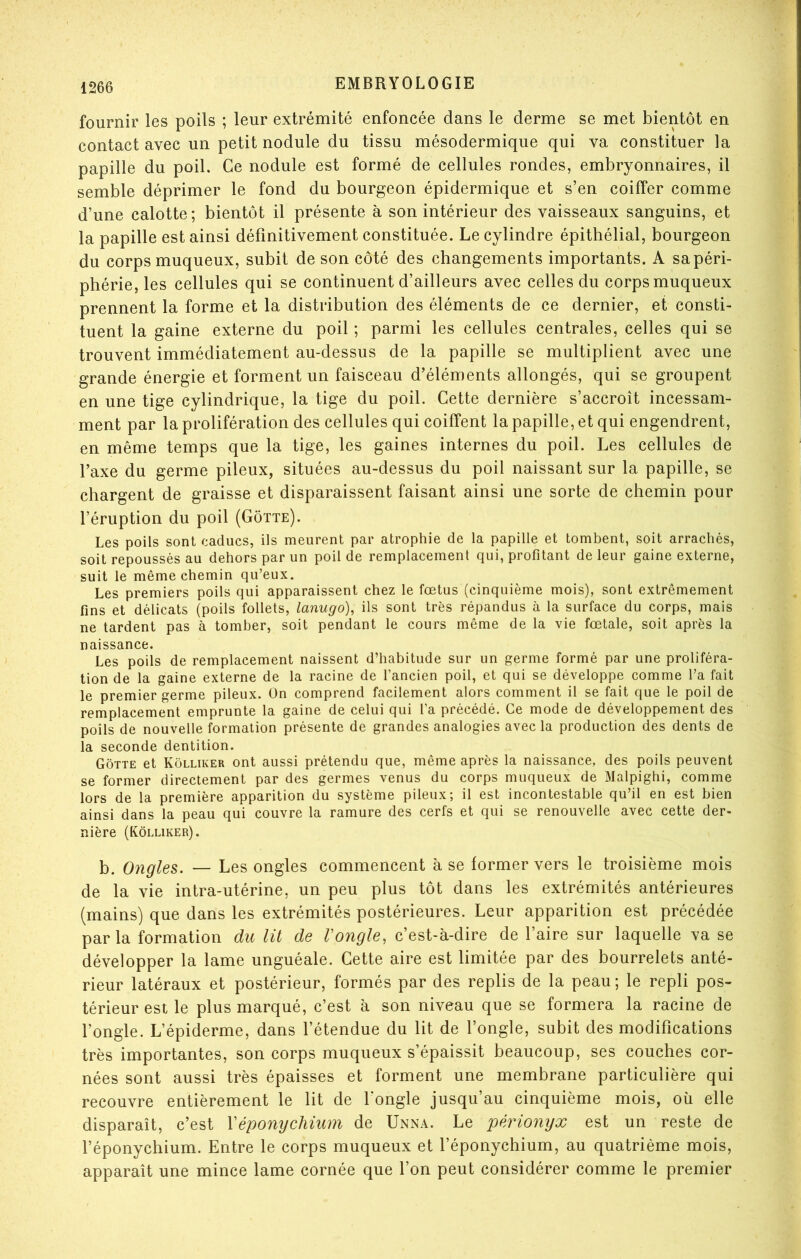 fournir les poils ; leur extrémité enfoncée dans le derme se met bientôt en contact avec un petit nodule du tissu mésodermique qui va constituer la papille du poil. Ce nodule est formé de cellules rondes, embryonnaires, il semble déprimer le fond du bourgeon épidermique et s’en coiffer comme d’une calotte; bientôt il présente à son intérieur des vaisseaux sanguins, et la papille est ainsi définitivement constituée. Le cylindre épithélial, bourgeon du corps muqueux, subit de son côté des changements importants. A sa péri- phérie, les cellules qui se continuent d’ailleurs avec celles du corps muqueux prennent la forme et la distribution des éléments de ce dernier, et consti- tuent la gaine externe du poil ; parmi les cellules centrales, celles qui se trouvent immédiatement au-dessus de la papille se multiplient avec une grande énergie et forment un faisceau d’éléments allongés, qui se groupent en une tige cylindrique, la tige du poil. Cette dernière s’accroît incessam- ment par la prolifération des cellules qui coiffent la papille, et qui engendrent, en même temps que la tige, les gaines internes du poil. Les cellules de l’axe du germe pileux, situées au-dessus du poil naissant sur la papille, se chargent de graisse et disparaissent faisant ainsi une sorte de chemin pour l’éruption du poil (Gôtte). Les poils sont caducs, ils meurent par atrophie de la papille et tombent, soit arrachés, soit repoussés au dehors par un poil de remplacement qui, profitant de leur gaine externe, suit le même chemin qu’eux. Les premiers poils qui apparaissent chez le fœtus (cinquième mois), sont extrêmement fins et délicats (poils follets, lanugo), ils sont très répandus à la surface du corps, mais ne tardent pas à tomber, soit pendant le cours même de la vie fœtale, soit après la naissance. Les poils de remplacement naissent d’habitude sur un germe formé par une proliféra- tion de la gaine externe de la racine de l’ancien poil, et qui se développe comme l’a fait le premier germe pileux. On comprend facilement alors comment il se fait que le poil de remplacement emprunte la gaine de celui qui l'a précédé. Ce mode de développement des poils de nouvelle formation présente de grandes analogies avec la production des dents de la seconde dentition. Gôtte et Kôlliker ont aussi prétendu que, même après la naissance, des poils peuvent se former directement par des germes venus du corps muqueux de Malpighi, comme lors de la première apparition du système pileux; il est incontestable qu’il en est bien ainsi dans la peau qui couvre la ramure des cerfs et qui se renouvelle avec cette der- nière (Kôlliker). b. Ongles. — Les ongles commencent à se former vers le troisième mois de la vie intra-utérine, un peu plus tôt dans les extrémités antérieures (mains) que dans les extrémités postérieures. Leur apparition est précédée par la formation du lit de Vongle, c’est-à-dire de l’aire sur laquelle va se développer la lame unguéale. Cette aire est limitée par des bourrelets anté- rieur latéraux et postérieur, formés par des replis de la peau; le repli pos- térieur est le plus marqué, c’est à son niveau que se formera la racine de l’ongle. L’épiderme, dans l’étendue du lit de l’ongle, subit des modifications très importantes, son corps muqueux s’épaissit beaucoup, ses couches cor- nées sont aussi très épaisses et forment une membrane particulière qui recouvre entièrement le lit de fongle jusqu’au cinquième mois, où elle disparaît, c’est Véponychium de UnxNA. Le périonyx est un reste de l’éponychium. Entre le corps muqueux et l’éponychium, au quatrième mois, apparaît une mince lame cornée que l’on peut considérer comme le premier