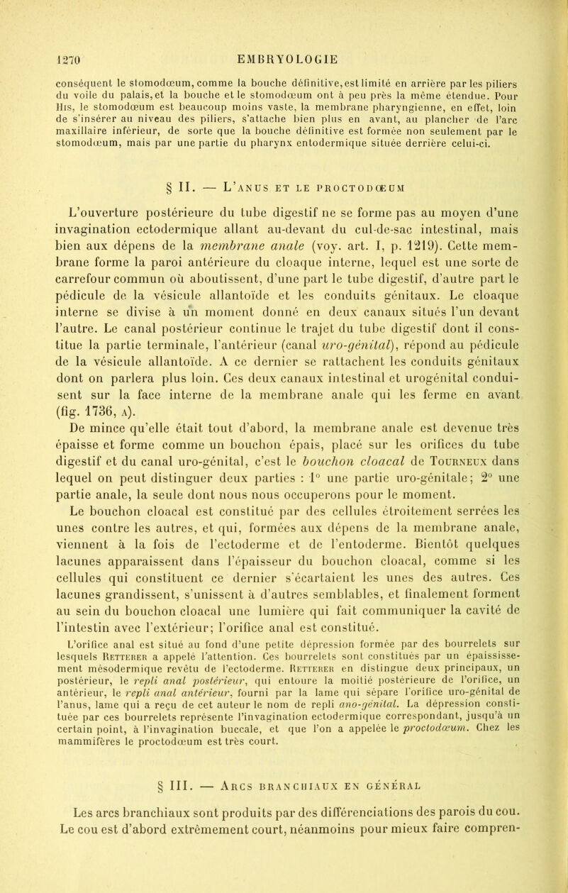 conséquent le stomodœiim, comme la bouche définitive, est limité en arrière parles piliers du voile du palais, et la bouche et le stomodœum ont à peu près la même étendue. Pour His, le stomodœum est beaucoup moins vaste, la membrane pharyngienne, en effet, loin de s’insérer au niveau des piliers, s’attache bien plus en avant, au plancher de l’arc maxillaire inférieur, de sorte que la bouche définitive est formée non seulement par le stomodœum, mais par une partie du pharynx entodermique située derrière celui-ci. § II. — L’anus et le proctodceüm L’ouverture postérieure du tube digestif ne se forme pas au moyen d’une invagination ectodermique allant au-devant du cul-de-sac intestinal, mais bien aux dépens de la membrane anale (voy. art. I, p. 1219). Cette mem- brane forme la paroi antérieure du cloaque interne, lequel est une sorte de carrefour commun où aboutissent, d’une part le tube digestif, d’autre part le pédicule de la vésicule allantoïde et les conduits génitaux. Le cloaque interne se divise à un moment donné en deux canaux situés l’un devant l’autre. Le canal postérieur continue le trajet du tube digestif dont il cons- titue la partie terminale, l’antérieur (canal uro-génüal)^ répond au pédicule de la vésicule allantoïde. A ce dernier se rattachent les conduits génitaux dont on parlera plus loin. Ces deux canaux intestinal et urogénital condui- sent sur la face interne de la membrane anale qui les ferme en avant (fig. 1736, A). De mince qu’elle était tout d’abord, la membrane anale est devenue très épaisse et forme comme un bouchon épais, placé sur les orifices du tube digestif et du canal uro-génital, c’est le bouchon cloacal de Tourneux dans lequel on peut distinguer deux parties : 1*^ une partie uro-génitale ; 2*^ une partie anale, la seule dont nous nous occuperons pour le moment. Le bouchon cloacal est constitué par des cellules étroitement serrées les unes contre les autres, et qui, formées aux dépens de la membrane anale, viennent à la fois de l’ectoderme et de l’entoderme. Bientôt quelques lacunes apparaissent dans l’épaisseur du bouchon cloacal, comme si les cellules qui constituent ce dernier s'écartaient les unes des autres. Ces lacunes grandissent, s’unissent à d’autres semblables, et finalement forment au sein du bouchon cloacal une lumière qui fait communiquer la cavité de l’intestin avec l’extérieur; l’orifice anal est constitué. L’orifice anal est situé au fond d’une petite dépression formée par des bourrelets sur lesquels Retterer a appelé l’attention. Ces bourrelets sont constitués par un épaississe- ment mésodermique revêtu de l’ectoderme. Retterer en distingue deux principaux, un postérieur, le repli anal postérieur^ qui entoure la moitié postérieure de l’orifice, un antérieur, le repli anal antérieur, fourni par la lame qui sépare l’orifice uro-génital de l’anus, lame qui a reçu de cet auteur le nom de repli ano-génital. La dépression consti- tuée par ces bourrelets représente l’invagination ectodermique correspondant, jusqu’à un certain point, à l’invagination buccale, et que l’on a appelée le proctodœum. Chez les mammifères le proctodœum est très court. § III. — Arcs branchiaux en général Les arcs branchiaux sont produits par des différenciations des parois du cou. Le cou est d’abord extrêmement court, néanmoins pour mieux faire compren-