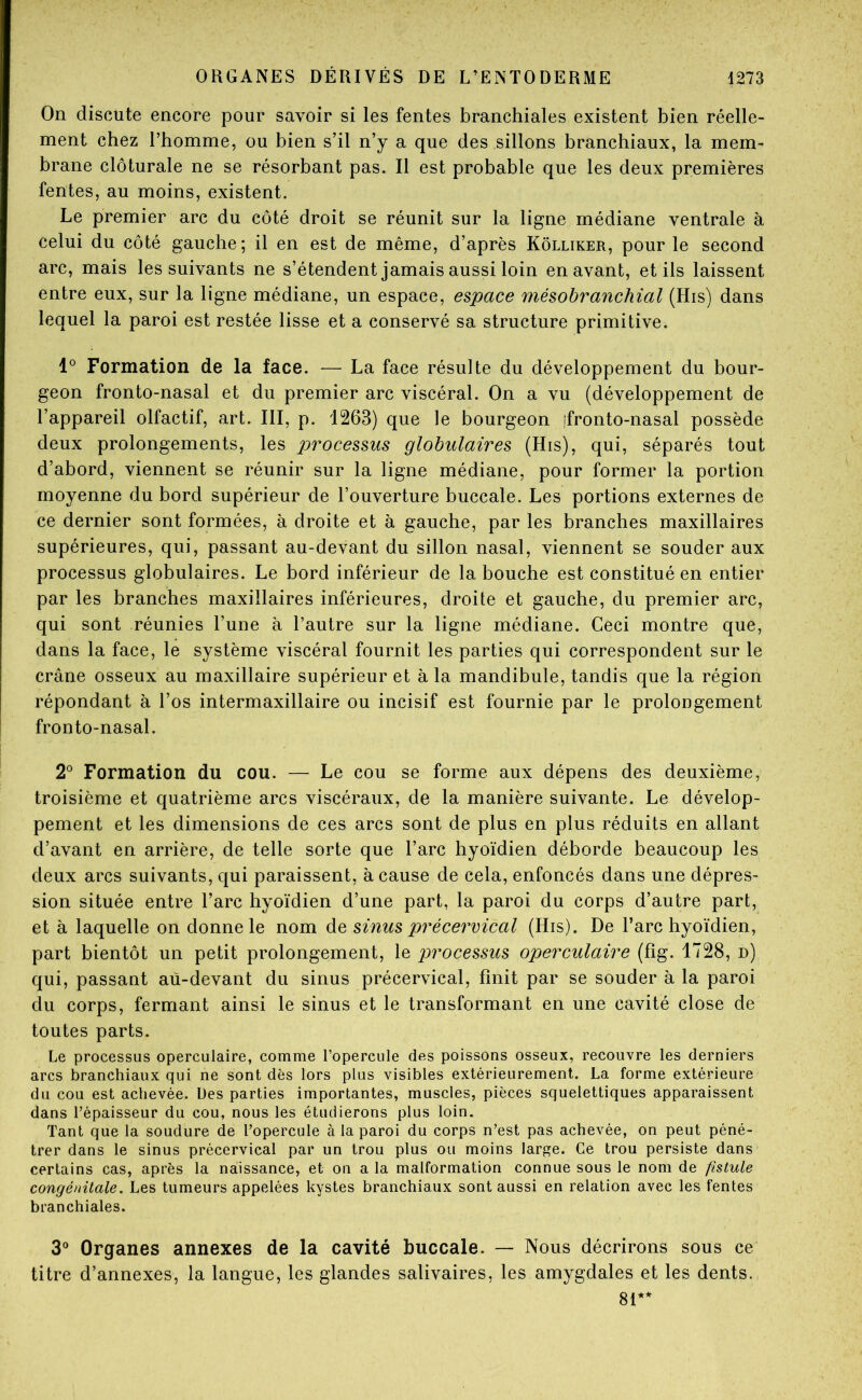 On discute encore pour savoir si les fentes branchiales existent bien réelle- ment chez l’homme, ou bien s’il n’y a que des sillons branchiaux, la mem- brane clôturale ne se résorbant pas. Il est probable que les deux premières fentes, au moins, existent. Le premier arc du côté droit se réunit sur la ligne médiane ventrale à celui du côté gauche; il en est de même, d’après Kôlliker, pour le second arc, mais les suivants ne s’étendent jamais aussi loin en avant, et ils laissent entre eux, sur la ligne médiane, un espace, espace mésobranchial (His) dans lequel la paroi est restée lisse et a conservé sa structure primitive. Formation de la face. — La face résulte du développement du bour- geon fronto-nasal et du premier arc viscéral. On a vu (développement de l’appareil olfactif, art. III, p. 1263) que le bourgeon ifronto-nasal possède deux prolongements, les processus globulaires (His), qui, séparés tout d’abord, viennent se réunir sur la ligne médiane, pour former la portion moyenne du bord supérieur de l’ouverture buccale. Les portions externes de ce dernier sont formées, à droite et à gauche, par les branches maxillaires supérieures, qui, passant au-devant du sillon nasal, viennent se souder aux processus globulaires. Le bord inférieur de la bouche est constitué en entier par les branches maxillaires inférieures, droite et gauche, du premier arc, qui sont réunies l’une à l’autre sur la ligne médiane. Ceci montre que, dans la face, le système viscéral fournit les parties qui correspondent sur le crâne osseux au maxillaire supérieur et à la mandibule, tandis que la région répondant à l’os intermaxillaire ou incisif est fournie par le prolongement fronto-nasal. 2^ Formation du cou. — Le cou se forme aux dépens des deuxième, troisième et quatrième arcs viscéraux, de la manière suivante. Le dévelop- pement et les dimensions de ces arcs sont de plus en plus réduits en allant d’avant en arrière, de telle sorte que l’arc hyoïdien déborde beaucoup les deux arcs suivants, qui paraissent, à cause de cela, enfoncés dans une dépres- sion située entre l’arc hyoïdien d’une part, la paroi du corps d’autre part, et à laquelle on donne le nom àQ sinus précervical (His). De l’arc hyoïdien, part bientôt un petit prolongement, le processus operculaire (fig. 1728, n) qui, passant aù-devant du sinus précervical, finit par se souder à la paroi du corps, fermant ainsi le sinus et le transformant en une cavité close de toutes parts. Le processus operculaire, comme l’opercule des poissons osseux, recouvre les derniers arcs branchiaux qui ne sont dès lors plus visibles extérieurement. La forme extérieure du cou est achevée. Des parties importantes, muscles, pièces squelettiques apparaissent dans l’épaisseur du cou, nous les étudierons plus loin. Tant que la soudure de l’opercule à la paroi du corps n’est pas achevée, on peut péné- trer dans le sinus précervical par un trou plus ou moins large. Ce trou persiste dans certains cas, après la naissance, et on a la malformation connue sous le nom de fistule congénitale. Les tumeurs appelées kystes branchiaux sont aussi en relation avec les fentes branchiales. 3^ Organes annexes de la cavité buccale. — Nous décrirons sous ce titre d’annexes, la langue, les glandes salivaires, les amygdales et les dents. 81**