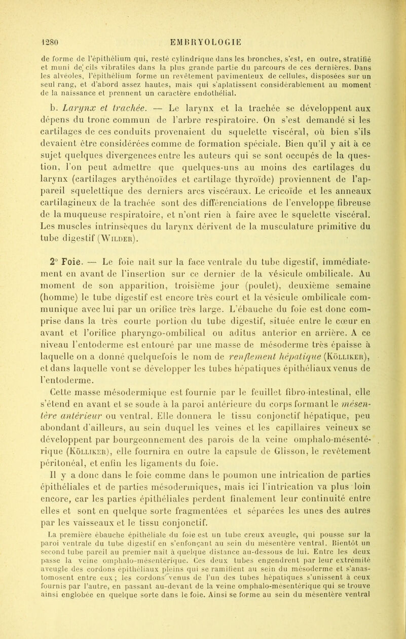 de forme de l’épithélium qui, resté cylindrique dans les bronches, s’est, en outre, stratifié et muni de| cils vibratiles dans la plus grande partie du parcours de ces dernières. Dans les alvéoles, l’épithélium forme un revêtement pavimenteux de cellules, disposées sur un seul rang, et d’abord assez hautes, mais qui s’aplatissent considérablement au moment de la naissance et prennent un caractère endothélial. b. Larynx et trachée. — Le larynx et la trachée se développent aux dépens du tronc commun de l’arbre respiratoire. On s’est demandé si les cartilages de ces conduits provenaient du squelette viscéral, où bien s’ils devaient être considérées comme de formation spéciale. Bien qu’il y ait à ce sujet quelques divergences entre les auteurs qui se sont occupés de la ques- tion, l’on peut admettre que quelques-uns au moins des cartilages du larynx (cartilages arythénoïdes et cartilage thyroïde) proviennent de l’ap- pareil squelettique des derniers arcs viscéraux. Le cricoïde et les anneaux cartilagineux de la trachée sont des différenciations de l’enveloppe fibreuse de la muqueuse respiratoire, et n’ont rien à faire avec le squelette viscéral. Les muscles intrinsèques du larynx dérivent de la musculature primitive du tube digestif (Wilder). 2° Foie. — Le foie naît sur la face ventrale du tube digestif, immédiate- ment en avant de l’insertion sur ce dernier de la vésicule ombilicale. Au moment de son apparition, troisième jour (poulet), deuxième semaine (homme) le tube digestif est encore très court et la vésicule ombilicale com- munique avec lui par un orifice très large. L’ébauche du foie est donc com- prise dans la très courte portion du tube digestif, située entre le cœur en avant et l’orifice pharyngo-ombilical ou aditus anterior en arrière. A ce niveau l’entoderme est entouré par une masse de mésoderme très épaisse à laquelle on a donné quelquefois le nom de renflement hépatique (Kolliker), et dans laquelle vont se développer les tubes hépatiques épithéliaux venus de fentoderme. Cette masse mésodermique est fournie par le feuillet fibro-intestinal, elle s’étend en avant et se soude à la paroi antérieure du corps formant le mésen- tère antérieur ou ventral. Elle donnera le tissu conjonctif hépatique, peu abondant d’ailleurs, au sein duquel les veines et les capillaires veineux se développent par bourgeonnement des parois de la veine omphalo-mésenté- rique (Kolliker), elle fournira en outre la capsule de Glisson, le revêtement péritonéal, et enfin les ligaments du foie. Il y a donc dans le foie comme dans le poumon une intrication de parties épithéliales et de parties mésodermiques, mais ici l’intrication va plus loin encore, car les parties épithéliales perdent finalement leur continuité entre elles et sont en quelque sorte fragmentées et séparées les unes des autres par les vaisseaux et le tissu conjonctif. La première ébauche épithéliale du foie est un tube creux aveugle, qui pousse sur la paroi ventrale du tube digestif en s’enfonçant au sein du mésentère ventral, bientôt un second tube pareil au premier naît à quelque distance au-dessous de lui. Entre les deux passe la veine omphalo-mésentérique. Ces deux tubes engendrent par leur extrémité aveugle des cordons épithéliaux pleins qui se ramifient au sein du mésoderme et s’anas- tomosent entre eux; les cordons”venus de l’un des tubes hépatiques s’unissent à ceux fournis par l’autre, en passant au-devant de la veine omphalo-mésentérique qui se trouve ainsi englobée en quelque sorte dans le foie. Ainsi se forme au sein du mésentère ventral