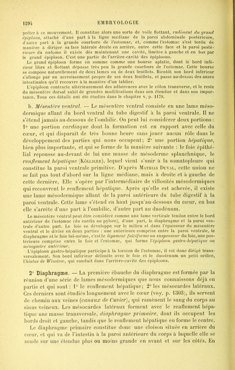 prêtera ce mouvement. Il constitue alors une sorte de voile flottant, rudiment du grand épiploon, attaché d’une part à la ligne médiane de la paroi abdominale postérieure, d’autre part à la grande courbure de l’estomac, et, comme l’estomac s’est tordu de manière à diriger sa face latérale droite en arrière, entre cette face et la paroi posté- rieure du cœlome il existe dès maintenant une cavité, limitée à gauche et en bas par le grand épiploon. C’est une partie de l’arrière-cavité des épiploons. Le grand épiploon forme en somme comme une bourse aplatie, dont le bord infé- rieur libre et flottant dépasse très peu la grande courbure de l’estomac. Cette bourse se compose naturellement de deux lames ou de deux feuillets. Bientôt son bord inférieur s’allonge par un accroissement propre de ses deux feuillets, et passe au-dessus des anses intestinales qu’il recouvre à la manière d’un tablier. L’épiploon contracte ultérieurement des adhérences avec le côlon transverse, et le reste du mésentère dorsal subit de grandes modifications dans son étendue et dans son impor- tance. Tous ces détails ont été étudiés dans le chapitre v, p, 1179. b. Mésentère ventral. — Le mésentère ventral consiste en une lame méso- dermique allant du bord ventral du tube digestif à la paroi ventrale. Il ne s’étend jamais au-dessous de l’ombilic. On peut lui considérer deux portions : lo une portion cardiaque dont la formation est en rapport avec celle du cœur, et qui disparaît de très bonne heure sans jouer aucun rôle dans le développement des parties qui nous occupent; 2*^ une portion hépatique., bien plus importante, et qui se forme de la manière suivante : le foie épithé- lial repousse au-devant de lui une masse de mésoderme splanchnique, le renflement hépatique (Kôlliker), lequel vient s’unir h la sornatopleure qui constitue la paroi ventrale primitive. D’après Mathias Duval, cette union ne se fait pas tout d’abord sur la ligne médiane, mais à droite et à gauche de cette dernière. Elle s’opère par l’intermédiaire de villosités mésodermiques qui recouvrent le renflement hépatique. Après qu’elle est achevée, il existe une lame mésodermique allant de la paroi antérieure du tube digestif à la paroi ventrale. Cette lame s’étend en haut jusqu’au-dessous du cœur, en bas elle s’arrête d’une part à l’ombilic, d’autre part au duodénum. Le mésentère ventral peut être considéré comme une lame verticale tendue entre le bord antérieur de l’estomac (du cardia au pylore), d’une part, le diaphragme et la paroi ven- trale d’autre part. Le foie se développe sur le milieu et dans l’épaisseur du mésentère ventral et le divise en deux parties : une antérieure comprise entre la paroi ventrale, le diaphragme et le foie lui-même, c’estle ligament falciforme ou suspenseur du foie, une pos- térieure comprise entre le foie et l’estomac, qui forme Vépiploon gaslro-hépatique ou mésogastre antérieur. L’épiploon gastro-hépatique participe à la torsion de l’estomac, il est donc dirigé trans- versalement. Son bord inférieur délimite avec le foie et le duodénum un petit orifice, Vhiatus de Winsloio, qui conduit dans l’arrière-cavité d.es épiploons. 2*^ Diaphragme. — La première ébauche du diaphragme est formée par la réunion d’une série de lames mésodermiques que nous connaissons déjà en partie et qui sont : 1*^ le renflement hépatique; 2*^ les mésocardes latéraux. Ces derniers sont étudiés longuement avec le cœur (voy. p. 1303), ils servent de chemin aux veines [canaux de Cuvier)^ qui ramènent le sang du corps au sinus veineux. Les mésocardes latéraux forment avec le renflement hépa- tique une masse transversale, diaphragme primaire, dont ils occupent les bords droit et gauche, tandis que le renflement hépatique en forme le centre. Le diaphragme primaire constitue donc une cloison située en arrière du cœur, et qui va de l’intestin à la paroi antérieure du corps à laquelle elle se soude sur une étendue plus ou moins grande en avant et sur les côtés. En