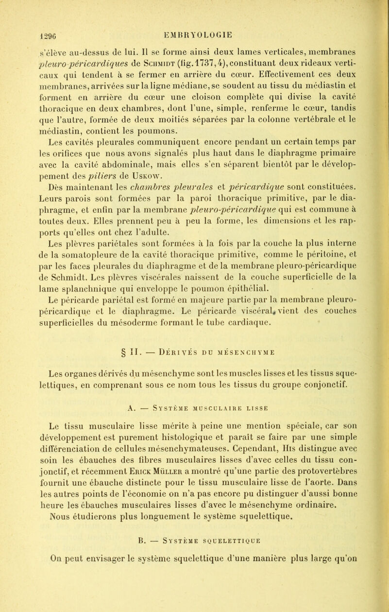 s’élève au-dessus de lui. Il se forme ainsi deux lames verticales, membranes pleuro péricardiques de Schmidt (fig. 1737,4), constituant deux rideaux verti- caux qui tendent à se fermer en arrière du cœur. Effectivement ces deux membranes, arrivées sur la ligne médiane, se soudent au tissu du médiastin et forment en arrière du cœur une cloison complète qui divise la cavité thoracique en deux chambres, dont l’une, simple, renferme le cœur, tandis que l’autre, formée de deux moitiés séparées par la colonne vertébrale et le médiastin, contient les poumons. Les cavités pleurales communiquent encore pendant un certain temps par les orifices que nous avons signalés plus haut dans le diaphragme primaire avec la cavité abdominale, mais elles s’en séparent bientôt par le dévelop- pement des piliers de Uskow. Dès maintenant les chambres pleurales et péricardicque sont constituées. Leurs parois sont formées par la paroi thoracique primitive, par le dia- phragme, et enfin par la membrane pleuro-péricardique qui est commune à toutes deux. Elles prennent peu à peu la forme, les dimensions et les rap- ports qu’elles ont chez l’adulte. Les plèvres pariétales sont formées à la fois par la couche la plus interne de la somatopleure de la cavité thoracique primitive, comme le péritoine, et par les faces pleurales du diaphragme et de la membrane pleuro-péricardique de Schmidt. Les plèvres viscérales naissent de la couche superficielle de la lame splanchnique qui enveloppe le poumon épithélial. Le péricarde pariétal est formé en majeure partie par la membrane pleuro- péricardique et le diaphragme. Le péricarde viscéral# vient des couches superficielles du mésoderme formant le tube cardiaque. § II. — Dérivés du mésenchyme Les organes dérivés du mésenchyme sont les muscles lisses et les tissus sque- lettiques, en comprenant sous ce nom tous les tissus du groupe conjonctif. A. — Système musculaire lisse Le tissu musculaire lisse mérite à peine une mention spéciale, car son développement est purement histologique et paraît se faire par une simple différenciation de cellules mésenchymateuses. Cependant, His distingue avec soin les ébauches des fibres musculaires lisses d’avec celles du tissu con- jonctif, et récemment Erick Müller a montré qu’une partie des protovertèbres fournit une ébauche distincte pour le tissu musculaire lisse de l’aorte. Dans les autres points de l’économie on n’a pas encore pu distinguer d’aussi bonne heure les ébauches musculaires lisses d’avec le mésenchyme ordinaire. Nous étudierons plus longuement le système squelettique. B. — Système squelettique On peut envisager le système squelettique d’une manière plus large qu’on