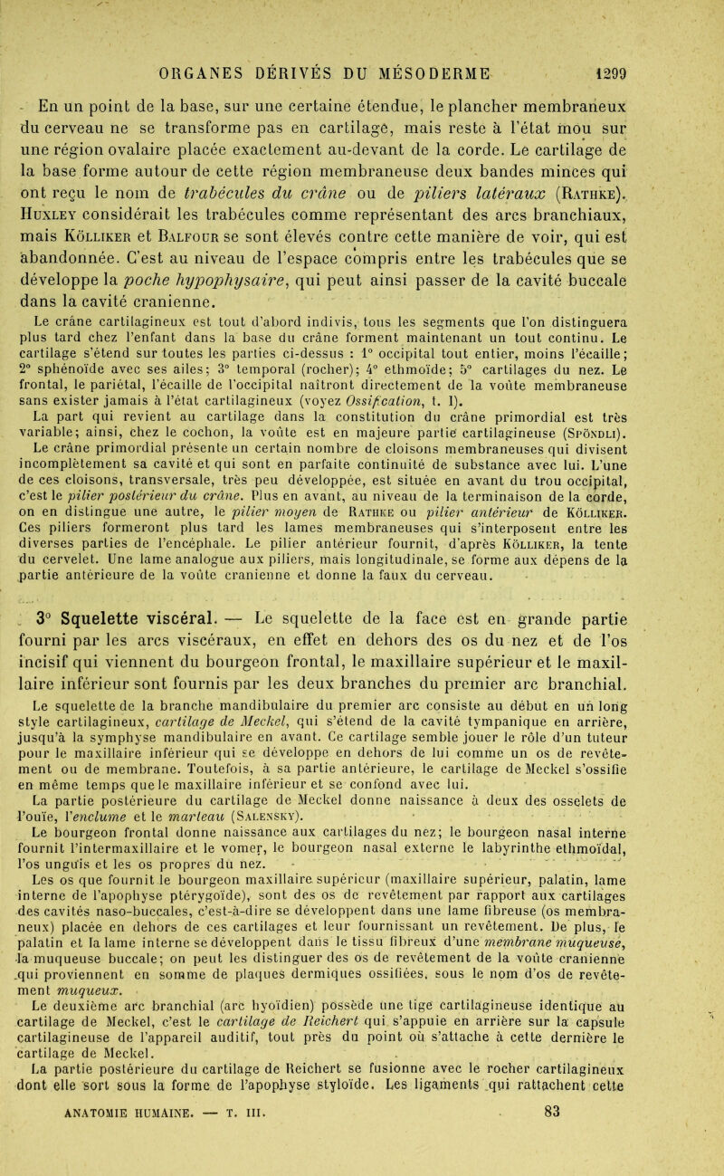 - En un point de la base, sur une certaine étendue, le plancher membraneux du cerveau ne se transforme pas en cartilage, mais reste à l’état mou sur une région ovalaire placée exactement au-devant de la corde. Le cartilage de la base forme autour de cette région membraneuse deux bandes minces qui ont reçu le nom de trabécules du crâne ou de piliers latéraux (Rathke). Huxley considérait les trabécules comme représentant des arcs branchiaux, mais Kôlliker et Balfoür se sont élevés contre cette manière de voir, qui est abandonnée. C’est au niveau de l’espace compris entre les trabécules que se développe la poche hypophysaire^ qui peut ainsi passer de la cavité buccale dans la cavité crânienne. - . . Le crâne cartilagineux est tout d’abord indivis, tous les segments que l’on distinguera plus tard chez l’enfant dans la base du crâne forment maintenant un tout continu. Le cartilage s’étend sur toutes les parties ci-dessus : 1° occipital tout entier, moins l’écaille; 2“ sphénoïde avec ses ailes; 3° temporal (rocher); 4° ethmoïde; 5“ cartilages du nez. Lé frontal, le pariétal, l’écaille de l’occipital naîtront directement de la voûte membraneuse sans exister jamais à l’état cartilagineux (voyez Ossification, t. 1). La part qui revient au cartilage dans la constitution du crâne primordial est très variable; ainsi, chez le cochon, la voûte est en majeure partie cartilagineuse (Spôndli). Le crâne primordial présente un certain nombre de cloisons membraneuses qui divisent incomplètement sa cavité et qui sont en parfaite continuité de substance avec lui. L’une de ces cloisons, transversale, très peu développée, est située en avant du trou occipital, c’est le pilier postérieur du crâne. Plus en avant, au niveau de la terminaison de la corde, on en distingue une autre, le pilier moyen de Rathke ou pilier antérieur de Kôlliker. Ces piliers formeront plus tard les lames membraneuses qui s’interposent entre les diverses parties de l’encéphale. Le pilier antérieur fournit, d’après Kôlliker, la tente du cervelet. Une lame analogue aux piliers, mais longitudinale, se forme aux dépens de la partie antérieure de la voûte crânienne et donne la faux du cerveau. . 3*^ Squelette viscéral. — Le squelette de la face est en- grande partie fourni par les arcs viscéraux, en effet en dehors des os du nez et de l’os incisif qui viennent du bourgeon frontal, le maxillaire supérieur et le maxil- laire inférieur sont fournis par les deux branches du premier arc branchial. Le squelette de la branche mandibulaire du premier arc consiste au début en un long style cartilagineux, cartilage de Meckel, qui s’étend de la cavité tympanique en arrière, jusqu’à la symphyse mandibulaire en avant. Ce cartilage semble jouer le rôle d’un tuteur pour le maxillaire inférieur qui se développe en dehors de lui comme un os de revête- ment ou de membrane. Toutefois, à sa partie antérieure, le cartilage de Meckel s’ossifie en même temps que le maxillaire inférieur et se confond avec lui. La partie postérieure du cartilage de Meckel donne naissance à deux des osselets de l’ouïe, Venclume et le marteau (Salensky). Le bourgeon frontal donne naissance aux cartilages du nez; le bourgeon nasal interne fournit l’intermaxillaire et le vomer, le bourgeon nasal externe le labyrinthe ethmoïdal, l’os unguis et les os propres du nez. - Les os que fournit le bourgeon maxillaire supérieur (maxillaire supérieur, palatin, lame interne de l’apophyse ptérygoïde), sont des os de revêtement par rapport aux cartilages des cavités naso-buccales, c’est-à-dire se développent dans une lame fibreuse (os membra- neux) placée en dehors de ces cartilages et leur fournissant un revêtement. Ue plus, le palatin et la lame interne se développent dans le tissu fibreux d'une membrane muqueusé, -la muqueuse buccale; on peut les distinguer des os de revêtement de la voûte crânienne .qui proviennent en somme de plaques dermiques ossifiées, sous le nom d’os de revête- ment muqueux. Le deuxième arc branchial (arc hyoïdien) possède une tige cartilagineuse identique aü cartilage de Meckel, c’est le cartilage de Reichert qui s’appuie en arrière sur la capsule cartilagineuse de l’appareil auditif, tout près du point où s’attache à cette dernière le cartilage de Meckel. La partie postérieure du cartilage de Reichert se fusionne avec le rocher cartilagineux dont elle sort sous la forme de l’apophyse styloïde. Les ligaments .qui rattachent celte ANATOMIE humaine. T. III. 83