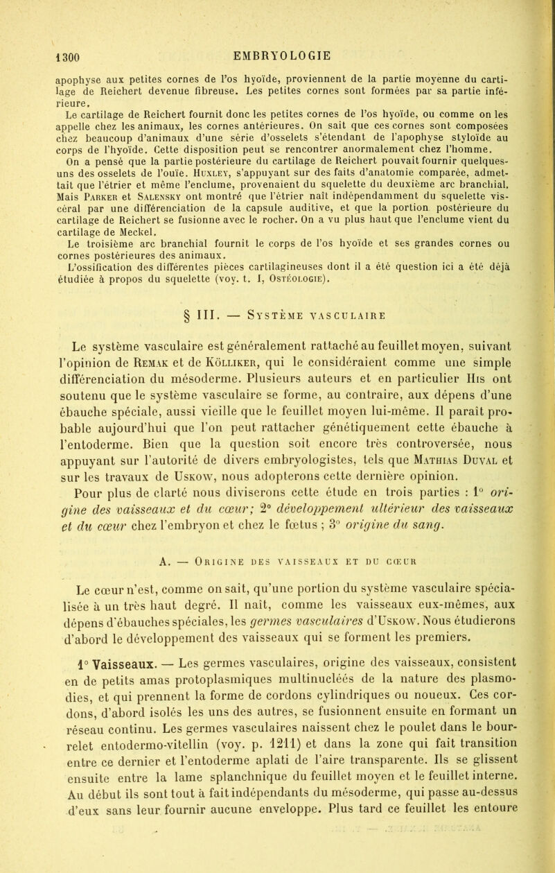 apophyse aux petites cornes de l’os hyoïde, proviennent de la partie moyenne du carti- lage de Reichert devenue fibreuse. Les petites cornes sont formées par sa partie infé- rieure. Le cartilage de Reichert fournit donc les petites cornes de l’os hyoïde, ou comme on les appelle chez les animaux, les cornes antérieures. On sait que ces cornes sont composées chez beaucoup d’animaux d’une série d’osselets s’étendant de l’apophyse styloïde au corps de l’hyoïde. Cette disposition peut se rencontrer anormalement chez l’homme. On a pensé que la partie postérieure du cartilage de Reichert pouvait fournir quelques- uns des osselets de l’ouïe. Huxley, s’appuyant sur des faits d’anatomie comparée, admet- tait que l’étrier et même l’enclume, provenaient du squelette du deuxième arc branchial. Mais Parker et Salensky ont montré que l’étrier naît indépendamment du squelette vis- céral par une différenciation de la capsule auditive, et que la portion postérieure du cartilage de Reichert se fusionne avec le rocher. On a vu plus haut que l’enclume vient du cartilage de Meckel. Le troisième arc branchial fournit le corps de l’os hyoïde et ses grandes cornes ou cornes postérieures des animaux. L’ossification des différentes pièces cartilagineuses dont il a été question ici a été déjà étudiée à propos du squelette (voy. t. 1, Ostéologie). § III. — Système vasculaire Le système vasculaire est généralement rattaché au feuillet moyen, suivant l’opinion de Remak et de Kôlliker, qui le considéraient comme une simple différenciation du mésoderme. Plusieurs auteurs et en particulier His ont soutenu que le système vasculaire se forme, au contraire, aux dépens d’une ébauche spéciale, aussi vieille que le feuillet moyen lui-même. Il paraît pro- bable aujourd’hui que l’on peut rattacher génétiquement cette ébauche à l’entoderme. Bien que la question soit encore très controversée, nous appuyant sur l’autorité de divers embryologistes, tels que Mathias Duval et sur les travaux de Uskow, nous adopterons cette dernière opinion. Pour plus de clarté nous diviserons cette étude en trois parties : 1^^ ori- gine des vaisseaux et du cœur; 2® développement ultérieur des vaisseaux et du cœur chez l’embryon et chez le fœtus ; 3® origine du sang. A. — Origine des vaisseaux et du gceuii Le cœur n’est, comme on sait, qu’une portion du système vasculaire spécia- lisée à un très haut degré. Il naît, comme les vaisseaux eux-mêmes, aux dépens d’ébauches spéciales, les germes vasculaires d’UsKOw. Nous étudierons d’abord le développement des vaisseaux qui se forment les premiers. 1® Vaisseaux. — Les germes vasculaires, origine des vaisseaux, consistent en de petits amas protoplasmiques multinucléés de la nature des plasmo- dies, et qui prennent la forme de cordons cylindriques ou noueux. Ces cor- dons, d’abord isolés les uns des autres, se fusionnent ensuite en formant un réseau continu. Les germes vasculaires naissent chez le poulet dans le bour- relet entodermo-vitellin (voy. p. 1211) et dans la zone qui fait transition entre ce dernier et l’entoderme aplati de l’aire transparente. Ils se glissent ensuite entre la lame splanchnique du feuillet moyen et le feuillet interne. Au début ils sont tout à fait indépendants du mésoderme, qui passe au-dessus d’eux sans leur fournir aucune enveloppe. Plus tard ce feuillet les entoure