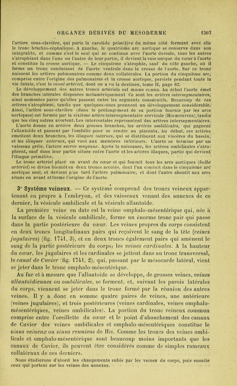 l’artère sous-clavière, qui porte la carotide primitive du même côté formant avec elle le tronc brachio-céphalique. A gauche, le quatrième arc aortique se conserve dans son intégralité, et comme c’est le seul qui se continue avec l’aorte dorsale, tous les autres s’atrophiant dans l’une ou l’autre de leur partie, il devient la voie unique du cœur à l’aorte et constitue la crosse aortique. — Le cinquième s’atrophie, sauf du côté gauche, où il forme un tronc conduisant de l’aorte ventrale dans la crosse de l’aorte. Sur ce tronc naissent les artères pulmonaires comme deux collatérales. La portion du cinquième arc, comprise entre l’origine des pulmonaires et la crosse aortique, persiste pendant toute la vie fœtale, c’est le canal artériel, dont on a vu la destinée, tome II, page 62. Le développement des autres troncs artériels est moins connu. Au début l’aorte émet des branches latérales disposées métamériquement Ce sont les arlères intersegmentaires, ainsi nommées parce qu’elles passent entre les segments consécutifs. Beaucoup de ces artères s’atrophient, tandis que quelques-unes prennent un développement considérable. Ainsi, l’artère sous-clavière (dans le prolongement de sa portion fournie par les arcs aortiques) est formée par la sixième artère intersegmentaire cervicale (Hochstetter),tandis que les cinq autres avortent. Les intercostales représentent des artères intersegmentaires. L’aorte donne en arrière deux grosses branches, les artères ombilicales, qui gagnent l’allantoïde et passent par l’ombilic pour se rendre au placenta. Au début, ces artères émettent deux branches, les iliaques internes, qui se distribuent aux viscères du bassin, et les iliaques externes, qui vont aux membres inférieurs. L’aorte se termine par un vaisseau grêle, l’artère sacrée moyenne. Après la naissance, les artères ombilicales s’atro- phient, sauf dans leur partie située entre l’aorte et les artères iliaques, partie qui devient l’iliaque primitive. Le tronc artériel placé en avant du cœur et qui fournit tous les arcs aortiques {bulbe artériel) se divise bientôt en deux troncs accolés, dont l’un conduit dans le cinquième arc aortique seul, et devient plus tard l’artère pulmonaire, et dont l’autre aboutit aux arcs situés en avant et forme l’origine de l’aorte. 3° Système veineux. — Ce système comprend des troncs veineux appar- tenant en propre à l’embryon, et des vaisseaux venant des annexes de ce dernier, la vésicule ombilicale et la vésicule allantoïde. La première veine en date est la veine ompbalo-mésentérique qui, née à la surface de la vésicule ombilicale, forme un énorme tronc pair qui passe dans la partie postérieure du cœur. Les veines propres du corps consistent en deux troncs longitudinaux pairs qui reçoivent le sang de la tête [veines jugulaires) (fîg. 1741, 3), et en deux troncs également pairs qui amènent le sang de la partie postérieure du corps,* les veines cardinales. A la hauteur du cœur, les jugulaires et les cardinales se jettent dans un tronc transversal, \q canal de Cuvier (fîg. 1741, 2), qui, passant par le mésocarde latéral, vient se jeter dans le tronc omphalo-mésentérique. Au'fur et à mesure que l’allantoïde se développe, de grosses veines, veines allantoidiennes ou ombilicales, se forment, et, suivant les parois latérales du corps, viennent se jeter dans le tronc formé par la réunion des autres veines. Il y a donc en somme quatre paires de veines, une antérieure (veines jugulaires), et trois postérieures (veines cardinales, veines omphalo- mésentériques, veines ombilicales). La portion du tronc veineux commun comprise entre l’oreillette du cœur et le point d’abouchement des canaux de Cuvier des veines ombilicales et omphalo-mésentériques constitue le sinus veineux ov. sinus reuniens de His. Gomme les troncs des veines ombi- licale et omphalo-mésentérique sont beaucoup moins importants que les canaux de Cuvier, ils peuvent être considérés comme de simples rameaux collatéraux de ces derniers. Nous étudierons d’abord les changements subis par les veines du corps, puis ensuite ceux qui portent sur les veine-s des annexes. • , -