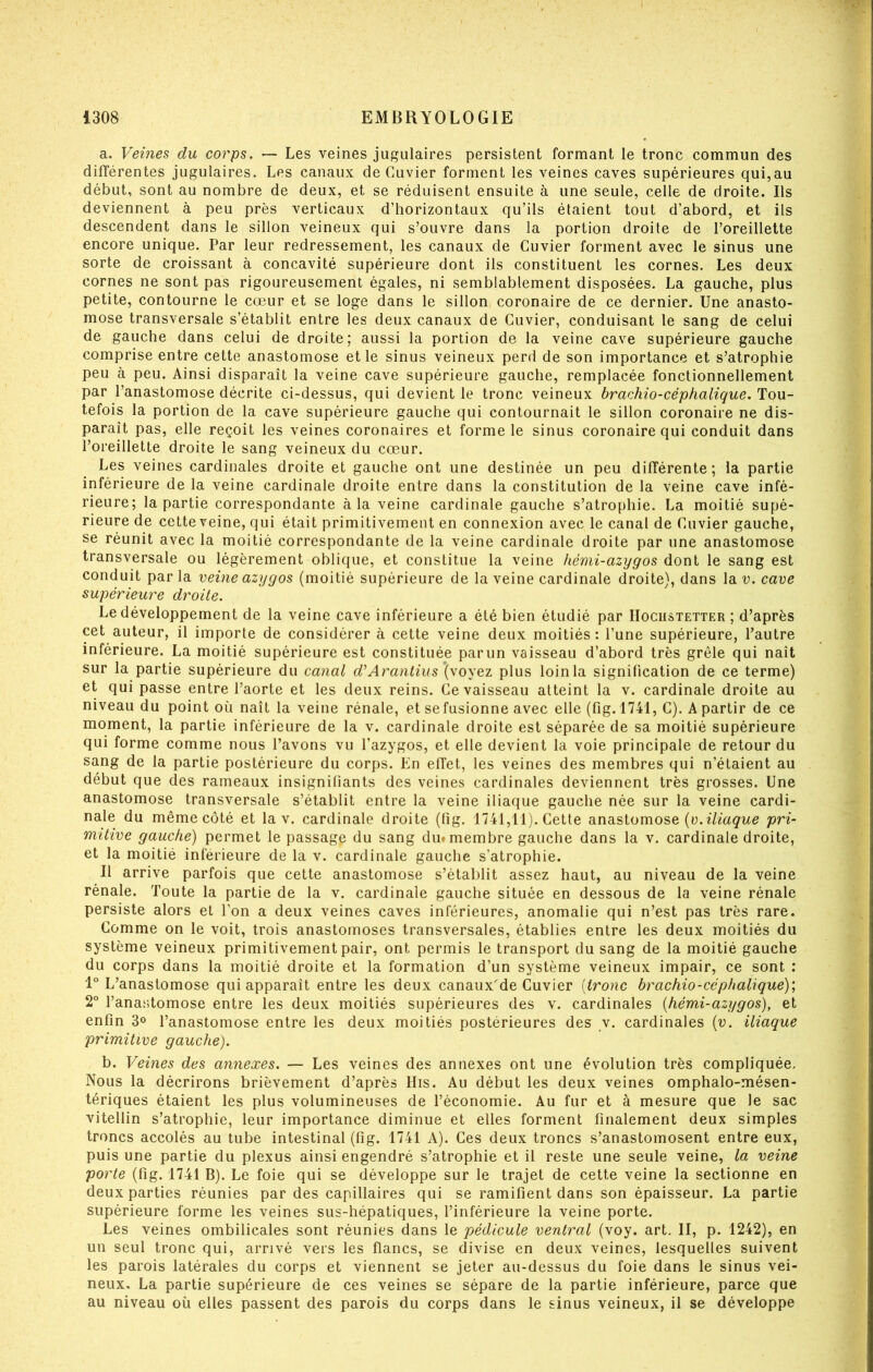 a. Veines du corps. — Les veines jugulaires persistent formant le tronc commun des différentes jugulaires. Les canaux de Cuvier forment les veines caves supérieures qui,au début, sont au nombre de deux, et se réduisent ensuite à une seule, celle de droite. Ils deviennent à peu près verticaux d’horizontaux qu’ils étaient tout d’abord, et ils descendent dans le sillon veineux qui s’ouvre dans la portion droite de l’oreillette encore unique. Par leur redressement, les canaux de Cuvier forment avec le sinus une sorte de croissant à concavité supérieure dont ils constituent les cornes. Les deux cornes ne sont pas rigoureusement égales, ni semblablement disposées. La gauche, plus petite, contourne le cœur et se loge dans le sillon coronaire de ce dernier. Une anasto- mose transversale s’établit entre les deux canaux de Cuvier, conduisant le sang de celui de gauche dans celui de droite; aussi la portion de la veine cave supérieure gauche comprise entre cette anastomose et le sinus veineux perd de son importance et s’atrophie peu à peu. Ainsi disparaît la veine cave supérieure gauche, remplacée fonctionnellement par l’anastomose décrite ci-dessus, qui devient le tronc veineux brachio-céphalique. Tou- tefois la portion de la cave supérieure gauche qui contournait le sillon coronaire ne dis- paraît pas, elle reçoit les veines coronaires et forme le sinus coronaire qui conduit dans l’oreillette droite le sang veineux du cœur. Les veines cardinales droite et gauche ont une destinée un peu différente; la partie inférieure de la veine cardinale droite entre dans la constitution de la veine cave infé- rieure; la partie correspondante à la veine cardinale gauche s’atrophie. La moitié supé- rieure de cette veine, qui était primitivement en connexion avec le canal de Cuvier gauche, se réunit avec la moitié correspondante de la veine cardinale droite par une anastomose transversale ou légèrement oblique, et constitue la veine hémi-azygos dont le sang est conduit par la veine azygos (moitié supérieure de la veine cardinale droite), dans la v. cave supérieure droite. Le développement de la veine cave inférieure a été bien étudié par IIociistetter ; d’après cet auteur, il importe de considérer à cette veine deux moitiés: l’une supérieure, l’autre inférieure. La moitié supérieure est constituée parun vaisseau d’abord très grêle qui naît sur la partie supérieure du canal d^Arantius \\o\ez plus loin la signification de ce terme) et qui passe entre l’aorte et les deux reins. Ce vaisseau atteint la v. cardinale droite au niveau du point où naît la veine rénale, et se fusionne avec elle (fig. 1741, C). A partir de ce moment, la partie inférieure de la v. cardinale droite est séparée de sa moitié supérieure qui forme comme nous l’avons vu l’azygos, et elle devient la voie principale de retour du sang de la partie postérieure du corps. En effet, les veines des membres qui n’étaient au début que des rameaux insignitiants des veines cardinales deviennent très grosses. Une anastomose transversale s’établit entre la veine iliaque gauche née sur la veine cardi- nale du même côté et la v. cardinale droite (fig. 1741,11). Cette anastomose (a. pri- mitive gauche) permet le passage du sang dui membre gauche dans la v. cardinale droite, et la moitié inférieure de la v. cardinale gauche s’atrophie. Il arrive parfois que cette anastomose s’établit assez haut, au niveau de la veine rénale. Toute la partie de la v. cardinale gauche située en dessous de la veine rénale persiste alors et l’on a deux veines caves inférieures, anomalie qui n’est pas très rare. Comme on le voit, trois anastomoses transversales, établies entre les deux moitiés du système veineux primitivement pair, ont permis le transport du sang de la moitié gauche du corps dans la moitié droite et la formation d’un système veineux impair, ce sont : 1° L’anastomose qui apparaît entre les deux canaux'de Cuvier [tronc brachio-céphalique); T l’anastomose entre les deux moitiés supérieures des v. cardinales {hémi-azygos), et enfin 3® l’anastomose entre les deux moitiés postérieures des v. cardinales [v. iliaque primitive gauche). b. Veines des annexes. — Les veines des annexes ont une évolution très compliquée. Nous la décrirons brièvement d’après lïis. Au début les deux veines omphalo-mésen- tériques étaient les plus volumineuses de l’économie. Au fur et à mesure que le sac vitellin s’atrophie, leur importance diminue et elles forment finalement deux simples troncs accolés au tube intestinal (fig. 1741 A). Ces deux troncs s’anastomosent entre eux, puis une partie du plexus ainsi engendré s’atrophie et il reste une seule veine, la veine porte (fig. 1741 B). Le foie qui se développe sur le trajet de cette veine la sectionne en deux parties réunies par des capillaires qui se ramifient dans son épaisseur. La partie supérieure forme les veines sus-hépatiques, l’inférieure la veine porte. Les veines ombilicales sont réunies dans le pédicule ventral (voy. art. II, p. 1242), en un seul tronc qui, arrivé vers les flancs, se divise en deux veines, lesquelles suivent les parois latérales du corps et viennent se jeter au-dessus du foie dans le sinus vei- neux, La partie supérieure de ces veines se sépare de la partie inférieure, parce que au niveau où elles passent des parois du corps dans le sinus veineux, il se développe