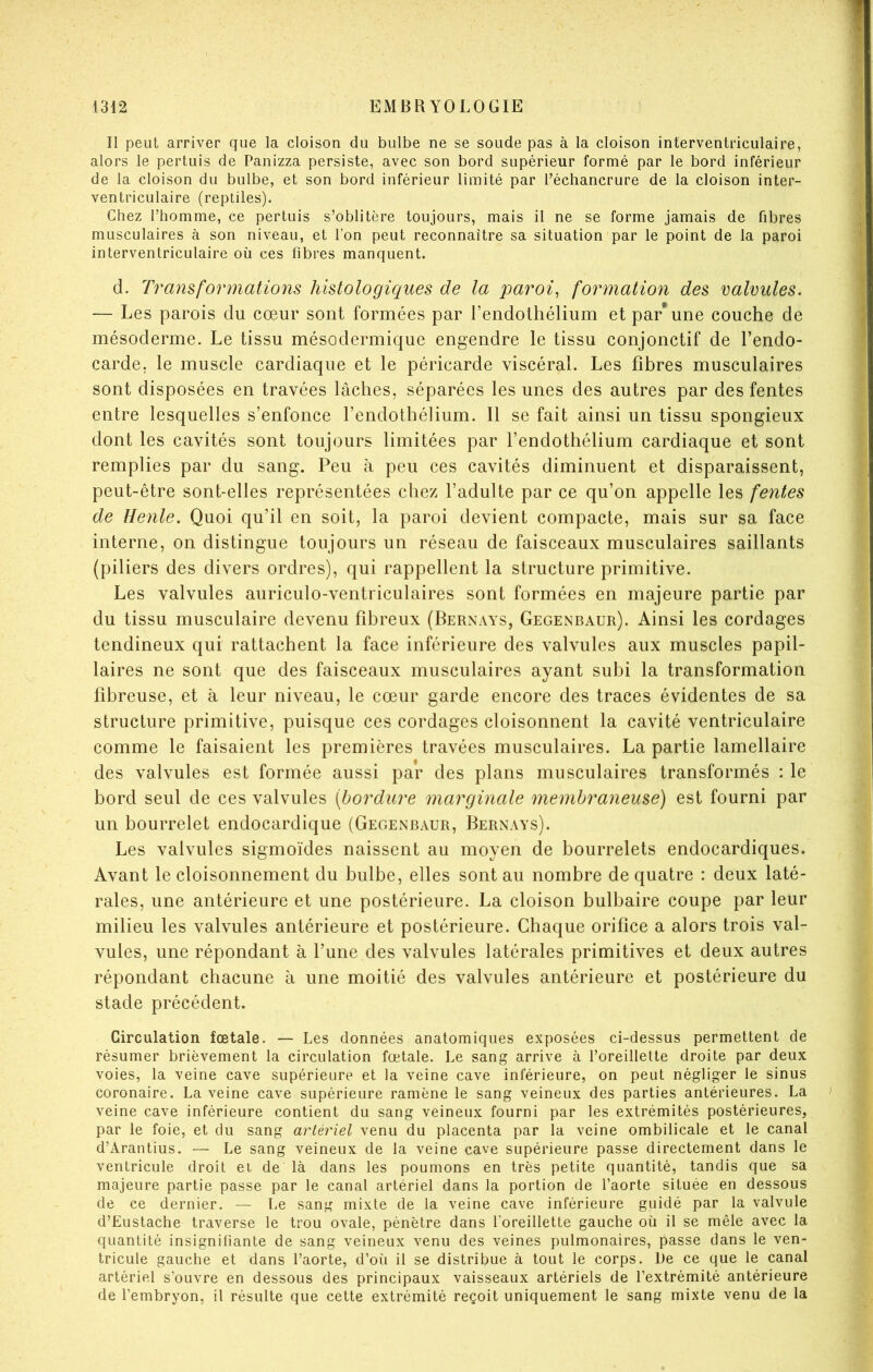 Il peut arriver que la cloison du bulbe ne se soude pas à la cloison interventriculaire, alors le pertuis de Panizza persiste, avec son bord supérieur formé par le bord inférieur de la cloison du bulbe, et son bord inférieur limité par l’échancrure de la cloison inter- ventriculaire (reptiles). Chez l’homme, ce pertuis s’oblitère toujours, mais il ne se forme jamais de fibres musculaires à son niveau, et Ton peut reconnaître sa situation par le point de la paroi interventriculaire où ces fibres manquent. d. Transformations histologiques de la parois formation des valvules. — Les parois du cœur sont formées par l’endolhélium et par* une couche de mésoderme. Le tissu mésodermique engendre le tissu conjonctif de l’endo- carde, le muscle cardiaque et le péricarde viscéral. Les fibres musculaires sont disposées en travées lâches, séparées les unes des autres par des fentes entre lesquelles s’enfonce l’endothélium. 11 se fait ainsi un tissu spongieux dont les cavités sont toujours limitées par l’endothélium cardiaque et sont remplies par du sang. Peu à peu ces cavités diminuent et disparaissent, peut-être sont-elles représentées chez l’adulte par ce qu’on appelle les fentes de Henle. Quoi qu’il en soit, la paroi devient compacte, mais sur sa face interne, on distingue toujours un réseau de faisceaux musculaires saillants (piliers des divers ordres), qui rappellent la structure primitive. Les valvules auriculo-ventriculaires sont formées en majeure partie par du tissu musculaire devenu fibreux (Bernays, Gegenbaur). Ainsi les cordages tendineux qui rattachent la face inférieure des valvules aux muscles papil- laires ne sont que des faisceaux musculaires ayant subi la transformation fibreuse, et à leur niveau, le cœur garde encore des traces évidentes de sa structure primitive, puisque ces cordages cloisonnent la cavité ventriculaire comme le faisaient les premières travées musculaires. La partie lamellaire des valvules est formée aussi par des plans musculaires transformés : le bord seul de ces valvules [bordure marginale membraneuse) est fourni par un bourrelet endocardique (Gegenbaur, Bernays). Les valvules sigmoïdes naissent au moyen de bourrelets endocardiques. Avant le cloisonnement du bulbe, elles sont au nombre de quatre : deux laté- rales, une antérieure et une postérieure. La cloison bulbaire coupe par leur milieu les valvules antérieure et postérieure. Chaque orifice a alors trois val- vules, une répondant à l’une des valvules latérales primitives et deux autres répondant chacune à une moitié des valvules antérieure et postérieure du stade précédent. Circulation fœtale. — Les données anatomiques exposées ci-dessus permettent de résumer brièvement la circulation fœtale. Le sang arrive à l’oreillette droite par deux voies, la veine cave supérieure et la veine cave inférieure, on peut négliger le sinus coronaire. La veine cave supérieure ramène le sang veineux des parties antérieures. La veine cave inférieure contient du sang veineux fourni par les extrémités postérieures, par le foie, et du sang arléi'iel venu du placenta par la veine ombilicale et le canal d’Arantius. — Le sang veineux de la veine cave supérieure passe directement dans le ventricule droit et de là dans les poumons en très petite quantité, tandis que sa majeure partie passe par le canal artériel dans la portion de l’aorte située en dessous de ce dernier. — Le sang mixte de la veine cave inférieure guidé par la valvule d’Eustache traverse le trou ovale, pénètre dans l’oreillette gauche où il se mêle avec la quantité insignifiante de sang veineux venu des veines pulmonaires, passe dans le ven- tricule gauche et dans l’aorte, d’où il se distribue à tout le corps. De ce que le canal artériel s’ouvre en dessous des principaux vaisseaux artériels de l’extrémité antérieure de l’embryon, il résulte que cette extrémité reçoit uniquement le sang mixte venu de la