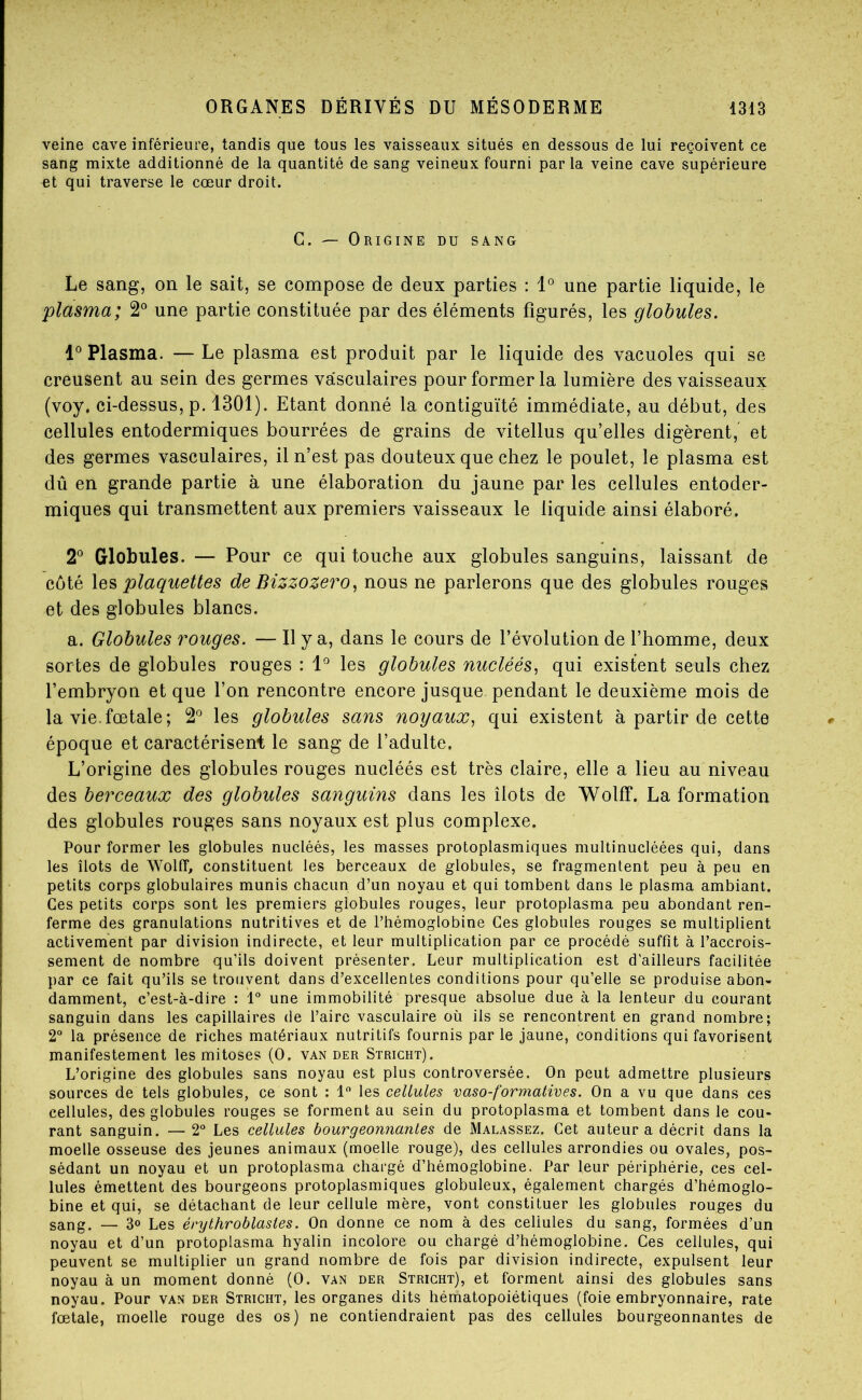 veine cave inférieure, tandis que tous les vaisseaux situés en dessous de lui reçoivent ce sang mixte additionné de la quantité de sang veineux fourni par la veine cave supérieure et qui traverse le cœur droit. C. — Origine du sang Le sang, on le sait, se compose de deux parties : 1° une partie liquide, le plasma; 2^ une partie constituée par des éléments figurés, les globules. 1° Plasma. — Le plasma est produit par le liquide des vacuoles qui se creusent au sein des germes vasculaires pour former la lumière des vaisseaux (voy. ci-dessus, p. 1301). Etant donné la contiguïté immédiate, au début, des cellules entodermiques bourrées de grains de vitellus qu’elles digèrent, et des germes vasculaires, il n’est pas douteux que chez le poulet, le plasma est dû en grande partie à une élaboration du jaune par les cellules entoder- miques qui transmettent aux premiers vaisseaux le liquide ainsi élaboré. 2° Globules. — Pour ce qui touche aux globules sanguins, laissant de côté \qs plaquettes de Bizzozero^ nous ne parlerons que des globules rouges et des globules blancs. a. Globules rouges. — H y a, dans le cours de l’évolution de l’homme, deux sortes de globules rouges : 1^ les globules nucléés, qui existent seuls chez l’embryon et que l’on rencontre encore jusque pendant le deuxième mois de la vie.fœtale; 2° les globules sans noyaux^ qui existent à partir de cette époque et caractérisent le sang de l’adulte. L’origine des globules rouges nucléés est très claire, elle a lieu au niveau des berceaux des globules sanguins dans les îlots de WolfF. La formation des globules rouges sans noyaux est plus complexe. Pour former les globules nucléés, les masses protoplasmiques multinucléées qui, dans les îlots de WolfT, constituent les berceaux de globules, se fragmentent peu à peu en petits corps globulaires munis chacun d’un noyau et qui tombent dans le plasma ambiant. Ces petits corps sont les premiers globules rouges, leur protoplasma peu abondant ren- ferme des granulations nutritives et de l’hémoglobine Ces globules rouges se multiplient activement par division indirecte, et leur multiplication par ce procédé suffît à l’accrois- sement de nombre qu’ils doivent présenter. Leur multiplication est d'ailleurs facilitée par ce fait qu’ils se trouvent dans d’excellentes conditions pour qu’elle se produise abon- damment, c’est-à-dire : 1“ une immobilité presque absolue due à la lenteur du courant sanguin dans les capillaires de l’aire vasculaire où ils se rencontrent en grand nombre; 2“ la présence de riches matériaux nutritifs fournis par le jaune, conditions qui favorisent manifestement les mitoses (O. van der Stricht). L’origine des globules sans noyau est plus controversée. On peut admettre plusieurs sources de tels globules, ce sont : 1 les cellules vaso-formatives. On a vu que dans ces cellules, des globules rouges se forment au sein du protoplasma et tombent dans le cou- rant sanguin. — 2° Les cellules bourgeonnantes de Malassez. Cet auteur a décrit dans la moelle osseuse des jeunes animaux (moelle rouge), des cellules arrondies ou ovales, pos- sédant un noyau et un protoplasma chargé d’hémoglobine. Par leur périphérie, ces cel- lules émettent des bourgeons protoplasmiques globuleux, également chargés d’hémoglo- bine et qui, se détachant de leur cellule mère, vont constituer les globules rouges du sang. — 3® Les érythroblasles. On donne ce nom à des cellules du sang, formées d’un noyau et d’un protoplasma hyalin incolore ou chargé d’hémoglobine. Ces cellules, qui peuvent se multiplier un grand nombre de fois par division indirecte, expulsent leur noyau à un moment donné (O. van der Stricht), et forment ainsi des globules sans noyau. Pour van der Stricht, les organes dits hématopoiétiques (foie embryonnaire, rate fœtale, moelle rouge des os) ne contiendraient pas des cellules bourgeonnantes de