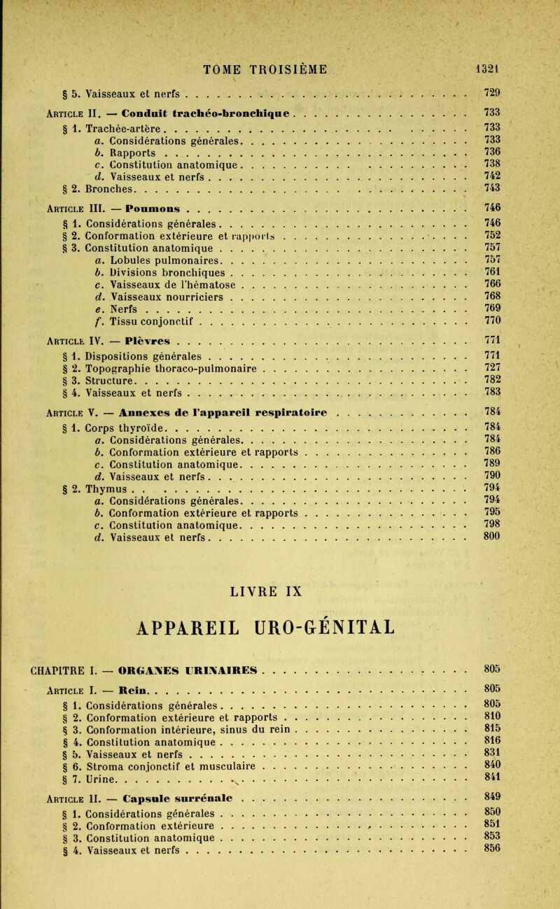 § 5. Vaisseaux et nerfs 729 Article II. — Conduit trachéo-bronchique 733 § 1. Trachée-artère 733 a. Considérations générales 733 b. Rapports 736 c. Constitution anatomique 738 d. Vaisseaux et nerfs 742 § 2. Bronches 743 Article III. — Poumons 746 § 1. Considérations générales . 746 § 2. Conformation extérieure et rapports >. . . . 752 § 3. Constitution anatomique 757 a. Lobules pulmonaires 757 b. Divisions bronchiques 761 c. Vaisseaux de l’hématose 766 d. Vaisseaux nourriciers 768 e. Nerfs 769 f. Tissu conjonctif 770 Article IV. — Plèvres 771 § 1. Dispositions générales 771 § 2. Topographie thoraco-pulmonaire 727 § 3. Structure 782 § 4. Vaisseaux et nerfs 783 Article V. — Annexes de l’appareil respiratoire 784 § 1. Corps thyroïde 784 a. Considérations générales 784 b. Conformation extérieure et rapports 786 c. Constitution anatomique 789 d. Vaisseaux et nerfs 790 § 2. Thymus . . 794 a. Considérations générales 794 b. Conformation extérieure et rapports 795 c. Constitution anatomique. 798 d. Vaisseaux et nerfs 800 LIVRE IX APPAREIL ÜRO-&ÉNITAL CHAPITRE I. — ORGArVES CRII\AIRES 805 Article I. — Rein 805 § 1. Considérations générales 805 § 2. Conformation extérieure et rapports 810 § 3. Conformation intérieure, sinus du rein 815 § 4. Constitution anatomique 816 § 5. Vaisseaux et nerfs 831 § 6. Stroma conjonctif et musculaire 840 § 7. Urine ^ 841 Article II. — Capsule surrénale 849 § 1. Considérations générales 850 § 2. Conformation extérieure 851 § 3. Constitution anatomique 853 § 4. Vaisseaux et nerfs 856