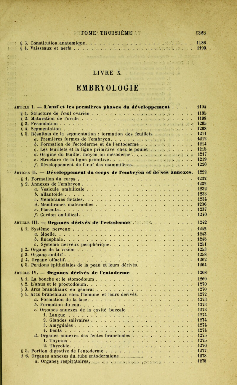 § 3. Constitution anatomique . . . . 1186 § 4. Vaisseaux et nerfs . . .. .. . . . 1190( LIVRE X EMBRYOLOGIE Article I. — L’œuf et les premières phases du développement ..... 1194 § 1. Structure de l’œuf ovarien ^ 1195 § 2. Maturation de l’ovule 1198 ■ § 3. Fécondation ^ 1205 § 4. Segmentation * • . • 1208 § 5. Résultats de la segmentation : formation des feuillets . . . . . ^. . . . 1211 a. Premières formes de l’embryon 4212 b. Formation de Pectoderme et de l’entoderme 1214 c. Les feuillets et la ligne primitive chez le poulet 1215 d. Origine du feuillet moyen ou mésoderne . ... , . . . .* ^ • . . 1217 , e. Structure de la ligne primitive . . • 1219 /'. Développement de l’œuf des mammifères. . . ... . . . . . . 1220 Article II. — Développement du corps de l’embryon et dé ses andexes. 1222 § 1. Formation du corps 1222 § 2. Annexes de l’embryon 1232 a. Vésicule ombilicale 1232 b. Allantoïde 1233 c. Membranes fœtales 1234 d. Membranes maternelles . 1236 e. Placenta 1237 f. Cordon ombilical 1240 Article III. — Organes dérîxés de l’ectoderme ... . >:. 1242 § 1. Système nerveux 1242 a. Moelle 1243 b. Encéphale . 1245 c. Système nerveux périphérique 1251 § 2. Organe de la vision 1253 § 3. Organe auditif 1258 § 4. Organe olfactif. 1262 § 5. Portions épithéliales de la peau et leurs dérivés 1264 .\rticle IV, — Organes dérivés de l’entoderme 1268 § 1. La bouche et le stomodœum 1269 § 2. L’anus et le proctodœum. . 1270 § 3. Arcs branchiaux en général 1270 § 4. Arcs branchiaux chez l’homme et leurs dérivés 1272 a. Formation de la face 1273 b. Formation du cou 1273 c. Organes annexes de la cavité buccale ' 1273 1. Langue 1274 2. Glandes salivaires 1274 3. Amygdales 1274 4. Dents 1274 d. Organes annexes des fentes branchiales 1275 1. Thymus 1275 2. Thyroïde 1276 § 5. Portion digestive de l’entoderme 1277 § 6. Organes annexes du tube entodermique . . 1278 a. Organes rèspirato,ires,, . . . . ,. ;; f . •. ;. .. 1278